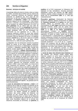 206        Nutrition et Digestion

Estomac : structure et motilité                               motiline et la P-Ch augmentent la fréquence des
                                                              réponses et des stimulations. D'autres hormones
L'œsophage débouche dans le fundus, situé au niveau           peptidiques comme par exemple les GIP (gastric
du cardia , le fundus est lui-même suivi du corps et de       inhibitory peptide) inhibent directement cette motilité,
l'antre. L'extrémité inférieure de l'estomac (pylore)         tandis que la somatostatine (SIH, cf. p. 246) agit
s'abouche au duodénum (A). D'un point de vue                  indirectement (D).
fonctionnel, on fait une distinction entre l'estomac «
proximal » et l'estomac « distal » (A). La taille de          Évacuation gastrique. L'évacuation de l'estomac
l'estomac dépend de son remplissage ; c'est surtout           pendant la digestion dépend primitivement du tonus
l'estomac « proximal » qui augmente de volume (sans           de l'estomac proximal et du pylore, qui sont sous
que la pression ne s'élève beaucoup) (A et B). La             contrôle réflexe et hormonal (D2). Les fibres
paroi gastrique est du même type que celle de                 cholinergiques du nerf vague augmentent le tonus de
l'intestin grêle (cf. p. 211). La muqueuse du fundus et       l'estomac proximal, tandis que les autres fibres
du corps contient des cellules principales (CP) et des        efférentes du vague (ayant comme co-transmetteurs
cellules bordantes (CB) (A) qui produisent les                l'ATP et le VIP) et les fibres sympathiques
constituants du suc gastrique (cf. p. 208). La                adrénergiques l'inhibent. La motiline favorise
muqueuse gastrique contient en outre des cellules             l'évacuation gastrique (le tonus de l'estomac proximal
endocrines qui sécrètent de la gastrine et des cellules       augmente; le pylore se dilate), tandis que la CCK
mucipares (CM) qui sécrètent du mucus. Le système             (= pancréozymine = cholécystokinine), la gastrine et
nerveux végétatif (cf. p. 50 et suiv.) agit sur la motilité   d'autres substances l'inhibent en produisant les effets
gastrique par l'intermédiaire des deux plexus                 contraires. La plupart du temps, le pylore est largement
autonomes (cf. p. 208) de la paroi gastrique (D).             ouvert (libre évacuation du « chyme terminal »). Il se
                                                              contracte seulement : 1) à la fin de la « systole »
La déglutition d'un bol alimentaire entraîne l'ouverture      antrale (voir ci-dessus), afin de retenir les aliments
réflexe du cardia, et les fibres vagales inhibitrices         solides, et 2) durant les contractions duodénales, afin
provoquent à court terme un relâchement de l'estomac          d'empêcher tout reflux (sels biliaires) dans l'estomac.
« proximal » (relaxation réceptive; D2). L'entrée des         Néanmoins, si cet événement survient. le reflux
aliments produit également la relaxation réflexe de           d'acides aminés normalement absents dans la lumière
l'estomac « proximal » (réflexe d'accomodation) de            gastrique, produit la fermeture réflexe du pylore.
manière à empêcher la pression interne de monter au
fur et à mesure du remplissage gastrique. Finalement,         La durée de séjour des aliments dans l'estomac est
l'excitation locale de la paroi gastrique conduit (en         très variable. Les aliments solides restent dans
partie par voie réflexe, en partie sous l'action de la        l'estomac jusqu'à ce qu'ils soient transformés en
gastrine) à une activation de l'estomac « distal ». Sous      petites particules en suspension de 0,3 mm de
l'effet d'une contraction (tonique) continuelle de l'esto-    diamètre environ ; ce n'est qu'après qu'ils peuvent eux
mac « proximal » - qui sert avant tout de « réservoir » -     aussi passer dans le duodénum sous forme de chyme.
le contenu gastrique est lentement entraîné vers              Le temps nécessaire pour que 50 % de la quantité
l'estomac « distal » pour y être digéré : au niveau de la     ingérée aient à nouveau quitté l'estomac est déterminé
limite supérieure de l'estomac « distal » (au tiers           pour l'eau essentiellement par le tonus de l'estomac «
supérieur du corps) se trouve une zone de stimulation         proximal » ; ce temps, qui est de l'ordre de 10 à 20
(cf. ci-après) d'où partent des ondes péristaltiques qui      min, augmente pour les aliments solides en fonction de
atteignent rapidement le pylore. Les contractions sont        leur consistance et de l'intensité de l'activité
d'une intensité particulièrement forte au niveau de           péristaltique. Il peut ainsi atteindre 1 à 4 heures (durée
l'antre. Les mouvements péristaltiques provoquent             de séjour des glucides < à celle des protéines < à celle
ainsi la progression du chyme vers le pylore (C5, C6,         des lipides). L'évacuation gastrique diminue lorsque
C1) où il est ensuite comprimé (C2 et C3) et à nouveau        le pH baisse et lorsque l'osmolarité augmente avec le
refoulé après la fermeture du pylore (C3 et C4). Durant       rejet du chyme. Cette régulation est assurée (D2) par
ce cycle, les aliments sont brassés, mélangés au suc          des récepteurs situés dans le duodénum, des réflexes
gastrique et partiellement digérés ; les graisses sont en     entérogastriques et des hormones peptidiques (cf. ci-
outre émulsionnées.                                           après). Les matières indigestibles (os, fibres,
                                                              substances étrangères) ne quittent pas l'estomac
La zone de stimulation de l'estomac « distal » (cf.           durant la phase digestive. Ce n'est qu'au cours de la
ci-dessus) est le siège de variation de potentiel qui se      phase interdigestive qui suit que des ondes
produisent toutes les 20 secondes environ et dont la          contractiles particulières parcourent l'estomac et
vitesse (0,5 à 4 cm/s) et l'amplitude (0,5 à 4 mV)            l'intestin toutes les deux heures (horloge interne), ce
augmentent au fur et à mesure que l'on se rapproche           qui provoque l'évacuation gastrique non seulement de
du pylore. Ce faisant, l'activité du potentiel de             ces substances indigestibles mais aussi des produits
stimulation des zones distales de l'estomac est               sécrétés par la digestion et des cellules muqueuses
dépassée (un peu comme dans le cœur) par un                   rejetées : complexes moteurs de migration. La
stimulateur situé plus haut, en raison de sa fréquence        régulation de cette phase est aussi assurée par la
plus faible. La fréquence des contractions qui suivent        motiline qui provient de la muqueuse de l'intestin
cette onde d'excitation dépend de la somme des                grêle.
influences neuronales et humorales. La gastrine, la
 