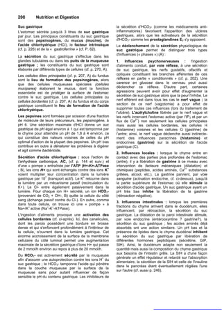 208        Nutrition et Digestion

Suc gastrique                                                la sécrétion d'HCO3- (comme les médicaments anti-
L'estomac sécrète jusqu'à 3 litres de suc gastrique          inflammatoires) favorisent l'apparition des ulcères
par jour. Les principaux constituants du suc gastrique       gastriques, alors que les activateurs de la sécrétion
sont des pepsinogènes, du mucus (mucine), de                 d'HCO3- comme les prostaglandines E2 s'y opposent.
l'acide chlorhydrique (HCI), le facteur intrinsèque          Le déclenchement de la sécrétion physiologique de
(cf. p. 226) et de la « gastroferrine » (cf. P. 62).         suc gastrique permet de distinguer trois types
                                                             d'influences (« phases ») (A) :
La sécrétion du suc gastrique s'effectue dans les
glandes tubulaires ou dans les puits de la muqueuse          1. Influences psychonerveuses : l'ingestion
gastrique ; les constituants du suc gastrique sont           d'aliments conduit, par voie réflexe, à une sécrétion
élaborés par différents types de cellules (cf. p. 270, A).   de suc gastrique, les nerfs gustatifs, olfactifs et
Les cellules dites principales (cf. p. 207, A) du fundus     optiques constituant les branches afférentes de ces
sont le lieu de formation des pepsinogènes, alors            réflexes en partie « conditionnés » (cf. p. 202). Une
que des cellules muqueuses spéciales (cellules               carence en glucose dans le cerveau peut aussi
mucipares) élaborent le mucus, dont la fonction              déclencher ce réflexe. D'autre part, certaines
essentielle est de protéger la surface de l'estomac          agressions peuvent avoir pour effet d'augmenter la
contre le suc gastrique. Les cellules principales ou         sécrétion de suc gastrique alors que la peur l'inhibe. Le
cellules bordantes (cf. p. 207, A) du fundus et du corps     nerf efférent est dans tous les cas le nerf vague ; la
gastrique constituent le lieu de formation de l'acide        section de ce nerf (vagotomie) a pour effet de
chlorhydrique.                                               supprimer toutes ces influences (lors du traitement de
                                                             l'ulcère). L'acétylcholine libérée par le nerf vague et
Les pepsines sont formées par scission d'une fraction        les nerfs innervant l'estomac active (par l'IP3 et par un
de molécule de leurs précurseurs, les pepsinogène, à                      2+
                                                             flux de Ca ) non seulement les cellules principales
pH 6. Une sécrétion maximale d'HCI donne un suc              mais aussi les cellules bordantes, les cellules H
gastrique de pH égal environ à 1 qui est tamponné par        (histamine) voisines et les cellules G (gastrine) de
le chyme pour atteindre un pH de 1,8 à 4 environ, ce         l'antre; ainsi, le nerf vague déclenche aussi indirecte-
qui constitue des valeurs voisines de celles du pH           ment des influences paracrines (histamine) et
optimal d'action de la plupart des pepsines. Un pH bas       endocrines (gastrine) sur la sécrétion de l'acide
contribue en outre à dénaturer les protéines à digérer       gastrique (C).
et agit comme bactéricide.
                                                             2. Influences locales : lorsque le chyme entre en
Sécrétion d'acide chlorhydrique : sous l'action de           contact avec des parties plus profondes de l'estomac
l'anhydrase carbonique, AC, (cf. p. 144 et suiv.) et         (antre), il y a libération de gastrine à ce niveau avec
d'une « pompe » entraînée par l'ATP (H+-K+-ATPase            intervention de facteurs mécaniques (dilatation) et
                                                      +                                                2+
; B), les ions H+ qui sont échangés contre des ions K        chimiques (peptides, acides aminés, Ca substances
voient multiplier leur concentration dans la lumière         grillées, alcool, etc.). La gastrine parvient, par voie
                 7                      +
gastrique par 10 (transport actif). Le K retourne dans       sanguine (activation endocrine, cf. ci-dessus), jusqu'à
la lumière par un mécanisme passif (recirculation du         la partie supérieure de l'estomac où elle stimule la
K+). Le Cl- entre également passivement dans la              sécrétion d'acide gastrique. Un suc gastrique ayant un
lumière. Pour chaque ion H+ sécrété, un ion HCO3-            pH très bas inhibe la libération de la gastrine
(provenant de CO2 + OH-, B) quitte la cellule du côté        (rétroaction négative).
sang (échange passif contre du Cl-). En outre, comme
                                                             3. Influences intestinales : lorsque les premières
dans toute cellule, on trouve ici une « pompe » à
        +          +  +                                      fractions du chyme arrivent dans le duodénum, elles
Na+/K active (Na -K -ATPase).
                                                             influencent, par rétroaction, la sécrétion du suc
L'ingestion d'aliments provoque une activation des           gastrique. La dilatation de la paroi intestinale stimule,
cellules bordantes (cf. ci-après). Ici, des canalicules,     par voie endocrine (entérooxyntine ? gastrine?), la
dont les parois possèdent une bordure en brosse              sécrétion du suc gastrique ; les acides aminés déjà
dense et qui s'enfoncent profondément à l'intérieur de       absorbés ont une action similaire. Un pH bas et la
la cellule, s'ouvrent dans la lumière gastrique. Cet         présence de lipides dans le chyme duodénal inhibent
énorme accroissement de la surface de la membrane            la sécrétion du suc gastrique par libération de
cellulaire du côté luminal permet une augmenta tion          différentes hormones peptidiques (sécrétine, GIP,
maximale de la sécrétion gastrique d'ions H+ qui passe       SIH). Ainsi, le duodénum adapte non seulement la
de 2 mmol/h environ au repos à plus de 20 mmol/h.            quantité mais aussi la composition du chyme gastrique
                                                             aux besoins de l'intestin grêle. La SIH a d'une façon
Du HCO3- est activement sécrété par la muqueuse
                                                             générale un effet régulateur et retardé sur l'absorption
afin d'assurer une autoprotection contre les ions H+ du
                                                             alimentaire, la sécrétion de la SIH et celle de l'insuline
suc gastrique ; le HCO3- tamponne l'acide qui pénètre
                                                             dans le pancréas étant éventuellement réglées l'une
dans la couche muqueuse par la surface de la
                                                             sur l'autre (cf. aussi p. 246).
muqueuse sans pour autant influencer de façon
sensible le pH du contenu gastrique. Les inhibiteurs de
 