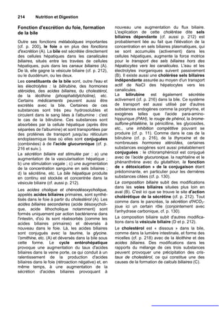 214       Nutrition et Digestion

Fonction d'excrétion du foie, formation                nouveau une augmentation du flux biliaire.
de la bile                                             L'explication de cette cholérèse dite sels
                                                       biliaires dépendante (cf. aussi p. 212) est
Outre ses fonctions métaboliques importantes           probablement liée au fait que l'élévation de la
(cf. p. 200), le foie a en plus des fonctions          concentration en sels biliaires plasmatiques, qui
d'excrétion (A). La bile est sécrétée directement      se sont accumulés (activement) dans les
des cellules hépatiques dans les canalicules           cellules hépatiques, augmente la force motrice
biliaires, situés entre les travées de cellules        pour le transport des sels biliaires hors des
hépatiques, puis dans les canaux biliaires (A).        hépatocytes vers les canalicules. L'eau et les
De là, elle gagne la vésicule biliaire (cf. p. 212),   électrolytes inorganiques suivent passivement
ou le duodénum, ou les deux.                           (B). Il existe aussi une cholérèse sels biliaires
Les constituants de la bile sont, outre l'eau et       indépendante assurée au moyen d'un transport
les électrolytes : la bilirubine, des hormones         actif de NaCI des hépatocytes vers les
stéroides, des acides biliaires, du cholestérol,       canalicules.
de la lécithine (phosphatidylcholine), etc.            La bilirubine est également sécrétée
Certains médicaments peuvent aussi être                activement (cf. p. 216) dans la bile. Ce système
excrétés avec la bile. Certaines de ces                de transport est aussi utilisé par d'autres
substances sont très peu hydrosolubles et              substances endogènes comme la porphyrine, et
circulent dans le sang liées à l'albumine : c'est      exogènes telles que l'acide para-amino-
le cas de la bilirubine. Ces substances sont           hippurique (PAH), le rouge de phénol, la brome-
absorbées par la cellule hépatique (après être         sulfone-phtaléine, la pénicilline, les glycosides,
séparées de l'albumine) et sont transportées par       etc., une inhibition compétitive pouvant se
des protéines de transport jusqu'au réticulum          produire (cf. p. 11). Comme dans le cas de la
endoplasmique lisse où elles sont conjuguées           bilirubine (cf. p. 216), de la thyroxine et de
(combinées) à de l'acide glucuronique (cf. p.          nombreuses hormones stéroîdes, certaines
216 et suiv.).                                         substances exogènes sont aussi préalablement
La sécrétion biliaire est stimulée par : a) une        conjuguées : le chloramphénicol est conjugué
augmentation de la vascularisation hépatique ;         avec de 'acide glucuronique. la naphtaline et le
b) une stimulation vagale ; c) une augmentation        phénanthrène avec du glutathion, la fonction
de la concentration sanguine en sels biliaires ;       de « détoxication » de la conjugaison étant
d) la sécrétine, etc. La bile hépatique produite       prédominante, en particulier pour les dernières
en continu est stockée et concentrée dans la           substances citées (cf. p. 130).
vésicule biliaire (cf. aussi p. 212).                  La composition biliaire subit des modifications
                                                       dans les voies biliaires situées plus loin en
Les acides cholique et chénodésoxycholique,            aval (B). C'est ici que se trouve le site d'action
appelés acides biliaires primaires, sont synthé-
                                                       cholérétique de la sécrétine (cf. p. 212). Tout
tisés dans le foie à partir du cholestérol (A). Les
                                                       comme dans le pancréas, la sécrétion d'HCO3-
acides biliaires secondaires (acide désoxycholi-
                                                       joue ici un certain rôle (conjointement avec
que, acide lithocholique notamment) sont
                                                       l'anhydrase carbonique, cf. p. 130).
formés uniquement par action bactérienne dans
l'intestin, d'où ils sont réabsorbés (comme les        La composition biliaire subit d'autres modifica-
acides biliaires primaires) et déversés à              tions dans la vésicule biliaire (D et p. 212).
nouveau dans le foie. Là, les acides biliaires         Le cholestérol est « dissous » dans la bile,
sont conjugués avec la taurine, la glycine.            comme dans la lumière intestinale, et forme des
'ornithine, etc. (A) et déversés dans la bile sous    micelles (cf. p. 218) avec de la lécithine et des
cette forme. Le cycle entérohépatique                  acides biliaires. Des modifications dans les
provoque une augmentation du taux d'acides             rapports du mélange de ces trois substances
biliaires dans la veine porte, ce qui conduit à un     peuvent provoquer une précipitation des cris-
ralentissement de la production d'acides               taux de cholestérol, ce qui constitue une des
biliaires dans le foie (rétroaction négative) et, en   causes de la formation de calculs biliaires (C).
même temps, à une augmentation de la
sécrétion d'acides biliaires provoquant à
 
