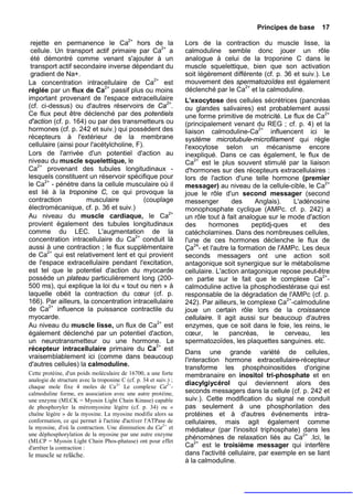 Principes de base      17

 rejette en permanence le Ca2+ hors de la                          Lors de la contraction du muscle lisse, la
 cellule. Un transport actif primaire par Ca2+ a                   calmoduline semble donc jouer un rôle
 été démontré comme venant s'ajouter à un                          analogue à celui de la troponine C dans le
 transport actif secondaire inverse dépendant du                   muscle squelettique, bien que son activation
 gradient de Na+.                                                  soit légèrement différente (cf. p. 36 et suiv.). Le
La concentration intracellulaire de Ca2+ est                       mouvement des spermatozoïdes est également
réglée par un flux de Ca2+ passif plus ou moins                    déclenché par le Ca2+ et la calmoduline.
important provenant de l'espace extracellulaire                    L'exocytose des cellules sécrétrices (pancréas
(cf. ci-dessus) ou d'autres réservoirs de Ca2+.                    ou glandes salivaires) est probablement aussi
Ce flux peut être déclenché par des potentiels                     une forme primitive de motricité. Le flux de Ca2+
d'action (cf. p. 164) ou par des transmetteurs ou                  (principalement venant du REG ; cf. p. 4) et la
hormones (cf. p. 242 et suiv.) qui possèdent des                   liaison calmoduline-Ca2+ influencent ici le
récepteurs à l'extérieur de la membrane                            système microtubule-microfilament qui règle
cellulaire (ainsi pour l'acétylcholine, F).                        l'exocytose selon un mécanisme encore
Lors de l'arrivée d'un potentiel d'action au                       inexpliqué. Dans ce cas également, le flux de
niveau du muscle squelettique, le                                  Ca2+ est le plus souvent stimulé par la liaison
Ca2+ provenant des tubules longitudinaux -                         d'hormones sur des récepteurs extracellulaires :
lesquels constituent un réservoir spécifique pour                  lors de l'action d'une telle hormone (premier
le Ca2+ - pénètre dans la cellule musculaire où il                 messager) au niveau de la cellule-cible, le Ca2+
est lié à la troponine C, ce qui provoque la                       joue le rôle d'un second messager (second
contraction          musculaire            (couplage               messenger         des    Anglais).     L'adénosine
électromécanique, cf. p. 36 et suiv.)                              monophosphate cyclique (AMPc. cf. p. 242) a
Au niveau du muscle cardiaque, le Ca2+                             un rôle tout à fait analogue sur le mode d'action
provient également des tubules longitudinaux                       des      hormones       peptidj-ques      et  des
comme du LEC. L'augmentation de la                                 catécholamines. Dans des nombreuses cellules,
concentration intracellulaire du Ca2+ conduit là                   l'une de ces hormones déclenche le flux de
aussi à une contraction ; le flux supplémentaire                   Ça24- et l'autre la formation de l'AMPc. Les deux
de Ca2+ qui est relativement lent et qui provient                  seconds messagers ont une action soit
de l'espace extracellulaire pendant l'excitation,                  antagonique soit synergique sur le métabolisme
est tel que le potentiel d'action du myocarde                      cellulaire. L'action antagonique repose peut-être
possède un plateau particulièrement long (200-                     en partie sur le fait que le complexe Ca2+-
500 ms), qui explique la loi du « tout ou rien » à                 calmoduline active la phosphodiestérase qui est
laquelle obéit la contraction du cœur (cf. p.                      responsable de la dégradation de l'AMPc (cf. p.
166). Par ailleurs, la concentration intracellulaire               242). Par ailleurs, le complexe Ca2+-calmoduline
de Ca2+ influence la puissance contractile du                      joue un certain rôle lors de la croissance
myocarde.                                                          cellulaire. Il agit aussi sur beaucoup d'autres
Au niveau du muscle lisse, un flux de Ca2+ est                     enzymes, que ce soit dans le foie, les reins, le
également déclenché par un potentiel d'action,                     cœur,      le    pancréas,    le    cerveau,   les
un neurotransmetteur ou une hormone. Le                            spermatozoïdes, les plaquettes sanguines. etc.
récepteur intracellulaire primaire du Ca2+ est
                                                                   Dans une grande variété de cellules,
vraisemblablement ici (comme dans beaucoup
                                                                   l'interaction hormone extracellulaire-récepteur
d'autres cellules) la calmoduline.
                                                                   transforme les phosphoinositides d'origine
Cette protéine, d'un poids moléculaire de 16700, a une forte       membranaire en inositol tri-phosphate et en
analogie de structure avec la troponine C (cf. p. 34 et suiv.) ;
chaque mole fixe 4 moles de Ca 2+ Le complexe Ca2+-
                                                                   diacylgiycérol qui deviennent alors des
calmoduline forme, en association avec une autre protéine,         seconds messagers dans la cellule (cf. p. 242 et
une enzyme (MLCK = Myosin Light Chain Kinase) capable              suiv.). Cette modification du signal ne conduit
de phosphoryler la méromyosine légère (cf. p. 34) ou «             pas seulement à une phosphorilation des
chaîne légère » de la myosine. La myosine modifie alors sa         protéines et à d'autres événements intra-
conformation, ce qui permet à l'actine d'activer l'ATPase de       cellulaires, mais agit également comme
la myosine, d'où la contraction. Une diminution du Ca2+ et         médiateur (par l'inositol triphosphate) dans les
une déphosphorylation de la myosine par une autre enzyme
(MLCP = Myosin Light Chain Phos-phatase) ont pour effet
                                                                   phénomènes de relaxation liés au Ca2+ .Ici, le
d'arrêter la contraction :                                         Ca2+ est le troisième messager qui interfère
le muscle se relâche.                                              dans l'activité cellulaire, par exemple en se liant
                                                                   à la calmoduline.
 