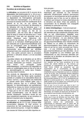 216       Nutrition et Digestion
Excrétion de la bilirubine. Ictère                     trois groupes :
                                                       1. Ictère préhépatique : une augmentation de
La bilirubine, qui provient à 85 % environ de la       l'hémolyse par exemple ou une formation
dégradation des érythrocytes (cf. p. 60 et suiv.)      déficiente d'érythrocytes (anémie pernicieuse)
est un constituant essentiel de la bile (A et B).      provoquent un accroissement tel de la sécrétion
La dégradation de l'hémoglobine (principale-           de bilirubine que le foie ne suit le rythme de
ment dans les macrophages ; cf. p. 66 et suiv.)        l'excrétion que lorsque le niveau plasmatique de
provoque la scission entre les constituants de la      la bilirubine est élevé. Chez ces patients, la
globine et le fer, ce qui donne lieu                   concentration de la bilirubine non conjuguée
successivement à la formation de biliverdine et        (indirecte) en particulier est forte.
de bilirubine (35 mg de bilirubine pour 1 g
                                                       2. Ictère intrahépatique : il est provoqué par :
d'hémoglobine). La bilirubine libre, difficilement
hydrosoluble, est toxique du fait de sa                a) une lésion des cellules hépatiques produite
liposolubilité ; elle est donc liée à l'albumine       par exemple par des substances toxiques (ama-
dans le sang (2 moles de bilirubine pour 1 mole        nite) ou par inflammations (hépatite) avec
d'albumine), mais elle est absorbée dans la            perturbation du transport et défaut de conjugai-
cellule hépatique sans l'albumine (A).                 son de la bilirubine ; b) une absence totale
L'utilisation du glucose, de l'ATP et de l'UTP         (syndrome de Crigler et Najjar) ou un manque
permet ici la formation d'UDP-glucuronide qui          de glycuronyl-transférase chez l'adulte (maladie
est catalysée par la glycuronyl-transférase ainsi      de Gilbert) ou un déficit du mécanisme de
que sa conjugaison avec la bilirubine (dé-             glycuroconjugaison dans l'ictère grave du nou-
toxication). La bilirubine glycuroconjuguée            veau-né qui est en outre provoqué par l'hémo-
hydrosoluble ainsi obtenue est sécrétée                lyse ; c) une inhibition enzymatique de la
activement dans les canalicules biliaires (A et p.     glycuronyl-transférase par des stéroïdes ; d) un
214). Une partie parvient dans la circulation          trouble congénital ou une inhibition (par des
générale (« bilirubine directe ») et est excrétée      médicaments ou des hormones stéroïdes par
par le rein.                                           exemple) de la sécrétion de bilirubine dans les
                                                       canalicules biliaires.
L'excrétion biliaire de la bilirubine est de 200 à
250 mg par jour, dont 15% environ sont à               3. Ictère posthépatique : il est dû à la présence
nouveau réabsorbés par l'intestin, uniquement          d'un obstacle sur les voies excrétrices de la bile
                                                       comme des calculs biliaires ou des tumeurs qui
sous      forme      non      conjuguée       (cycle
                                                       provoquent un engorgement de la vésicule biliaire.
entérohépatique). La bilirubine est dégradée en        Cette forme d'ictère se caractérise par une
partie en urobilinogène dans le foie et la bile et     augmentation de la concentration en bilirubine
en stercobilinogène en partie dans l'intestin,         conjuguée « directe » et en phosphatases alcalines
tous deux étant incolores.                             (importantes pour le diagnostic) qui sont un constituant
                                                       normal de la bile. Ces constituants biliaires atteignent
Ces produits de dégradation de la bilirubine
                                                       le sang, partiellement par passage à travers les
sont éliminés avec les fèces après oxydation           jonctions « serrées » situées entre les canalicules et
partielle en urobiline et en stercobiline (fèces de    les sinusoïdes biliaires (cf. p. 215, A), partiellement par
couleur marron). L'urobilinogène est réabsorbé         diffusion à contre-courant (cf. p. 134) au niveau de la
en grande partie dans l'intestin grêle, puis il        triade portale ou le flux biliaire est contrecarré par les
parvient jusqu'au foie où il continue d'être           flux sanguins portai et artériel proches.
dégradé. Le stercobilinogène est partiellement         Dans le cas 2 a) et d) ainsi que dans le cas 3, la
réabsorbé au niveau du rectum (contournement           concentration de la bilirubine (conjuguée) hydrosoluble
du foie, cf. p. 230) et est donc en partie excrété     augmente aussi dans l'urine (coloration foncée). Pour
                                                       le troisième cas en particulier, les fèces sont en outre
(2 mg/j) par le rein en même temps que des             décolorées, car l'intestin ne reçoit plus de bilirubine, ce
traces d'urobilinogène. Lors de lésions des            qui empêche toute formation de stercobiline, etc.
cellules hépatiques, l'excrétion rénale de ces
                                                       Chez le nouveau-né, le taux d'albumine est faible
deux substances augmente, ce qui constitue un          tandis que le taux de bilirubine est très élevé. Cette
élément important pour le diagnostic.                  bilirubine normalement fixée à l'albumine peut être
Normalement, la concentration plasmatique              libérée à la suite de traitement par des anions
en bilirubine est de 3 à 10 mg/l. Lorsque cette        organiques      comme      les    sulfonamides.       Les
                                                       médicaments et l'albumine ayant le même site de
concentration dépasse 18 mg/l environ, la
                                                       fixation entrent en compétition pour la bilirubine : celle-
conjonctive de l'œil (sclérotique) et ensuite la       ci passe sous forme libre dans le système nerveux
peau deviennent jaunes : il s'agit d'un ictère.        central et provoque un ictère nucléaire.
Les causes de l'ictère peuvent être réparties en
 