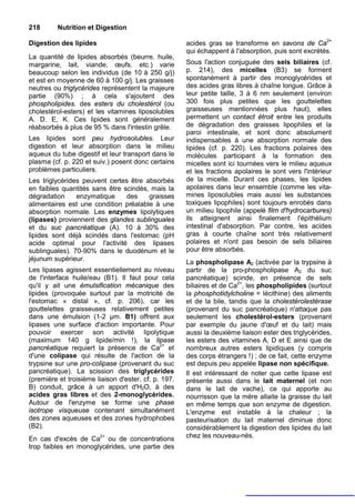 218       Nutrition et Digestion

Digestion des lipides                                 acides gras se transforme en savons de Ca2+
                                                      qui échappent à l'absorption, puis sont excrétés.
La quantité de lipides absorbés (beurre. huile,
margarine, lait, viande, œufs. etc.) varie            Sous l'action conjuguée des sels biliaires (cf.
beaucoup selon les individus (de 10 à 250 g/j)        p. 214), des micelles (B3) se forment
et est en moyenne de 60 à 100 g/j. Les graisses       spontanément à partir des monoglycérides et
neutres ou triglycérides représentent la majeure      des acides gras libres à chaîne longue. Grâce à
partie (90%) ; à cela s'ajoutent des                  leur petite taille, 3 à 6 nm seulement (environ
phospholipides. des esters du cholestérol (ou         300 fois plus petites que les gouttelettes
cholestérol-esters) et les vitamines liposolubles     graisseuses mentionnées plus haut), elles
A. D. E, K. Ces lipides sont généralement             permettent un contact étroit entre les produits
réabsorbés à plus de 95 % dans l'intestin grêle.      de dégradation des graisses lipophiles et la
                                                      paroi intestinale, et sont donc absolument
Les lipides sont peu hydrosolubles. Leur              indispensables à une absorption normale des
digestion et leur absorption dans le milieu           lipides (cf. p. 220). Les fractions polaires des
aqueux du tube digestif et leur transport dans le     molécules participant à la formation des
plasma (cf. p. 220 et suiv.) posent donc certains     micelles sont ici tournées vers le milieu aqueux
problèmes particuliers.                               et les fractions apolaires le sont vers l'intérieur
Les triglycérides peuvent certes être absorbés        de la micelle. Durant ces phases, les lipides
en faibles quantités sans être scindés, mais la       apolaires dans leur ensemble (comme les vita-
dégradation     enzymatique     des    graisses       mines liposolubles mais aussi les substances
alimentaires est une condition préalable à une        toxiques lipophiles) sont toujours enrobés dans
absorption normale. Les enzymes lipolytiques          un milieu lipophile (appelé film d'hydrocarbures)
(lipases) proviennent des glandes sublinguales        ils atteignent ainsi finalement l'épithélium
et du suc pancréatique (A). 10 à 30% des              intestinal d'absorption. Par contre, les acides
lipides sont déjà scindés dans l'estomac (pH          gras à courte chaîne sont très relativement
acide optimal pour l'activité des lipases             polaires et n'ont pas besoin de sels biliaires
sublinguales). 70-90% dans le duodénum et le          pour être absorbés.
jéjunum supérieur.
                                                      La phospholipase A2 (activée par la trypsine à
Les lipases agissent essentiellement au niveau        partir de la pro-phospholipase A2 du suc
de l'interface huile/eau (B1). Il faut pour cela      pancréatique) scinde, en présence de sels
qu'il y ait une émulsification mécanique des          biliaires et de Ca2+, les phospholipides (surtout
lipides (provoquée surtout par la motricité de        la phosphotidylcholine = lécithine) des aliments
l'estomac « distal », cf. p. 206), car les            et de la bile, tandis que la cholestérolestérase
gouttelettes graisseuses relativement petites         (provenant du suc pancréatique) n'attaque pas
dans une émulsion (1-2 µm. B1) offrent aux            seulement les cholestérol-esters (provenant
lipases une surface d'action importante. Pour         par exemple du jaune d'œuf et du lait) mais
pouvoir exercer son activité lipolytique              aussi la deuxième liaison ester des triglycérides,
(maximum 140 g lipide/min !), la lipase               les esters des vitamines A, D et E ainsi que de
pancréatique requiert la présence de Ca2+ et          nombreux autres esters lipidiques (y compris
d'une colipase qui résulte de l'action de la          des corps étrangers !) ; de ce fait, cette enzyme
trypsine sur une pro-colipase (provenant du suc       est depuis peu appelée lipase non spécifique.
pancréatique). La scission des triglycérides          Il est intéressant de noter que cette lipase est
(première et troisième liaison d'ester, cf. p. 197.   présente aussi dans le lait maternel (et non
B) conduit, grâce à un apport d'H2O, à des            dans le lait de vache), ce qui apporte au
acides gras libres et des 2-monoglycérides.           nourrisson que la mère allaite la graisse du lait
Autour de l'enzyme se forme une phase                 en même temps que son enzyme de digestion.
isotrope visqueuse contenant simultanément            L'enzyme est instable à la chaleur ; la
des zones aqueuses et des zones hydrophobes           pasteurisation du lait maternel diminue donc
(B2).                                                 considérablement la digestion des lipides du lait
En cas d'excès de Ca2+ ou de concentrations           chez les nouveau-nés.
trop faibles en monoglycérides, une partie des
 