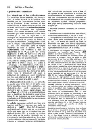 222       Nutrition et Digestion

Lipoprotéines, cholestérol                            des chylomicrons parviennent dans le foie où
                                                      les lipases acides hydrolysent à nouveau les
Les triglycérides et les cholestérol-esters           cholestérol-esters en cholestérol ; celui-ci peut
font partie des lipides apolaires. Leur transport     dès lors, conjointement avec le cholestérol de
dans le milieu aqueux de l'organisme n'est            l'« enveloppe » des chylomicrons et le cholesté-
possible que par l'intermédiaire d'autres subs-       rol provenant d'autres sources [resynthèse.
tances (protéines, lipides polaires) et leur          HDL (high density lipoproteins)], suivre les voies
utilisation dans le métabolisme ne peut se faire      ci-après (B) :
qu'après transformation en molécules polaires
                                                      1. excrétion biliaire du cholestérol (cf. ci-dessus
(acides gras. cholestérol). Les triglycérides
                                                      et p. 214);
servent donc surtout de réserve, dans laquelle
les acides gras libres peuvent être puisés à tout     2. transformation du cholestérol en sels biliaires,
moment (cf. p. 220). De façon tout à fait             constituants essentiels de la bile (cf. p. 214);
analogue, les cholestérol-esters constituent la       3. incorporation du cholestérol dans les VLDL
forme de réserve et parfois la forme de               Sous l'action d'une lipoprotéine-lipase (LPL, cf.
transport du cholestérol. Les triglycérides, situés   p. 220), il se forme des résidus de VLDL et
dans le « noyau » des grosses lipoprotéines (cf.      finalement des LDL (low density lipoproteins)
p. 220) sont transportés dans la lymphe               qui livrent les cholestérol-esters aux cellules
intestinale et dans le plasma. Ainsi, les             ayant des récepteurs LDL (cf. ci-après) ;
chylomicrons sont constitués à 86% de                 4. incorporation du cholestérol dans des «pré»-HDL
triglycérides et les VLDL (very low density           discoîdales, sur lesquelles agit l'enzyme LCAT
lipoproteins) à 56% de triglycérides (A). Les         (lécithine-cholestérol-acyl-transférase).        Ici,    le
cholestérol-esters (Cho-E) se trouvent dans le «      cholestérol est transformé en cholestérol-esters qui
noyau » de toutes les lipoprotéines (A).              remplissent le « noyau » des « pré »-HDL qui sont
                                                      transformées à leur tour en HDL sphériques. Pour
Font partie des lipides polaires, outre les acides    cette estérification, le cholestérol est aussi capté par
gras libres à chaîne longue, les lipides à            les résidus des chylomicrons, les résidus des VLDL et
« enveloppe » des lipoprotéines, c'est-à-dire la      les cellules mortes. La lécithine est en même temps
phosphatidylcholine (lécithine) et le choles-         hydrolysée en lysolécithine qui est transportée (liée à
                                                      l'albumine) dans le plasma et qui peut être utilisée
térol. Non seulement tous deux sont des               ailleurs pour une nouvelle synthèse de la lécithine. Par
constituants essentiels des membranes cellu-          la suite, les cholestérol-esters des HDL sont en grande
laires, mais le cholestérol est aussi le              partie transférés (via les résidus des VLDL) sur les
précurseur de substances aussi importantes            LDL (B). Le système HDL-LCAT constitue donc un
que les sels biliaires (B et cf. p. 214) et les       vaste lieu de regroupement et de traitement du
hormones stéroîdes (cf. p. 258 et suiv.).             cholestérol et, si l'on fait abstraction de la brève phase
                                                      d'absorption dans l'intestin, la plus importante source
Le cholestérol est absorbé avec les aliments,         de cholestérol-esters pour les cellules de l'organisme.
en partie sous forme libre et en partie sous          Les LDL constituent le principal véhicule pour l'apport
forme estérifiée. Avant d'être réabsorbés, les        de cholestérol-esters aux cellules extrahépatiques ;
cholestérol-esters      sont    transformés     en    celles-ci possèdent des récepteurs LDL, dont la
cholestérol par la lipase pancréatique non            densité à la surface de la cellule est réglée en fonction
spécifique (cf. p. 218); à ce cholestérol s'ajoute    des besoins en cholestérol-esters. Les LDL sont
                                                      absorbées dans les cellules par endocytose et les
dans le duodénum du cholestérol provenant de
                                                      enzymes lysosomiales hydrolysent les apoprotéines en
la bile (B). Le cholestérol est un constituant des    acides aminés et les cholestérol-esters en cholestérol,
micelles (cf. p. 218) et est absorbé au niveau de     Ce dernier est donc à la disposition de la cellule pour
l'intestin grêle supérieur.                           une intégration dans les membranes ou pour la
                                                      synthèse stéroïdienne (cf. p. 258). En cas d'excès de
La cellule muqueuse contient au moins une             cholestérol. l'ACAT, qui estérifie et stocke le
enzyme estérifiant à nouveau une partie du            cholestérol, est activée (B).
cholestérol    (ACAT      [Acyl-CoA-Cholestérol-
                                                      Les pertes quotidiennes de cholestérol dans les fèces
acyltransférase]) si bien que les chylomicrons        (sous forme de coprostérol) et par la peau exfoliée
renferment aussi bien du cholestérol que des          sont de l'ordre de 0.6 g, alors que les pertes sous
cholestérol-esters (A) ; le premier ne provient       forme de sels biliaires s'élèvent approximativement à
qu'en partie de la lumière intestinale, car la        0.4 g. Ces pertes (moins le cholestérol dans les
muqueuse le synthétise elle-même. Après leur          aliments) doivent être compensées par une resynthèse
transformation en résidus (remuants) de chylo-        permanente (intestin, foie) (B).
microns, le cholestérol et les cholestérol-esters
 