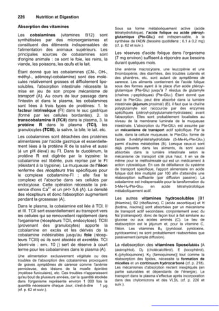 226        Nutrition et Digestion

Absorption des vitamines                                  Sous sa forme métaboliquement active (acide
                                                          tétrahydrofolique), l'acide folique ou acide ptéroyl-
Les cobalamines (vitamines B12) sont                      glutamique (Pte-Glu,) est indispen-sable, à la
synthétisées par des microorganismes et                   synthèse de l'ADN (besoins quotidiens ; 0,1 à 0,2 mg)
constituent des éléments indispensables de                (cf. p. 62 et suiv.).
l'alimentation des animaux supérieurs. Les
principales sources de cobalamines sont                   Les réserves d'acide folique dans l'organisme
d'origine animale : ce sont le foie, les reins, la        (7 mg environ) suffisent à répondre aux besoins
viande, les poissons, les œufs et le lait.                durant quelques mois.
                                                          Une anémie macrocytaire, une leucopénie et une
Étant donné que les cobalamines (CN-, OH-,                thrombopénie, des diarrhées, des troubles cutanés et
méthyl-, adénosyl-cobalamine) sont des molé-              des phanères, etc. sont autant de symptômes de
cules relativement grosses et difficilement lipo-         carence. Les aliments contiennent de l'acide folique
solubles, l'absorption intestinale nécessite la           sous des formes ayant à la place d'un acide ptéroyi-
mise en jeu de son propre mécanisme de                    glutamique (Pte-Glu) jusqu'à 7 résidus de glutamyle
transport (A). Au cours de leur passage dans              (chaînes γ-peptidiques) (Pte-Glu7). Étant donné que
l'intestin et dans le plasma, les cobalamines             seul le Pte-Glu1 peut être absorbé dans la lumière
sont liées à trois types de protéines: 1. le              intestinale (jéjunum proximal) (B), il faut que la chaîne
                                                          polyglutamyle soit raccourcie par des enzymes
facteur intrinsèque (FI) dans le suc gastrique            spécifiques (ptéroyl-polyglutamate-hydrolases) avant
(formé par les cellules bordantes), 2. la                 l'absorption. Elles sont probablement localisées au
transcobalamine II (TCII) dans le plasma, 3. la           niveau de la membrane luminale de la muqueuse
protéine R dans le plasma (TCI), les                      intestinale. L'absorption du Pte-GlU1 est assurée par
granulocytes (TCIII), la salive, la bile, le lait. etc.   un mécanisme de transport actif spécifique. Par la
                                                          suite, dans la cellule muqueuse, le Pte-Glu1 forme de
Les cobalamines sont détachées des protéines
                                                          I'acide 5-méthyl-tétrahydrofolate (5-Me-H4-Pte-Glu1)
alimentaires par l'acide gastrique et essentielle-
                                                          parmi d'autres métabolites (B). Lorsque ceux-ci sont
ment liées à la protéine R de la salive et aussi          déjà présents dans les aliments, ils sont aussi
(à un pH élevé) au FI. Dans te duodénum, la               absorbés dans la lumière intestinale selon le
protéine R est digérée par la trypsine: la                mécanisme de transport cité plus haut. Il en va de
cobalamine est libérée, puis reprise par le FI            même pour le méthotrexate qui est un médicament à
(résistant à la trypsine). La muqueuse de l'iléon         action cytostatique. En cas de défaillance du système
renferme des récepteurs très spécifiques pour             de transport spécifique, l'apport alimentaire en acide
                                                          folique doit être multiplié par 100 afin d'atteindre une
le complexe cobalamine-FI ; elle fixe le
                                                          réabsorption suffisante (par diffusion passive). La
complexe et l'absorbe dans ses cellules par               cobalamine est indispensable pour la tansformation du
endocytose. Cette opération nécessite la pré-             5-Me-H4-Pte-Glu1       en     acide      tétrahydrofolique
sence d'ions Ca2+ et un pH> 5,6 (A). La densité           métaboliquement actif.
des récepteurs et donc l'absorption augmentent
pendant la grossesse (A).                                 Les    autres    vitamines      hydrosolubles        [B1
                                                          (thiamine), B2 (riboflavine), C (acide ascorbique) et H
Dans le plasma, la cobalamine est liée à TCI, II          (biotine, niacine)] sont absorbées par un mécanisme
et III. TCII sert essentiellement au transport vers       de transport actif secondaire, conjointement avec du
                                                               +
les cellules qui se renouvellent rapidement dans          Na (cotransport), donc de façon tout à fait similaire au
l'organisme (récepteurs TCII, endocytose). TCIII          glucose ou aux acides aminés (C). Le lieu de
(provenant des granulocytes) apporte la                   réabsorption est le jéjunum et, pour la vitamine C,
cobalamine en excès et les dérivés de la                  l'iléon. Les vitamines B 6 (pyridoxal. pyridoxine,
                                                          pyridoxamine) ne sont probablement réabsorbées que
cobalamine indésirables jusqu'au foie (récep-             passivement (simple diffusion).
teurs TCIII) où ils sont stockés et excrétés. TCI
(demi-vie : env. 10 j) sert de réserve à court            La réabsorption des vitamines liposolublés [A
terme pour les cobalamines dans le plasma (A).            (axérophtol). D2 (cholécalciférol). E (tocophérol),
Une alimentation exclusivement végétale ou des            K1(phylloquinone). K2 (farnoquinone)] tout comme la
troubles de l'absorption des cobalamines provoquent       réabsorption des lipides, nécessite la formation de
de graves symptômes de carence comme l'anémie             micelles et un continuum hydrocarboné (cf. p. 218).
pernicieuse, des lésions de la moelle épinière            Les mécanismes d'absorption restent inexpliqués (en
(myélose funiculaire), etc. Ces troubles n'apparaissent   partie saturables et dépendants de l'énergie). Le
qu'au bout de plusieurs années, car la quantité stockée   transport dans le plasma s'effectue après incorporation
dans l'organisme représente environ 1 000 fois la         dans des chylomicrons et des VLDL (cf. p. 220 et
quantité nécessaire chaque Jour, c'est-à-dire      1 µg   suiv.).
(cf. p. 62 et suiv.).
 