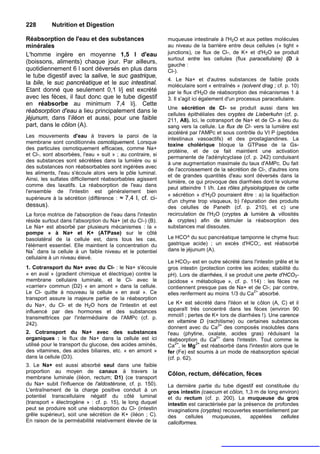 228        Nutrition et Digestion

Réabsorption de l'eau et des substances                     muqueuse intestinale à l'H2O et aux petites molécules
minérales                                                   au niveau de la barrière entre deux cellules (« tight »
L'homme ingère en moyenne 1,5 l d'eau                       junctions), ce flux de Cl-, de K+ et d'H2O se produit
                                                            surtout entre les cellules (flux paracellulsire) (D à
(boissons, aliments) chaque jour. Par ailleurs,
                                                            gauche :
quotidiennement 6 l sont déversés en plus dans              Cl-).
le tube digestif avec la salive, le suc gastrique,
                                                            4. Le Na+ et d'autres substances de faible poids
la bile, le suc pancréatique et le suc intestinal.          moléculaire sont « entraînés » (solvent drag ; cf. p. 10)
Etant donné que seulement 0,1 l/j est excrété               par le flux d'H2O de réabsorption des mécanismes 1 à
avec les fèces, il faut donc que le tube digestif           3. Il s'agit ici également d'un processus paracellulaire.
en réabsorbe au minimum 7,4 l/j. Cette
                                                            Une sécrétion de Cl- se produit aussi dans les
réabsorption d'eau a lieu principalement dans le
                                                            cellules épithéliales des cryptes de Lieberkuhn (cf. p.
jéjunum, dans I'iléon et aussi, pour une faible             211, A8). Ici, le cotransport de Na+ et de Cl- a lieu du
part, dans le côlon (A).                                    sang vers la cellule. Le flux de Cl- vers la lumière est
                                                            accéléré par l'AMPc et sous contrôle du VI P (peptides
Les mouvements d'eau à travers la paroi de la
                                                            intestinaux vasoactifs) et des prostaglandines. La
membrane sont conditionnés osmotiquement. Lorsque
                                                            toxine cholérique bloque la GTPase de la Gs-
des particules osmotiquement efficaces, comme Na+
                                                            protéine, et de ce fait maintient une activation
et Cl-, sont absorbées, l'eau « suit » ; au contraire, si
                                                            permanente de l'adénylcyclase (cf. p. 242) conduisant
des substances sont sécrétées dans la lumière ou si
                                                            à une augmentation maximale du taux d'AMPc. Du fait
des substances non réabsorbables sont ingérées avec
                                                            de l'accroissement de la sécrétion de Cl-, d'autres ions
les aliments, l'eau s'écoule alors vers le pôle luminal.
                                                            et de grandes quantités d'eau sont déversés dans la
Ainsi, les sulfates difficilement réabsorbables agissent
                                                            lumière, ce qui provoque des diarrhées dont le volume
comme des laxatifs. La réabsorption de l'eau dans
                                                            peut atteindre 1 l/h. Les rôles physiologiques de cette
l'ensemble de l'intestin est généralement bien
                                                            « sécrétion » d'H2O pourraient être : a) la liquéfaction
supérieure à la sécrétion (différence : ≈ 7,4 I, cf. ci-
                                                            d'un chyme trop visqueux, b) l'épuration des produits
dessus).                                                    des celulles de Paneth (cf. p. 210), et c) une
La force motrice de l'absorption de l'eau dans l'intestin   recirculation de l'H2O (cryptes à lumière à villosités
réside surtout dans l'absorption du Na+ (et du Cl-) (B).    à cryptes) afin de stimuler la réabsorption des
Le Na+ est absorbé par plusieurs mécanismes : la «          substances mal dissoutes.
pompe » à Na+ et K+ (ATPase) sur le côté
basolatéral de la cellule est, dans tous les cas,           Le HCO^ du suc pancréatique tamponne le chyme fsuc
l'élément essentiel. Elle maintient la concentration du     gastrique acide) ; un excès d'HCO;, est réabsorbé
    +
Na dans la cellule à un faible niveau et le potentiel       dans le jéjunum (A).
cellulaire à un niveau élevé.
                                                            Le HCO3- est en outre sécrété dans l'intestin grêle et le
1. Cotransport du Na+ avec du CI- : le Na+ s'écoule         gros intestin (protection contre les acides; stabilité du
« en aval » (gradient chimique et électrique) contre la     pH). Lors de diarrhées, il se produit une perte d'HCO3-
membrane cellulaire luminale, et le Cl- avec le             (acidose « métabolique », cf. p. 114) : les fèces ne
«carrier» commun (D2) « en amont » dans la cellule.         contiennent presque pas de Na+ et de Cl-; par contre,
Le Cl- quitte à nouveau la cellule « en aval ». Ce                                                2+
                                                            elles renferment au moins 1/3 du Ca absorbé.
transport assure la majeure partie de la réabsorption
du Na+, du Cl- et de H2O hors de l'intestin et est          Le K+ est sécrété dans l'iléon et le côlon (A, C) et il
influencé par des hormones et des substances                apparaît très concentré dans les fèces (environ 90
transmettrices par l'intermédiaire de l'AMPc (cf. p.        mmol/l ; pertes de K+ lors de diarrhées !). Une carence
242).                                                       en vitamine D (rachitisme) ou certaines substances
                                                                                 2+
                                                            donnent avec du Ca des composés insolubles dans
2. Cotransport du Na+ avec des substances                   l'eau (phytine, oxalate, acides gras) réduisant la
organiques : le flux de Na+ dans la cellule est ici                             2+
                                                            réabsorption du Ca dans l'intestin. Tout comme le
utilisé pour le transport du glucose, des acides aminés,    Ca2+, le Mg2+ est réabsorbé dans l'intestin alors que le
des vitamines, des acides biliaires, etc. « en amont »      fer (Fe) est soumis à un mode de réabsorption spécial
dans la cellule (D3).                                       (cf. p. 62).
3. Le Na+ est aussi absorbé seul dans une faible
proportion au moyen de canaux à travers la                  Côlon, rectum, défécation, fèces
membrane luminale (iléon, rectum; D1) (ce transport
du Na+ subit l'influence de l'aldostérone, cf. p. 150).     La dernière partie du tube digestif est constituée du
L'entraînement de la charge positive conduit à un           gros intestin (caecum et côlon, 1,3 m de long environ)
potentiel transcellulaire négatif du côté luminal           et du rectum (cf. p. 200). La muqueuse du gros
(transport « électrogène » : cf. p. 15), le long duquel     intestin est caractérisée par la présence de profondes
peut se produire soit une réabsorption du Cl- (intestin     invaginations (cryptes) recouvertes essentiellement par
grêle supérieur), soit une sécrétion de K+ (iléon ; C).     des      cellules  muqueuses,       appelées    cellules
En raison de la perméabilité relativement élevée de la      caliciformes.
 