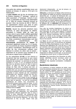 230        Nutrition et Digestion

Une partie des cellules superficielles (avec une           absolument indispensable : en cas de tumeurs, on
bordure en brosse, cf. aussi p. 210) sert à la             peut en enlever une grande partie.
réabsorption.                                              Défécation. La fermeture de l'anus (orifice terminal du
Le gros intestin sert de lieu de stockage pour             tube digestif) est réglée par plusieurs mécanismes (B)
le contenu intestinal (1er stockage : caecum et            déclenchés par : la valvule de KohIrausch (B1), qui
                                                           s'insère entre deux valvules superposées. Au fur et à
côlon ascendant ; 2e stockage : rectum). A son
                                                           mesure que le rectum supérieur (ampoule rectale) (B6)
niveau, la résorption de l'eau et des électrolytes         est rempli par le contenu intestinal, des récepteurs de
(cf. p. 228) du contenu intestinal (chyme) se              pression (B7) sont stimulés, ce qui déclenche le besoin
poursuit. Ainsi, les chymes de 500 à 1500 ml,              de déféquer (B). La défécation (B) correspond à la
qui apparaissent chaque jour dans le gros                  satisfaction volontaire (dans la majorité des cas) de ce
intestin, sont concentrés à 100-200 ml environ.            besoin.

Motilité. Quand les aliments pénètrent dans                Pour cela, les muscles longitudinaux du rectum se
                                                           contractent (B8), les valvules (B1) se rejoignent, les
l'estomac, la valve iléo-caecale se relâche,               deux sphincters de l'anus (anal intgerne à motricité
permettant à l'intestin grêle de vider son                 involontaire, B3, et anal externe à motricité volontaire.
contenu dans le gros intestin (réflexe gastroiléal         B4) et les muscles puborectaux (B2) se relâchent,
ou réflexe gastrocolique). Le gros intestin est le         l'intestin se rétracte et les muscles circulaires (B9),
siège de différents mouvements mixtes locaux ;             aidés par la sangle abdominale (B10), poussent les
les fortes constrictions transversales sont des            fèces et les évacuent.
mouvements            caractéristiques.      Des           Les fèces (C) sont constitués pour 1/4 environ de
mouvements péristaltiques de masse se                      substances sèches dont 1/3 proviennent de bactéries
produisent également toutes les 2 à 4 heures.              qui sont les hôtes physiologiques du gros intestin. La
Les mouvements de masse requièrent l'intégrité             fréquence des défécations (de 3 fois par jour à 3 fois
                                                           par semaine) varie beaucoup suivant les individus et
du plexus myentérique. Normalement trois ou
                                                           dépend notamment de la quantité de fibres (cellulose
quatre de ces mouvements suffisent pour                    par exemple, cf. p. 196) indigestibles qui a été ingérée.
déplacer le contenu du côlon vers le rectum ;              La cellulose est métabolisée par les bactéries
cependant ils ne servent qu'au transfert et ne             intestinales en méthane et autres gaz, ce qui provoque
sont pas en rapport avec la défécation.                    les flatulences suivant, par ex. un repas de haricots.
Sur des radiographies (A1-A8), on peut observer le         Diarrhées. Des évacuations trop fréquentes de selles
déroulement type des mouvements du gros intestin           liquides (diarrhées) peuvent provoquer autant de
après absorption d'un chyme contenant de la baryte         troubles (cf. p. 114 et suiv. et p. 142) que des
(substance de contraste) : on administre le produit de     défécations trop espacées (constipation, constipation
contraste à 7 h (A1) ; à 12 h, la substance se trouve      opiniâtre).
déjà dans les dernières boucles de l'iléon et dans le
caecum. Le début du repas de midi accélère la              Bactériémie intestinale
vidange de l'iléon (A2). 5 minutes plus tard, un           A la naissance, le tractus intestinal est stérile, mais
étranglement se forme à l'extrémité de la substance de     durant les premières semaines de la vie, il est colonisé
contraste (A3), puis, peu après, le côlon transverse est   par des bactéries ingérées oralement. L'intestin de
rempli par la substance (A4) qui est aussitôt à nouveau                        10   12
                                                           l'adulte contient 10 -10 bactéries par ml de contenu
segmentée et donc malaxée par des constrictions            intestinal (la plupart exclusivement anaérobiques). La
transversales (A5). Quelques minutes plus tard (tou-       présence de bactéries dans l'intestin augmente
jours pendant le repas), l'intestin se resserre            l'activité   de    défense     immunitaire    intestinale
brusquement autour de la partie la plus avancée du         (« inflammation physiologique »), et leur métabolisme
contenu intestinal et l'entraîne très rapidement (A6-A8)   est important pour l'« hôte ». Les sels biliaires et les
jusque dans le sigmoïde : ce sont les mouvements           hormones sexuelles par ex. sont déconjugés (ce qui
péristaltiques de masse. Ces mouvements se                 augmente leur recirculation hépatique : cf. p. 214) et
déclenchent presque toujours après les repas ; ils sont    les disaccharides qui n'ont pas été absorbés en amont
dus à un réflexe gastrocolique et à des hormones           sont dégradés en chaînes courtes, absorbables sous
gastro-intestinales. L'absorption terminale de l'eau       forme d'acides gras.
s'effectue dans le rectum.
                                                           Dans l'iléon (principalement à cause du transport plus
L'eau introduite artificiellement dans le rectum           rapide du chyme), la densité bactérienne est environ 4
(lavement) peut être réabsorbée. Les médicaments           fois plus faible que dans le côlon. Le pH peu élevé de
(suppositoires) diffusent également dans le sang à         l'estomac est un obstacle à la prolifération bactérienne
travers la paroi intestinale. Les substances ainsi         gastrique, si bien qu'à ce niveau comme dans la partie
apportées sont donc soumises à l'influence de l'acide      initiale de l'intestin grêle, le nombre de bactéries est
gastrique et des enzymes digestives ; en outre, elles                        4
                                                           très faible (0-10 /ml).
contournent le foie. Le gros intestin n'est pas
 