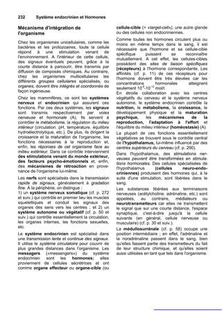 232       Système endocrinien et Hormones

Mécanisme d'intégration de                             cellule-cible (= «target-cell»), une autre glande
l'organisme                                            ou des cellules non endocriniennes.
                                                       Comme toutes les hormones circulent plus ou
Chez les organismes unicellulaires, comme les          moins en même temps dans le sang, il est
bactéries et les protozoaires, toute la cellule        nécessaire que l'hormone et sa cellule-cible
répond à une stimulation venant de                     spécifique       puissent        se    reconnaître
l'environnement. A l'intérieur de cette cellule,       mutuellement. A cet effet, les cellules-cibles
des signaux éventuels peuvent, grâce à la              possèdent des sites de liaison spécifiques
courte distance à parcourir, être transmis par         (récepteurs) à l'hormone correspondante. Les
diffusion de composés chimiques. Au contraire,         affinités (cf. p. 11) de ces récepteurs pour
chez les organismes multicellulaires les               l'hormone doivent être très élevées car les
différents groupes cellulaires spécialisés, ou         concentrations         hormonales        atteignent
organes, doivent être intégrés et coordonnés de        seulement 10-8-10-12 mol/l.
façon ingénieuse.                                      En étroite collaboration avec les centres
Chez les mammifères, ce sont les systèmes              végétatifs du cerveau et le système nerveux
nerveux et endocrinien qui assurent ces                autonome, le système endocrinien contrôle la
fonctions. Par ces deux systèmes, les signaux          nutrition, le métabolisme, la croissance, le
sont transmis respectivement par voies                 développement physique et la maturation
nerveuse et hormonale (A). Ils servent à               psychique,       les     mécanismes        de    la
contrôler le métabolisme, la régulation du milieu      reproduction, l'adaptation à l'effort et
intérieur (circulation. pH, température. équilibre     l'équilibre du milieu intérieur (homéostasie) (A).
hydroélectrolytique, etc.). De plus, ils dirigent la   La plupart de ces fonctions essentiellement
croissance et la maturation de l'organisme, les        végétatives se trouvent sous le contrôle central
fonctions nécessaires à la reproduction et,            de l'hypothalamus, lui-même influencé par des
enfin, les réponses de cet organisme face au           centres supérieurs du cerveau (cf. p. 290).
milieu extérieur. Dans ce contrôle interviennent       Dans l'hypothalamus, des stimulations ner-
des stimulations venant du monde extérieur,
                                                       veuses peuvent être transformées en stimula-
des facteurs psycho-émotionnels et, enfin,
                                                       tions hormonales. Des cellules spécialisées de
des mécanismes de rétroaction en prove-                l'hypothalamus         (cellules     neuro-endo-
nance de l'organisme lui-même.                         criniennes) produisent des hormones qui, à la
Les nerfs sont spécialisés dans la transmission        suite d'une stimulation, sont libérées dans le
rapide de signaux, généralement à gradation            sang.
fine. A la périphérie, on distingue :                  Les substances libérées aux terminaisons
1) un système nerveux somatique (cf. p. 272            nerveuses (acétylcholine. adrénaline, etc.) sont
et suiv.) qui contrôle en premier lieu les muscles     appelées, au contraire, médiateurs ou
squelettiques et conduit les signaux des               neurotransmetteurs car elles ne transmettent
organes des sens vers les centres ; et 2) un           le signal que sur une courte distance, l'espace
système autonome ou végétatif (cf. p. 50 et            synaptique, c'est-à-dire jusqu'à la cellule
suiv.) qui contrôle essentiellement la circulation,    suivante (en général, cellule nerveuse ou
les organes internes, les fonctions sexuelles,         musculaire) (cf. p. 30 et suiv.).
etc.                                                   La médullosurrénale (cf. p. 58) occupe une
Le système endocrinien est spécialisé dans             position intermédiaire ; en effet, l'adrénaline et
une transmission lente et continue des signaux.        la noradrénaline passent dans le sang, bien
Il utilise le système circulatoire pour couvrir de     qu'elles fassent partie des transmetteurs du fait
plus grandes distances dans l'organisme. Les           de leur structure chimique, et qu'elles soient
messagers («messengers») du système                    aussi utilisées en tant que tels dans l'organisme.
endocrinien sont les hormones; elles
proviennent de cellules sécrétrices et ont
comme organe effecteur ou organe-cible (ou
 