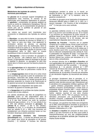 246       Système endocrinien et Hormones

Métabolisme des hydrates de carbone.                         énergétiques pendant le jeûne ou le travail, en
Hormones pancréatiques                                       situation de stress, etc. (glucagon ; voir aussi les effets
                                                             de l'adrénaline, p. 58) ; et 3) maintenir, ainsi, la
Le glucose est le principal support énergétique du           glycémie constante (A).
métabolisme chez l'homme; le cerveau et les
                                                             Les effets du glucagon et de l'adrénaline (β-récepteurs)
érythrocytes sont totalement dépendants du glucose.
                                                             deviennent effectifs grâce à l'AMPc (cf. p. 242). Le «
La glycémie ( concentration du glucose sanguin) se
                                                             second messager » de l'insuline et des a-récepteurs
trouve au centre du métabolisme énergétique. Elle est           2+
fixée, d'une part, par la consommation de glucose et,        (Ca ?) n'est pas connu avec certitude.
d'autre part, par la synthèse du glucose et son              Insuline
absorption alimentaire.
                                                             Le pancréas renferme environ 6 à 10 mg d'insuline
Les notions qui suivent sont importantes pour                dont 2 mg environ sont excrétés par jour. Si on injecte
comprendre le métabolisme des hydrates de carbone            4 µg d'insuline par kilogramme de poids corporel, la
(A) :                                                        glycémie baisse à peu près de moitié. La demi-vie de
1. Glycolyse : au sens strict du terme, la glycolyse est     l'insuline est d'environ 10 à 30 minutes, elle est
la dégradation anaérobie du glucose en lactate (cf. p.       essentiellement dégradée dans le foie et le rein.
46) ; dans un sens plus large, c'est également la            Synthèse de l'insuline : l'insuline est un peptide
combustion aérobie du glucose. La glycolyse                  constitué de 51 acides aminés, formé à partir de la pro-
anaérobie se produit dans les érythrocytes, dans la          insuline (84 acides aminés) par élimination de la
médullaire rénale et en partie (cf. p. 46) dans le muscle    chaîne C. Elle contient 2 chaînes (A et B) reliées par 2
squelettique. La dégradation aérobie du glucose a lieu       ponts disulfure (pont S-S). La pro-insuline est formée
principalement dans le SNC, dans le muscle                   dans le réticulum endoplasmique des cellules B. Avec
squelettique et dans la pluplart des autres organes.         la participation de l'appareil de Golgi, il se forme des
2. Glycogenèse : c'est la formation de glycogène à           granules contenant l'insuline. Grâce à 'AMPc ces
partir du glucose ; elle s'effectue dans le foie et le       derniers libèrent leur contenu par exocytose (cf. p. 4)
muscle. La glycogenèse réalise le stockage du glucose        dans le milieu extracellulaire.
et stabilise la glycémie. Le glycogène ne peut être          Le principal stimulus de la sécrétion d'insuline est
stocké dans le muscle que pour les besoins propres de        une augmentation de la glycémie (B), Les étapes de la
celui-ci.                                                    sécrétion d'insuline sont les suivantes : ↑ du glucose
3. La glycogénolyse est la dégradation du glycogène          plasmatique à ↑ du glucose cellulaire à ↑ ATP
en glucose, c'est donc le phénomène inverse de la            cellulaire à fermeture des canaux K+ à dépolarisation
                                                                                                  2+
glycogenèse.                                                 à ouverture des canaux Ca               à ↑ du Ca2+
                                                             cytoplasmique à (a) sécrétion d'insuline par exocytose
4. La néoglycogenèse (dans le foie et le cortex rénal)       et, par rétroaction négative, (b) réouverture des canaux
est la synthèse de glucose à partir de substances non        K+.
glucidiques, c'est-à-dire des acides aminés (à partir
                                                             Le glucagon (localement dans le pancréas, cf. ci-
des protéines musculaires), du lactate (provenant de la
                                                             dessus) et les hormones du tractus digestif, sécrétine,
glycolyse anaérobie du muscle et de l'érythrocyte) et
                                                             gastrine (cette dernière pouvant agir indirectement par
du glycérol (provenant de la dégradation des lipides).
                                                             la sécrétine) et le polypeptide inhibiteur gastrique (GIF
5. La lipolyse est la dégradation des lipides avec           = gastric inhibitory polypeotide) stimulent aussi la
formation de glycérol et d'acides gras libres.               libération d'insuline. Éventuellement, il existe aussi un
                                                             polypeptide libérant l'insuline (IRP = insulin releasing
6. La lipogenôse est la synthèse des lipides (stockés
                                                             polypeptide), Par ailleurs, plusieurs acides aminés
ensuite dans le tissu adipeux).
                                                             (lysine, arginine, leucine) et une série d'autres
Les cellules sécrétrices des îlots de Langerhans du          hormones (STH. ACTH, TSH et quelques hormones
pancréas jouent un rôle prépondérant dans le                 stéroïdes) provoquent une augmentation de la
métabolisme des hydrates de carbone. Les cellules A.         sécrétion d'insuline. L'adrénaline et la noradrénaline
B et D des îlots forment une sorte de syncitium              (α-récepteurs) freinent la libération d'insuline (A, B).
fonctionnel (gap junctions ; cf. p. 7). Les cellules A (ou   Par exemple, une glycémie trop faible sera enregistrée
α; 25% des cellules) produisent le glucagon, les             par le SNC (chémorécepteurs sensibles au glucose) et
cellules B ou cellules        β (60 % des cellules),         entraînera, par voie réflexe, une augmentation de la
l'insuline. En plus, il y a formation de somatostatine       libération d'adrénaline (cf. p. 58).
dans les cellules D (cf. p. 208). Ces hormones ont
probablement une influence purement locale sur leur          Le récepteur à insuline est composé de deux sous-
formation réciproque (action paracrine).                     unités α qui lient l'hormone et de deux sous-unités β
                                                             (transmembranaires) qui sont des protéines-kinases
Les     principales   fonctions     des    hormones          spécifiques de la tyrosine activée par l'insuline en
pancréatiques sont : 1) stocker les aliments (pris lors
d'un repas) sous forme de glycogène et de graisse
                                                             moins d'une minute.
(insuline) ; 2) mobiliser à nouveau les réserves
 