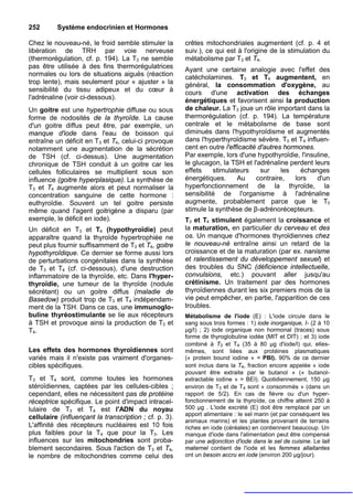 252       Système endocrinien et Hormones

Chez le nouveau-né, le froid semble stimuler la         crêtes mitochondriales augmentent (cf. p. 4 et
libération de TRH par voie nerveuse                     suiv.), ce qui est à l'origine de la stimulation du
(thermorégulation, cf. p. 194). La T3 ne semble         métabolisme par T3 et T4.
pas être utilisée à des fins thermorégulatrices         Ayant une certaine analogie avec l'effet des
normales ou lors de situations aiguës (réaction         catécholamines. T3 et T4 augmentent, en
trop lente), mais seulement pour « ajuster » la         général, la consommation d'oxygène, au
sensibilité du tissu adipeux et du cœur à               cours d'une activation des échanges
l'adrénaline (voir ci-dessous).                         énergétiques et favorisent ainsi la production
Un goitre est une hypertrophie diffuse ou sous          de chaleur. La T3 joue un rôle important dans la
forme de nodosités de la thyroïde. La cause             thermorégulation (cf. p. 194). La température
d'un goitre diffus peut être, par exemple, un           centrale et le métabolisme de base sont
manque d'iode dans l'eau de boisson qui                 diminués dans l'hypothyroïdisme et augmentés
entraîne un déficit en T3 et T4, celui-ci provoque      dans l'hyperthyroïdisme sévère. T3 et T4 influen-
notamment une augmentation de la sécrétion              cent en outre l'efficacité d'autres hormones.
de TSH (cf. ci-dessus). Une augmentation                Par exemple, lors d'une hypothyroïdie, l'insuline,
chronique de TSH conduit à un goitre car les            le glucagon, la TSH et l'adrénaline perdent leurs
cellules folliculaires se multiplient sous son          effets    stimulateurs      sur    les   échanges
influence (goitre hyperplasique). La synthèse de        énergétiques.      Au     contraire,   lors   d'un
T3 et T4 augmente alors et peut normaliser la           hyperfonctionnement de la thyroïde, la
concentration sanguine de cette hormone :               sensibilité de l'organisme à l'adrénaline
euthyroïdie. Souvent un tel goitre persiste             augmente, probablement parce que le T3
même quand l'agent goitrigène a disparu (par            stimule la synthèse de β-adrénorécepteurs.
exemple, le déficit en iode).                           T3 et T4 stimulent également la croissance et
Un déficit en T3 et T4 (hypothyroïdie) peut             la maturation, en particulier du cerveau et des
apparaître quand la thyroïde hypertrophiée ne           os. Un manque d'hormones thyroïdiennes chez
peut plus fournir suffisamment de T3 et T4, goitre      le nouveau-né entraîne ainsi un retard de la
hypothyroîdique. Ce dernier se forme aussi lors         croissance et de la maturation (par ex. nanisme
de perturbations congénitales dans la synthèse          et ralentissement du développement sexuel) et
de T3 et T4 (cf. ci-dessous), d'une destruction         des troubles du SNC (déficience intellectuelle,
inflammatoire de la thyroïde, etc. Dans l'hyper-        convulsions, etc.) pouvant aller jusqu'au
thyroïdie, une tumeur de la thyroïde (nodule            crétinisme. Un traitement par des hormones
sécrétant) ou un goitre diffus (maladie de              thyroïdiennes durant les six premiers mois de la
Basedow) produit trop de T3 et T4 indépendam-           vie peut empêcher, en partie, l'apparition de ces
ment de la TSH. Dans ce cas, une immunoglo-             troubles.
buline thyréostimulante se lie aux récepteurs           Métabolisme de l'iode (E) : L'iode circule dans le
à TSH et provoque ainsi la production de T3 et          sang sous trois formes : 1) iode inorganique, I- (2 à 10
T4.                                                     µg/l) ; 2) iode organique non hormonal (traces) sous
                                                        forme de thyroglobuline iodée (MIT et DIT) ; et 3) iode
                                                        combiné à T3 et T4 (35 à 80 µg d'iode/l) qui, elles-
Les effets des hormones thyroïdiennes sont              mêmes, sont liées aux protéines plasmatiques
variés mais il n'existe pas vraiment d'organes-         (« protein bound iodine » = PBI). 90% de ce dernier
cibles spécifiques.                                     sont inclus dans la T4, fraction encore appelée « iode
                                                        pouvant être extraite par le butanol » (« butanol-
T3 et T4 sont, comme toutes les hormones                extractable iodine » = BEI). Quotidiennement, 150 µg
stéroïdiennes, captées par les cellules-cibles ;        environ de T3 et de T4 sont « consommés » (dans un
cependant, elles ne nécessitent pas de protéine         rapport de 5/2). En cas de fièvre ou d'un hyper-
réceptrice spécifique. Le point d'impact intracel-      fonctionnement de la thyroïde, ce chiffre atteint 250 à
lulaire de T3 et T4 est l'ADN du noyau                  500 µg . L'iode excrété (E) doit être remplacé par un
                                                        apport alimentaire : le sel marin (et par conséquent les
cellulaire (influençant la transcription ; cf. p. 3).
                                                        animaux marins) et les plantes provenant de terrains
L'affinité des récepteurs nucléaires est 10 fois        riches en iode (céréales) en contiennent beaucoup. Un
plus faibles pour la T4 que pour la T3. Les             manque d'iode dans l'alimentation peut être compensé
influences sur les mitochondries sont proba-            par une adjonction d'iode dans le sel de cuisine. Le lait
blement secondaires. Sous l'action de T3 et T4,         maternel contient de l'iode et les femmes allaitantes
le nombre de mitochondries comme celui des              ont un besoin accru en iode (environ 200 µg/jour).
 