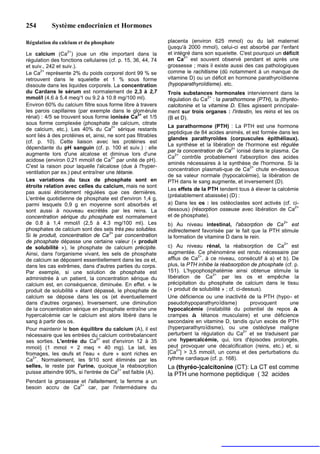 254        Système endocrinien et Hormones

Régulation du calcium et du phosphate                         placenta (environ 625 mmol) ou du lait maternel
                                                              (jusqu'à 2000 mmol), celui-ci est absorbé par l'enfant
                  2+
Le calcium (Ca ) joue un rôle important dans la               et intégré dans son squelette. C'est pourquoi un déficit
                                                                     2+
régulation des fonctions cellulaires (cf. p. 15, 36, 44, 74   en Ca est souvent observé pendant et après une
et suiv., 242 et suiv.).                                      grossesse ; mais il existe aussi des cas pathologiques
       2+
Le Ca représente 2% du poids corporel dont 99 % se            comme le rachitisme (dû notamment à un manque de
retrouvent dans le squelette et 1 % sous forme                vitamine D) ou un déficit en hormone parathyroïdienne
dissoute dans les liquides corporels. La concentration        (hypoparathyroïdisme). etc.
du Cardans le sérum est normalement de 2,3 à 2,7              Trois substances hormonales interviennent dans la
mmol/l (4.6 à 5.4 meq/1 ou 9.2 à 10.8 mg/100 ml).                               2+
                                                              régulation du Ca : la parathormone (PTH), la (thyréo-
Environ 60% du calcium filtre sous forme libre à travers      calcitonine et la vitamine D. Elles agissent principale-
les parois capillaires (par exemple dans le glomérule         ment sur trois organes : l'intestin, les reins et les os
rénal) : 4/5 se trouvent sous forme ionisée Ca2+ et 1/5       (B et D).
sous forme complexée (phosphate de calcium, citrate
                                       2+                     La parathormone (PTH) : La PTH est une hormone
de calcium, etc.). Les 40% du Ca sérique restants
                                                              peptidique de 84 acides animés, et est formée dans les
sont liés à des protéines et, ainsi, ne sont pas filtrables
                                                              glandes parathyroïdes (corpuscules épithéliaux).
(cf. p. 10). Cette liaison avec les protéines est
                                                              La synthèse et la libération de l'hormone est régulée
dépendante du pH sanguin (cf. p. 100 et suiv.) : elle
                                                              par la concentration de Ca2+ ionisé dans le plasma. Ce
augmente lors d'une alcalose et diminue lors d'une
                                                              Ca2+ contrôle probablement l'absorption des acides
acidose (environ 0,21 mmol/l de Ca2+ par unité de pH).
                                                              aminés nécessaires à la synthèse de l'hormone. Si la
C'est la raison pour laquelle l'alcalose (due à l'hyper-                                         2+
                                                              concentration plasmati-que de Ca chute en-dessous
ventilation par ex.) peut entraîner une tétanie.
                                                              de sa valeur normale (hypocalcémie), la libération de
Les variations du taux de phosphate sont en                   PTH dans le sang augmente, et inversement (D).
étroite relation avec celles du calcium, mais ne sont
                                                              Les effets de la PTH tendent tous à élever la calcémie
pas aussi étroitement régulées que ces dernières.
                                                              (préalablement abaissée) (D) :
L'entrée quotidienne de phosphate est d'environ 1,4 g,
parmi lesquels 0,9 g en moyenne sont absorbés et              a) Dans les os : les ostéoclastes sont activés (cf. ci-
                                                                                                                   2+
sont aussi à nouveau excrétés par les reins. La               dessous) (résorption osseuse avec libération de Ca
concentration sérique du phosphate est normalement            et de phosphate).
de 0.8 à 1,4 mmol/l (2,5 à 4.3 mg/100 ml). Les                b) Au niveau intestinal, l'absorption de Ca
                                                                                                              2+
                                                                                                                 est
phosphates de calcium sont des sels très peu solubles.        indirectement favorisée par le fait que la PTH stimule
                                      2+
Si le produit, concentration de Ca par concentration          la formation de vitamine D dans le rein.
de phosphate dépasse une certaine valeur (« produit                                                            2+
de solubilité »), le phosphate de calcium précipite.          c) Au niveau rénal, la réabsorption de Ca est
Ainsi, dans l'organisme vivant, les sels de phosphate         augmentée. Ce phénomène est rendu nécessaire par
                                                                           2+
de calcium se déposent essentiellement dans les os et,        afflux de Ca , à ce niveau, consécutif à a) et b). De
dans les cas extrêmes, dans d'autres parties du corps.        plus, la PTH inhibe la réabsorption de phosphate (cf. p.
Par exemple, si une solution de phosphate est                 151). L'hypophosphatémie ainsi obtenue stimule la
                                                                                 2+
administrée à un patient, la concentration sérique du         libération de Ca         par les os et empêche la
calcium est, en conséquence, diminuée. En effet. « le         précipitation du phosphate de calcium dans le tissu
produit de solubilité » étant dépassé, le phosphate de        (« produit de solubilité » ; cf. ci-dessus).
calcium se dépose dans les os (et éventuellement              Une déficience ou une inactivité de la PTH (hypo- et
dans d'autres organes). Inversement, une diminution           pseudohypoparathyroïdisme)             provoquent  une
de la concentration sérique en phosphate entraîne une         hypocalcémie (instabilité du potentiel de repos à
hypercalcémie car le calcium est alors libéré dans le         crampes à tétanos musculaire) et une déficience
sang à partir des os.                                         secondaire en vitamine D, tandis qu'un excès de PTH
Pour maintenir le bon équilibre du calcium (A), il est        (hyperparathyroïdisme), ou une ostéolyse maligne
                                                                                                  2+
nécessaire que les entrées du calcium contrebalancent         perturbent la régulation du Ca et se traduisent par
                                2+
ses sorties. L'entrée du Ca est d'environ 12 à 35             une hypercalcémie, qui, lors d'épisodes prolongés,
mmol/j (1 mmol = 2 meq = 40 mg). Le lait, les                 peut provoquer une décalcification (reins, etc.) et, si
fromages, les œufs et l'eau « dure » sont riches en           [Ca2+] > 3,5 mmol/l, un coma et des perturbations du
    2+
Ca . Normalement, les 9/10 sont éliminés par les              rythme cardiaque (cf. p. 168).
selles, le reste par l'urine, quoique la réabsorption         La (thyréo-)calcitonine (CT): La CT est comme
puisse atteindre 90%, si l'entrée de Ca2+ est faible (A).     la PTH une hormone peptidique ( 32 acides
Pendant la grossesse et l'allaitement, la femme a un
besoin accru de Ca2+ car, par l'intermédiaire du
 