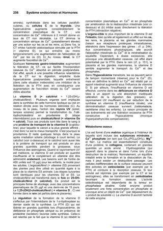 256        Système endocrinien et Hormones

                                                                                                    2+
                                                               concentration plasmatique en Ca et en phosphate
aminés), synthétisée dans les cellules parafolli-
                                                               par amélioration de la réabsorption intestinale (voir ci-
culaires, ou cellules C de la thyroïde. Une
                                                               dessous) et (b) inhibe aussi directement la libération
hypercalcémie       augmente     considérablement     la
                                                               de PTH (rétroaction négative).
concentration plasmatique de la CT ; une
                      2+
concentration de Ca inférieure à 2 mmol/l donne un             L'organe-cible le plus important de la vitamine D est
taux de CT non décelable. La CT diminue la                     l'intestin, bien qu'elle ait également un effet sur les os,
                              2+
concentration sérique de Ca (préalablement élevée)             les reins, le placenta et les glandes mammaires
par une action sur les os et les reins, a) Dans l'os, la       (liaison aux récepteurs protéiques intracellulaires,
CT inhibe l'activité ostéoclastique stimulée par la PTH        altérations dans l'expression des gènes ; cf. p. 244).
(+ vitamine D), ce qui entraîne (au moins                      Aux concentrations physiologiques, elle accroît
                                                                                                2+
temporairement) une augmentation de l'absorption de            l'absorption intestinale du Ca et la minéralisation du
    2+
Ca par les os (D). b) Au niveau rénal, la CT                   squelette. Cependant, à doses excessives, elle
augmente l'excrétion de Ca 2+.                                 provoque une décalcification osseuse, cet effet étant
                                                               potentialisé par la PTH. Dans le rein (cf. p. 151), le
Quelques hormones gastro-intestinales augmentent
                                                               placenta et les glandes mammaires, la vitamine D
la libération de CT, ce qui facilite l'incorporation                                                          2+
                 2+                                            semble augmenter le transport du Ca                et des
osseuse du Ca absorbé en période postprandiale.
                                                               phosphates.
Cet effet, ajouté à une possible influence retardatrice
de la CT sur la digestion, empêche toute                       Dans l'hypocalcémie transitoire, les os peuvent servir
                                                                                                                   2+
hypercalcémie postprandiale, laquelle entraînerait             de tampon momentané (réserve) pour le Ca (D),
                                                                                                     2+
(dans cette situation indésirable) une inhibition de la        mais en définitive le déficit en Ca est rétabli par un
libération de la PTH avec en conséquence une                   apport intestinal augmenté sous l'influence de vitamine
                                              2+
augmentation de l'excrétion rénale du Ca venant                D. Si par ailleurs, l'insuffisance en vitamine D est
d'être absorbé.                                                effective, comme dans les déficiences en vitamine D
                                                               liées à un apport ou une absorption inadéquats
La vitamine D (= calcitriol = 1.25-(OH)2-                      (altération de la digestion des graisses), un
cholécalciférol) : Plusieurs organes sont impliqués            rayonnement UV insuffisant ou par réduction de la
dans la synthèse de cette hormone lipidique qui est en         synthèse en vitamine D (insuffisance rénale), une
relation étroite avec les hormones stéroïdes (C). Au           déminéralisation osseuse survient (ostéomalacie,
niveau de la peau, l'action des rayons UV (soleil,             rachitisme chez les enfants). La raison principale de
lampes solaires) permet la transformation du 7-dé-             ces événements est une libération excessive de PTH
hydrocholestérol       en    provitamine       D     (étape    consécutive        à        l'hypocalcémie       chronique
intermédiaire) puis en cholécalciférol (= vitamine Da          (hyperparathyroïdie compensatoire).
= calciol). Tous ces produits sont liés dans le sang à
une protéine de transport de la vitamine D (α-globu-
line), pour laquelle le calciol a la plus grande affinité ;    Métabolisme osseux
c'est donc lui est le mieux transporté. C'est pourquoi la
                                                               L'os est formé d'une matrice organique à l'intérieur de
provitamine D reste quelques temps dans la peau
                                                               laquelle sont inclues des substances minérales :
après irradiation solaire (stockage à court terme). Le            2+                                                     2+
                                                               Ca phosphate (en tant que Ca10(PO4)6(OH)2), Mg
calcidiol (voir ci-dessous) et le calcitriol sont aussi liés
                                                               et Na+. La matrice est essentiellement constituée
à la protéine de transport qui est produite en plus
                                                               d'une protéine, le collagène, contenant en grandes
grandes quantités pendant la grossesse, sous
                                                               quantités un acide aminé : I'hydroxyproline (qui
l'influence des œstrogènes. Quand le rayonnement UV
                                                               apparaît dans le plasma et dans l'urine lors d'une
est médiocre, la vitamine D est produite en quantité
                                                               destruction de la matrice). Normalement, un équilibre
insuffisante et le complément en vitamine doit être
                                                               s'établit entre la formation et la dissociation de l'os,
administré oralement. Les besoins sont de l'ordre de
                                                               mais il peut exister un déséquilibre passager. Les
400 unités soit 10 µg/j pour les enfants, la moitié pour
                                                               cellules indifférenciées de la surface osseuse peuvent
les adultes. L'ergocalciférol (= vitamine D2) provenant
                                                               être activées en ostéoclastes (par exemple par la
des plantes peut être utilisé en quantité égale à la
                                                               PTH) et conduire à la résorption osseuse. Si leur
place de la vitamine D3 animale. Les étapes suivantes
                                                               activité est réprimée (par exemple par la CT et les
sont identiques pour les vitamines D2 et D3. Le
                                                               œstrogènes), elles se transforment en ostéoblastes
cholécalciférol est transformé dans le foie en 25-OH-
                                                               favorisant      la    formation      osseuse.    L'activité
cholécalciférol (= calcidiol). Ce produit est la
                                                               ostéoblastique est dépendante de la teneur en
principale forme de stockage, avec des concentrations
                                                               phosphatase        alcaline.  Cette     enzyme      produit
plasmatiques de 25 µg/l et une demi-vie de 15 jours.
                                                               localement une forte concentration en phosphate et
Le 1,25-(OH)2-cholécalciférol ( = vitamine D ; C) est                                            2+
                                                               provoque ainsi un dépôt de Ca (par dépassement du
formée dans le rein (et parfois dans le placenta).
                                                               « produit de solubilité »). La vitamine D accroît l'activité
La régulation de la formation de la vitamine D                 de cette enzyme.
s'effectue par l'intermédiaire de la 1-α-hydroxylase au
dernier stade de la synthèse. La PTH (D) qui est
libérée en grandes quantités lors d'hypocalcémie, de
déficience en phosphate sérique ou en présence de
prolactine (lactation) favorise cette synthèse. Celle-ci
est ralentie par le fait que la vitamine D (a) rétablit la
 