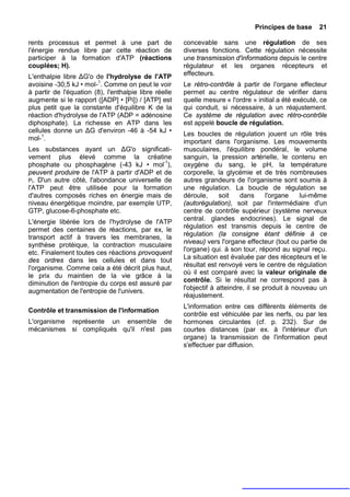 Principes de base      21

rents processus et permet à une part de                concevable sans une régulation de ses
l'énergie rendue libre par cette réaction de           diverses fonctions. Cette régulation nécessite
participer à la formation d'ATP (réactions             une transmission d'informations depuis le centre
couplées; H).                                          régulateur et les organes récepteurs et
L'enthalpie libre ΔG'o de l'hydrolyse de l'ATP         effecteurs.
avoisine -30,5 kJ • mol-1. Comme on peut le voir       Le rétro-contrôle à partir de l'organe effecteur
à partir de l'équation (8), l'enthalpie libre réelle   permet au centre régulateur de vérifier dans
augmente si le rapport ([ADP] • [Pi]) / [ATP] est      quelle mesure « l'ordre » initial a été exécuté, ce
plus petit que la constante d'équilibre K de la        qui conduit, si nécessaire, à un réajustement.
réaction d'hydrolyse de l'ATP (ADP = adénosine         Ce système de régulation avec rétro-contrôle
diphosphate). La richesse en ATP dans les              est appelé boucle de régulation.
cellules donne un ΔG d'environ -46 à -54 kJ •          Les boucles de régulation jouent un rôle très
mol-1.                                                 important dans l'organisme. Les mouvements
Les substances ayant un ΔG'o significati-              musculaires, l'équilibre pondéral, le volume
vement plus élevé comme la créatine                    sanguin, la pression artérielle, le contenu en
phosphate ou phosphagène (-43 kJ • mol-1),             oxygène du sang, le pH, la température
peuvent produire de l'ATP à partir d'ADP et de         corporelle, la glycémie et de très nombreuses
Pi. D'un autre côté, l'abondance universelle de        autres grandeurs de l'organisme sont soumis à
l'ATP peut être utilisée pour la formation             une régulation. La boucle de régulation se
d'autres composés riches en énergie mais de            déroule,      soit   dans      l'organe   lui-même
niveau énergétique moindre, par exemple UTP,           (autorégulation), soit par l'intermédiaire d'un
GTP, glucose-6-phosphate etc.                          centre de contrôle supérieur (système nerveux
L'énergie libérée lors de l'hydrolyse de l'ATP         central. glandes endocrines). Le signal de
                                                       régulation est transmis depuis le centre de
permet des centaines de réactions, par ex, le
transport actif à travers les membranes, la            régulation (la consigne étant définie à ce
synthèse protéique, la contraction musculaire          niveau) vers l'organe effecteur (tout ou partie de
                                                       l'organe) qui. à son tour, répond au signal reçu.
etc. Finalement toutes ces réactions provoquent
des ordres dans les cellules et dans tout              La situation est évaluée par des récepteurs et le
l'organisme. Comme cela a été décrit plus haut,        résultat est renvoyé vers le centre de régulation
                                                       où il est comparé avec la valeur originale de
le prix du maintien de la vie grâce à la
                                                       contrôle. Si le résultat ne correspond pas à
diminution de l'entropie du corps est assuré par
augmentation de l'entropie de l'univers.               l'objectif à atteindre, il se produit à nouveau un
                                                       réajustement.
                                                       L'information entre ces différents éléments de
Contrôle et transmission de l'information
                                                       contrôle est véhiculée par les nerfs, ou par les
L'organisme représente un ensemble de                  hormones circulantes (cf. p. 232). Sur de
mécanismes si compliqués qu'il n'est pas               courtes distances (par ex. à l'intérieur d'un
                                                       organe) la transmission de l'information peut
                                                       s'effectuer par diffusion.
 