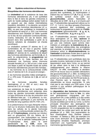 258      Système endocrinien et Hormones
Biosynthèse des hormones stéroïdiennes                corticostérone et l'aldostérone) (A, d et e)
                                                      peuvent être synthétisés. Si l'hydroxylation a
Le cholestérol est la substance de base des           d'abord lieu sur l'atome C17 (A, f ou g), la voie
hormones stéroïdiennes (A). Il est synthétisé         de synthèse conduit d'une part aux
dans le foie et dans les glandes endocrines à         glucocorticoïdes      (zones     fasciculées    et
partir de 'acide acétique activé (acétyl CoA) et     réticulées de la CSR ; A, h, j, k) et d'autre part
en passant par des stades intermédiaires              aux 17-cétostéroïdes (groupement cétone sur le
(squalène. lanostérol...}. Le placenta. qui produit   C17 ; A. 1 et m). Les deux groupes d'hormones
également des hormones stéroïdiennes (cf. p.          peuvent également être synthétisés, en
268), ne peut pas synthétiser le cholestérol et       contournant la progestérone à partir du 17αOH-
doit l'extraire du sang (cf. p. 222). Les hormones    prégnénolone (glucocorticoïdes : A, g, m, h,
stéroïdiennes sont stockées en faible quantité        etc. ; 17-cétostéroïdes : A, g, m ou g, n, I).
sur le lieu de leur production (corticosurrénales,
                                                      Les 17-cétostéroïdes peuvent conduire aux
ovaires, testicules). En cas de besoin, elles
                                                      deux œstrogènes (cf. p. 266), œstrone et
doivent donc être synthétisées à partir de la
                                                      œstradiol, soit par une voie directe (A,o-p), soit
réserve cellulaire de cholestérol (et d'acide
                                                      par une voie indirecte ayant comme inter-
ascorbique).
                                                      médiaire un androgène, la testostérone (A, q-
Le cholestérol contient 27 atomes de C (cf.           r-p). Certaines cellules-cibles des androgènes
numérotation. A, en haut à gauche). Après             (par exemple, la prostate) ont comme véritable
plusieurs étapes intermédiaires, le prégné-           substance active la dihydrotestostérone ou
nolone (21 atomes de C), substance de départ          l'œstradiol synthétisées toutes deux à partir de
des hormones stéroïdiennes, est formé (A, a). A       la testostérone (A, s ou r, respectivement).
partir du prégnénolone, la progestérone est
synthétisée (A, b). Cette dernière est non            Les 17-cétostéroïdes sont synthétisés dans les
seulement une hormone active (hormone                 gonades (ovaires, testicules) et dans la CSR. Ils
sexuelle femelle) (cf. p. 262 et suiv.) mais aussi    apparaissent aussi dans l'urine, ce qui permet
une étape à partir de laquelle toutes les autres      de les utiliser dans te test à la métopyrone
hormones stéroïdiennes peuvent être formées :         (méthopyrapone) pour détecter la réserve
1. les hormones de la corticosurrénale (CSR)          d'ACTH : en effet, normalement, la sécrétion
avec 21 atomes de C (A. en jaune et orange) ;         d'ACTH se trouve sous le contrôle (rétroaction)
                                                      des glucocorticoïdes (cf. p. 260) ; la métopyrone
2. les hormones sexuelles mâles (androgènes ;
                                                      inhibant la 11-hydroxylase (A, d et j), l'inhibition
cf. p. 270) avec 19 atomes de C (A, en vert et
                                                      portant sur la stimulation de l'ACTH est levée et,
bleu) ;
                                                      chez l'homme sain, la formation des 17-
3.   les   hormones      sexuelles femelles           cétostéroïdes se trouve augmentée. Si cela
(œstrogènes; cf. p. 262 et suiv.) avec 18             n'est pas le cas malgré une CSR saine, il faut
atomes de C (A, en rouge).                            conclure à une variation pathologique de la
Les substances de base de la synthèse des             libération d'ACTH.
hormones stéroïdiennes sont présentes dans            La dégradation des hormones stéroïdiennes
toutes les glandes hormonales stéroïdiennes.          se fait essentiellement dans le foie. Là, elles
Le type d'hormone et le lieu de production sont       sont généralement conjuguées, par leur
en définitive fixés par : 1) la présence, ou non,     groupement OH, à des sulfates ou à des acides
de récepteurs spécifiques à une hormone de            glucuroniques (cf. p. 130 et p. 214). Elles sont
contrôle de rang supérieur (ACTH, FSH, LH) ;          ensuite excrétées par la bile ou l'urine. La forme
2) la prédominance d'un type d'enzyme interve-        principale d'excrétion des œstrogènes est
nant sur la structure moléculaire des stéroïdes       l'œstriol, celle des progestatifs (progestérone,
dans les cellules de la glande hormonale              17α-OH progestérone) est le prégnandiol. Son
concernée. La corticosurrénale contient des 17-,      dosage dans les urines peut servir de test de
21- et 11-hydroxylases, enzymes qui introdui-         grossesse (cf. p. 268). Une augmentation du
sent un groupement OH sur l'atome de C                taux d'œstrogènes chez l'homme (valeurs
correspondant. Une hydroxylation sur l'atome          normales : cf. tableau p. 266), par exemple à la
C21 (A, c) rend le stéroïde inattaquable par la       suite d'une diminution de la dégradation des
17-hydroxylase.     Ainsi,  dans     la    zone       œstrogènes (troubles hépatiques), provoque
glomérulaire    de    la   CSR,     seuls    les      notamment une hypertrophie des glandes
minéralocorticoïdes (cf. p. 150, c'est-à-dire la      mammaires (gynécomastie).
 