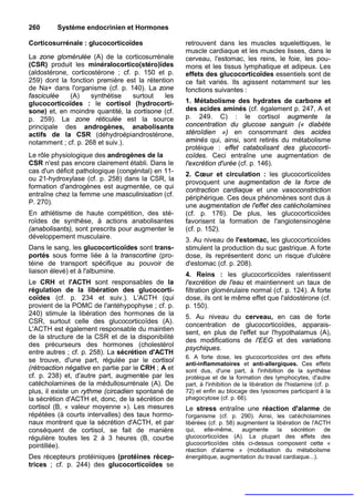 260      Système endocrinien et Hormones

Corticosurrénale : glucocorticoïdes                 retrouvent dans les muscles squelettiques, le
                                                    muscle cardiaque et les muscles lisses, dans le
La zone glomérulée (A) de la corticosurrénale       cerveau, l'estomac, les reins, le foie, les pou-
(CSR) produit les minéralocortico(stéro)ïdes        mons et les tissus lymphatique et adipeux. Les
(aldostérone, corticostérone ; cf. p. 150 et p.     effets des glucocorticoïdes essentiels sont de
259) dont la fonction première est la rétention     ce fait variés. Ils agissent notamment sur les
de Na+ dans l'organisme (cf. p. 140). La zone       fonctions suivantes :
fasciculée    (A)    synthétise    surtout  les
glucocorticoïdes : le cortisol (hydrocorti-         1. Métabolisme des hydrates de carbone et
sone) et, en moindre quantité, la cortisone (cf.    des acides aminés (cf. également p. 247, A et
p. 259). La zone réticulée est la source            p. 249. C) : le cortisol augmente la
principale des androgènes, anabolisants             concentration du glucose sanguin (« diabète
actifs de la CSR (déhydroépiandrostérone,           stéroïdien ») en consommant des acides
notamment ; cf. p. 268 et suiv.).                   aminés qui, ainsi, sont retirés du métabolisme
                                                    protéique : effet catabolisant des glucocorti-
Le rôle physiologique des androgènes de la          coïdes. Ceci entraîne une augmentation de
CSR n'est pas encore clairement établi. Dans le     l'excrétion d'urée (cf. p. 146).
cas d'un déficit pathologique (congénital) en 11-   2. Cœur et circulation : les glucocorticoïdes
ou 21-hydroxylase (cf. p. 258) dans la CSR, la
                                                    provoquent une augmentation de la force de
formation d'androgènes est augmentée, ce qui
                                                    contraction cardiaque et une vasoconstriction
entraîne chez la femme une masculinisation (cf.
                                                    périphérique. Ces deux phénomènes sont dus à
P. 270).
                                                    une augmentation de l'effet des catécholamines
En athlétisme de haute compétition, des sté-        (cf. p. 176). De plus, les glucocorticoïdes
roïdes de synthèse, à actions anabolisantes         favorisent la formation de l'angiotensinogène
(anabolisants), sont prescrits pour augmenter le    (cf. p. 152).
développement musculaire.
                                                    3. Au niveau de l'estomac, les glucocorticoïdes
Dans le sang, les glucocorticoïdes sont trans-      stimulent la production du suc gastrique. A forte
portés sous forme liée à la transcortine (pro-      dose, ils représentent donc un risque d'ulcère
téine de transport spécifique au pouvoir de         d'estomac (cf. p. 208).
liaison élevé) et à l'albumine.
                                                    4. Reins : les glucocorticoïdes ralentissent
Le CRH et l'ACTH sont responsables de la            l'excrétion de l'eau et maintiennent un taux de
régulation de la libération des glucocorti-         filtration glomérulaire normal (cf. p. 124). A forte
coïdes (cf. p. 234 et suiv.). L'ACTH (qui           dose, ils ont le même effet que l'aldostérone (cf.
provient de la POMC de l'antéhypophyse ; cf. p.     p. 150).
240) stimule la libération des hormones de la
                                                    5. Au niveau du cerveau, en cas de forte
CSR, surtout celle des glucocorticoïdes (A).
                                                    concentration de glucocorticoïdes, apparais-
L'ACTH est également responsable du maintien
                                                    sent, en plus de l'effet sur l'hypothalamus (A),
de la structure de la CSR et de la disponibilité
                                                    des modifications de l'EEG et des variations
des précurseurs des hormones (cholestérol
                                                    psychiques.
entre autres ; cf. p. 258). La sécrétion d'ACTH
                                                    6. A forte dose, les glucocorticoïdes ont des effets
se trouve, d'une part, régulée par le cortisol
                                                    anti-inflammatoires et anti-allergiques. Ces effets
(rétroaction négative en partie par le CRH ; A et   sont dus, d'une part, à l'inhibition de la synthèse
cf. p. 238) et, d'autre part, augmentée par les     protéique et de la formation des lymphocytes, d'autre
catécholamines de la médullosurrénale (A). De       part, à l'inhibition de la libération de l'histamine (cf. p.
plus, il existe un rythme (circadien spontané de    72) et enfin au blocage des lysosomes participant à la
la sécrétion d'ACTH et, donc, de la sécrétion de    phagocytose (cf. p. 66).
cortisol (B, « valeur moyenne »). Les mesures       Le stress entraîne une réaction d'alarme de
répétées (à courts intervalles) des taux hormo-     l'organisme (cf. p. 290). Ainsi, les catécholamines
naux montrent que la sécrétion d'ACTH, et par       libérées (cf. p. 58) augmentent la libération de l'ACTH
conséquent de cortisol, se fait de manière          qui,    elle-même,     augmente    la    sécrétion   de
régulière toutes les 2 à 3 heures (B, courbe        glucocorticoïdes (A). La plupart des effets des
pointillée).                                        glucocorticoïdes cités ci-dessus composent cette «
                                                    réaction d'alarme » (mobilisation du métabolisme
Des récepteurs protéiniques (protéines récep-       énergétique, augmentation du travail cardiaque...).
trices ; cf. p. 244) des glucocorticoïdes se
 