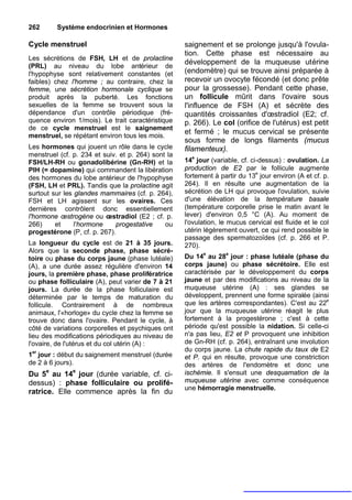 262       Système endocrinien et Hormones

Cycle menstruel                                     saignement et se prolonge jusqu'à l'ovula-
                                                    tion. Cette phase est nécessaire au
Les sécrétions de FSH, LH et de prolactine
                                                    développement de la muqueuse utérine
(PRL) au niveau du lobe antérieur de
l'hypophyse sont relativement constantes (et        (endomètre) qui se trouve ainsi préparée à
faibles) chez l'homme ; au contraire, chez la       recevoir un ovocyte fécondé (et donc prête
femme, une sécrétion hormonale cyclique se          pour la grossesse). Pendant cette phase,
produit après la puberté. Les fonctions             un follicule mûrit dans l'ovaire sous
sexuelles de la femme se trouvent sous la           l'influence de FSH (A) et sécrète des
dépendance d'un contrôle périodique (fré-           quantités croissantes d'œstradiol (E2; cf.
quence environ 1/mois). Le trait caractéristique    p. 266). Le col (orifice de l'utérus) est petit
de ce cycle menstruel est le saignement
                                                    et fermé ; le mucus cervical se présente
menstruel, se répétant environ tous les mois.
                                                    sous forme de longs filaments (mucus
Les hormones qui jouent un rôle dans le cycle       filamenteux).
menstruel (cf. p. 234 et suiv. et p. 264) sont la
FSH/LH-RH ou gonadolibérine (Gn-RH) et la           14e jour (variable, cf. ci-dessus) : ovulation. La
PIH (= dopamine) qui commandent la libération       production de E2 par le follicule augmente
des hormones du lobe antérieur de l'hypophyse       fortement à partir du 13e jour environ (A et cf. p.
(FSH, LH et PRL). Tandis que la prolactine agit     264). Il en résulte une augmentation de la
surtout sur les glandes mammaires (cf. p. 264),     sécrétion de LH qui provoque l'ovulation, suivie
FSH et LH agissent sur les ovaires. Ces             d'une élévation de la température basale
dernières contrôlent donc essentiellement           (température corporelle prise le matin avant le
l'hormone œstrogène ou œstradiol (E2 ; cf. p.       lever) d'environ 0,5 °C (A). Au moment de
266)     et     l'hormone    progestative     ou    l'ovulation, le mucus cervical est fluide et le col
progestérone (P, cf. p. 267).                       utérin légèrement ouvert, ce qui rend possible le
                                                    passage des spermatozoïdes (cf. p. 266 et P.
La longueur du cycle est de 21 à 35 jours.          270).
Alors que la seconde phase, phase sécré-
toire ou phase du corps jaune (phase lutéale)       Du 14e au 28e jour : phase lutéale (phase du
(A), a une durée assez régulière d'environ 14       corps jaune) ou phase sécrétoire. Elle est
jours, la première phase, phase prolifératrice      caractérisée par le développement du corps
ou phase folliculaire (A), peut varier de 7 à 21    jaune et par des modifications au niveau de la
jours. La durée de la phase folliculaire est        muqueuse utérine (A) : ses glandes se
déterminée par le temps de maturation du            développent, prennent une forme spiralée (ainsi
follicule. Contrairement à de nombreux              que les artères correspondantes). C'est au 22e
animaux, l'«horloge» du cycle chez la femme se      jour que la muqueuse utérine réagit le plus
trouve donc dans l'ovaire. Pendant le cycle, à      fortement à la progestérone ; c'est à cette
côté de variations corporelles et psychiques ont    période qu'est possible la nidation. Si celle-ci
lieu des modifications périodiques au niveau de     n'a pas lieu, E2 et P provoquent une inhibition
l'ovaire, de l'utérus et du col utérin (A) :        de Gn-RH (cf. p. 264), entraînant une involution
                                                    du corps jaune. La chute rapide du taux de E2
1er jour : début du saignement menstruel (durée     et P. qui en résulte, provoque une constriction
de 2 à 6 jours).                                    des artères de l'endomètre et donc une
      e        e                                    ischémie. Il s'ensuit une desquamation de la
Du 5 au 14 jour (durée variable, cf. ci-
dessus) : phase folliculaire ou prolifé-            muqueuse utérine avec comme conséquence
                                                    une hémorragie menstruelle.
ratrice. Elle commence après la fin du
 
