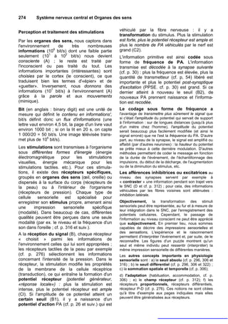 274       Système nerveux central et Organes des sens


Perception et traitement des stimulations               véhiculé par la fibre nerveuse : il y a
                                                        transformation du stimulus. Plus la stimulation
Par les organes des sens, nous captons dans             est forte, plus le potentiel récepteur est ample et
l'environnement    de      très     nombreuses          plus le nombre de PA véhiculés par le nerf est
informations (109 bit/s) dont une faible partie         grand (C2).
seulement (101 à 102 bit/s) nous devient                L'information primitive est ainsi codée sous
consciente (A) ; le reste est traité par                forme de fréquence de PA. L'information
l'inconscient ou pas traité du tout. Les                transmise est décodée à la synapse suivante
informations importantes (intéressantes) sont           (cf. p. 30) : plus la fréquence est élevée, plus la
choisies par le cortex (le conscient), ce que           quantité de transmetteur (cf. p, 54) libéré est
traduisent bien les termes d'«épier» et de              importante et plus le potentiel post-synsptique
«guetter». Inversement, nous donnons des                d'excitation (PPSE. cf. p. 30) est grand. Si ce
informations (107 bit/s) à l'environnement (A)          dernier atteint à nouveau le seuil (B2), de
grâce à la parole et aux mouvements                     nouveaux PA prennent naissance et l'informa-
(mimique).                                              tion est recodée.
Bit (en anglais : binary digit) est une unité de        Le codage sous forme de fréquence a
mesure qui définit le contenu en informations',         l'avantage de transmettre plus sûrement le signal que
bit/s définit donc un flux d'informations (une          si c'était l'amplitude du potentiel qui servait de support
                                                        à l'information : sur de longues distances (jusqu'à plus
lettre vaut environ 4,5 bit, la page d'un livre vaut
                                                        d'un mètre chez l'homme), l'amplitude du potentiel
environ 1000 bit ; si on la lit en 20 s, on capte       serait beaucoup plus facilement modifiée (et ainsi le
1 000/20 = 50 bit/s. Une image télévisée trans-         signal erroné) que ne l'est la fréquence du PA. D'autre
met plus de 106 bit/s).                                 part, au niveau de la synapse, le signal est amplifié ou
                                                        affaibli (par d'autres neurones) : la hauteur du potentiel
Les stimulations sont transmises à l'organisme          se prête mieux à cette dernière modulation. D'autres
sous différentes formes d'énergie (énergie              méthodes permettent de coder le message en fonction
électromagnétique        pour    les     stimulations   de la durée de l'événement, de l'échantillonnage des
visuelles, énergie mécanique pour les                   impulsions, du début de la décharge, de l'augmentation
stimulations tactiles. etc.). Pour ces stimula-         ou de la diminution du stimulus, etc.
tions, il existe des récepteurs spécifiques,            Les afférences inhibitrices ou excitatrices au
groupés en organes des sens (œil, oreille) ou           niveau des synapses servent par exemple à
dispersés à la surface du corps (récepteurs de          « contraster » une information pendant son trajet vers
la peau) ou à l'intérieur de l'organisme                le SNC (D et cf. p. 312) ; pour cela, des informations
                                                        véhiculées par les fibres voisines sont atténuées :
(récepteurs de pression). Chaque type de
                                                        inhibition latérale.
cellule    sensorielle      est   spécialisé     pour
enregistrer son stimulus propre, amenant ainsi          Objectivement, la transformation des stimuli
une      impression       sensorielle      spécifique   sensoriels peut être représentée, au fur et à mesure de
                                                        leur intégration dans le SNC, par l'enregistrement des
(modalité). Dans beaucoup de cas, différentes           potentiels cellulaires. Cependant, le passage de
qualités peuvent être perçues dans une seule            l'information au niveau conscient ne peut être apprécié
modalité (par ex. le niveau et la fréquence d'un        que subjectivement. En premier lieu, nous sommes
son dans l'oreille ; cf. p. 316 et suiv.).              capables de décrire des impressions sensorielles et
                                                        des sensations, L'expérience et le raisonnement
A la réception du signal (B), chaque récepteur
                                                        permettent d'interpréter l'événement et, par suite, de le
« choisit » parmi les informations de                   reconnaître. Les figures d'un puzzle montrent qu'un
l'environnement celles qui lui sont appropriées ;       seul et même individu peut ressentir (interpréter) la
les récepteurs tactiles de la peau par exemple          même impression sensorielle de différentes manières.
(cf. p. 276) sélectionnent les informations             Les autres concepts importants en physiologie
concernant l'intensité de la pression. Dans le          sensorielle sont : a) le seuil absolu (cf. p. 296, 306 et
récepteur, la stimulation modifie les propriétés        316) ; b) le seuil différentiel (cf. p. 296, 306 et 322) ;
de la membrane de la cellule réceptrice                 c) la sommation spatiale et temporelle (cf. p. 306);
(transduction), ce qui entraîne la formation d'un       d) l'adaptation (habituation, accommodation, cf. p.
potentiel récepteur (potentiel générateur,              306) ; e) le champ récepteur (cf. p. 312); f) les
«réponse locale») : plus la stimulation est             récepteurs proportionnels, récepteurs différentiels,
intense, plus le potentiel récepteur est ample          récepteur P-D (cf. p. 276). Ces notions ne sont citées
(Cl). Si l'amplitude de ce potentiel atteint un         qu'à titre d'exemple aux pages indiquées mais elles
                                                        peuvent être généralisées aux récepteurs.
certain seuil (B1), il y a naissance d'un
potentiel d'action PA (cf. p. 26 et suiv.) qui est
 