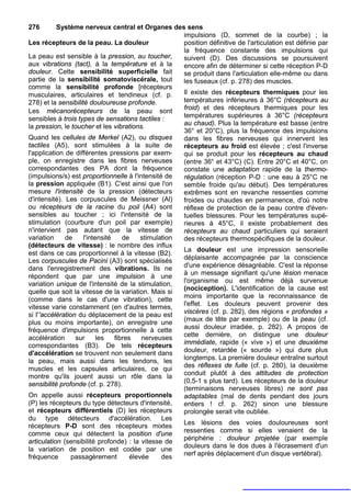 276        Système nerveux central et Organes des sens
                                                       impulsions (D, sommet de la courbe) ; la
Les récepteurs de la peau. La douleur                  position définitive de l'articulation est définie par
                                                       la fréquence constante des impulsions qui
La peau est sensible à la pression, au toucher,        suivent (D). Des discussions se poursuivent
aux vibrations (tact), à la température et à la        encore afin de déterminer si cette réception P-D
douleur. Cette sensibilité superficielle fait          se produit dans l'articulation elle-même ou dans
partie de la sensibilité somatoviscérale, tout         les fuseaux (cf. p. 278) des muscles.
comme la sensibilité profonde [récepteurs
musculaires, articulaires et tendineux (cf. p.         Il existe des récepteurs thermiques pour les
278) et la sensibilité douloureuse profonde.           températures inférieures à 36°C (récepteurs au
Les mécanorécepteurs de la peau sont                   froid) et des récepteurs thermiques pour les
sensibles à trois types de sensations tactiles :       températures supérieures à 36°C (récepteurs
la pression, le toucher et les vibrations.             au chaud). Plus la température est basse (entre
                                                       36° et 20°C), plus la fréquence des impulsions
Quand les cellules de Merkel (A2), ou disques          dans les fibres nerveuses qui innervent les
tactiles (A5), sont stimulées à la suite de            récepteurs au froid est élevée ; c'est l'inverse
l'application de différentes pressions par exem-       qui se produit pour les récepteurs au chaud
ple, on enregistre dans les fibres nerveuses           (entre 36° et 43°C) (C). Entre 20°C et 40°C, on
correspondantes des PA dont la fréquence               constate une adaptation rapide de la thermo-
(impulsions/s) est proportionnelle à l'intensité de    régulation (réception P-D : une eau à 25°C ne
la pression appliquée (B1). C'est ainsi que l'on       semble froide qu'au début). Des températures
mesure l'intensité de la pression (détecteurs          extrêmes sont en revanche ressenties comme
d'intensité). Les corpuscules de Meissner (Al)         froides ou chaudes en permanence, d'où notre
ou récepteurs de la racine du poil (A4) sont           réflexe de protection de la peau contre d'éven-
sensibles au toucher ; ici l'intensité de la           tuelles blessures. Pour les températures supé-
stimulation (courbure d'un poil par exemple)           rieures à 45°C, il existe probablement des
n'intervient pas autant que la vitesse de              récepteurs au chaud particuliers qui seraient
variation     de     l'intensité    de     stimulation des récepteurs thermospécifiques de la douleur.
(détecteurs de vitesse) : le nombre des influx
                                                       La douleur est une impression sensorielle
est dans ce cas proportionnel à la vitesse (B2).
Les corpuscules de Pacini (A3) sont spécialisés        déplaisante accompagnée par la conscience
dans l'enregistrement des vibrations. Ils ne           d'une expérience désagréable. C'est la réponse
                                                       à un message signifiant qu'une lésion menace
répondent que par une impulsion à une
variation unique de l'intensité de la stimulation,     l'organisme ou est même déjà survenue
                                                       (nociception). L'identification de la cause est
quelle que soit la vitesse de la variation. Mais si
                                                       moins importante que la reconnaissance de
(comme dans le cas d'une vibration), cette
vitesse varie constamment (en d'autres termes,         l'effet. Les douleurs peuvent provenir des
si I''accélération du déplacement de la peau est       viscères (cf. p. 282), des régions « profondes »
                                                       (maux de tête par exemple) ou de la peau (cf.
plus ou moins importante), on enregistre une
fréquence d'impulsions proportionnelle à cette         aussi douleur irradiée, p. 282). A propos de
accélération      sur      les   fibres    nerveuses   cette dernière, on distingue une douleur
correspondantes (B3). De tels récepteurs               immédiate, rapide (« vive ») et une deuxième
d'accélération se trouvent non seulement dans          douleur, retardée (« sourde ») qui dure plus
la peau, mais aussi dans les tendons, les              longtemps. La première douleur entraîne surtout
                                                       des réflexes de fuite (cf. p. 280), la deuxième
muscles et les capsules articulaires, ce qui
montre qu'ils jouent aussi un rôle dans la             conduit plutôt à des attitudes de protection
sensibilité profonde (cf. p. 278).                     (0,5-1 s plus tard). Les récepteurs de la douleur
                                                       (terminaisons nerveuses libres) ne sont pas
On appelle aussi récepteurs proportionnels             adaptables (mal de dents pendant des jours
(P) les récepteurs du type détecteurs d'intensité,     entiers ! cf. p. 262) sinon une blessure
et récepteurs différentiels (D) les récepteurs         prolongée serait vite oubliée.
du type détecteurs d'accélération. Les
récepteurs P-D sont des récepteurs mixtes              Les lésions des voies douloureuses sont
comme ceux qui détectent la position d'une             ressenties comme si elles venaient de la
articulation (sensibilité profonde) : la vitesse de    périphérie : douleur projetée (par exemple
                                                       douleurs dans le dos dues à l'écrasement d'un
la variation de position est codée par une
fréquence        passagèrement         élevée     des  nerf après déplacement d'un disque vertébral).
 
