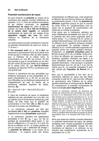 24      Nerf et Muscle

Potentiel membranaire de repos
On peut mesurer un potentiel au niveau de la           intracellulaires ne diffusant pas, c'est seulement
membrane des cellules vivantes (différence de          la diffusion des ions Na+qui donne son efficacité
                                                       au phénomène (points 1 et 2). Ce potentiel de
potentiel ; cf. p. 7). Pour les cellules musculaires
et les cellules nerveuses, ce potentiel                diffusion augmente jusqu'à ce que le courant
membranaire de repos est, selon le type de             de sortie d'ions K+ supplémentaires (mis en
cellules, de l'ordre de 60 à 100 mV (l'intérieur       action par le gradient de concentration) soit
de la cellule étant négatif). Le potentiel             inhibé par la montée du potentiel.
membranaire de repos tire son origine d'une            C'est parce que la membrane cellulaire est
répartition inégale des ions (B) entre                 aussi relativement perméable aux ions CI- que
l'intérieur et l'extérieur de la membrane              le potentiel des ions chlore augmente dans le
cellulaire.                                            même temps : il y a transport du Cl- contre un
                                                       gradient électrochimique, hors de la cellule (A4).
Les phénomènes suivants contribuent à assurer          La diffusion du K+ (gradient chimique) entraîne
ce potentiel membranaire de repos (cf. aussi p.        une augmentation du potentiel naissant, la
11 et suiv.) :                                         diffusion du Cl- (contre-potentiel) augmente son
1. Par transport actif, (cf. p. 10) le Na+ est         potentiel contre son propre gradient chimique.
repoussé en permanence hors de la cellule et le        Finalement, un potentiel d'équilibre pour le
K+est pompé à l'intérieur (A2) de telle manière        K+ (Ex) et pour le Cl- (Eci) s'installe. Grâce à Ex,
que, à l'intérieur de la cellule (LIC). la             la force de diffusion qui repousse le K+ vers
concentration en ions K+ est environ 35 fois           l'extérieur (gradient chimique) est égale à la
plus grande et que la concentration en ion Na+         force rétroactive (force de retour) du potentiel
est par contre 20 fois plus faible qu'à l'extérieur    (gradient électrique) ; c'est pourquoi, le gradient
de la cellule (LEC. B). Les Na+-K+-ATPase              électrochimique pour K+ est de 0. Il en est de
(capables de dissocier l'ATP) y contribuent pour       même pour Eci. Le potentiel d'équilibre E peut
une grande part.                                       être calculé par l'équation de Nernst (cf. p.
                                                       14).
Comme la membrane est peu perméable aux
                                                       Bien que la perméabilité à l'ion Na+ de la
protéines anioniques et aux phosphates du li-
                                                       membrane cellulaire au repos soit très faible
quide intracellulaire (cf. p. 65. B), ce sont les
                                                       comparée à celle de K+, des ions Na+ diffusent
ions diffusibles qui se distribuent passivement et
                                                       en permanence vers l'intérieur de la cellule
irrégulièrement de part et d'autre de la
                                                       (gradient électrique et chimique élevé, A5 et B).
membrane cellulaire (équilibre de Gibbs-
                                                       En conséquence, le potentiel membranaire de
Donnan, Al)
                                                       repos est un peu plus négatif que Ek.
[K+ + Na+] LIC > [K+ + Na+] LEC [Cl-] LIC <
                                                       Comme la membrane cellulaire de beaucoup de
[Cl-] LEC
                                                       cellules est relativement plus perméable aux ions Cl-,
2. Dans les conditions de repos, la membrane           les ions Cl- se répartissent entre le LIC et le LEC de
cellulaire est peu perméable aux ions Na+ (ce          telle manière que le potentiel d'équilibre du Cl-, Ek est
qui signifie que la conductance sodique [gNa] est      égal au potentiel de repos membranaire. Du fait de sa
                                                       charge négative, le gradient pour le Cl- est en sens
faible), de telle sorte que le gradient de
                                                       opposé à celui du K+ (B). Si, cependant le Ek calculé à
concentration à l'ion Na+ (A3 et A5) ne peut
                                                       partir de la répartition des ions Cl-(équation de Nernst
s'annuler à nouveau par rétrodiffusion.                avec z = -1 ) s'éloigne du potentiel de repos
3. La membrane cellulaire est très peu                 membranaire (comme c'est le cas dans certaines
perméable (A4 et A5) aux protéines chargées            cellules), on peut conclure que le Cl- est transporté
                                                       contre un gradient électrochimique (la plupart du temps
négativement et aux phosphates organiques.             secondaire), donc à un transport actif d'ions Cl-(cf. p.
4. La membrane cellulaire est relativement             132).
perméable à l'ion K+ (gk > gNa). Du fait du            Alors que toutes les cellules vivantes présentent
gradient de concentration élevé (point 1), les         un potentiel membranaire de repos, les cellules
ions K+ diffusent du L l C vers le L E C (A3). Du      excitables (nerf, muscle) possèdent la propriété
fait de la diffusion du K+. la charge positive de      de modifier la perméabilité ionique de leur
cet ion conduit à une « distension de charge »         membrane en réponse à un stimulus, ce qui
(« potentiel de diffusion ») au niveau de la           entraîne des modifications importantes de la
membrane ; la majeure partie des anions                polarisation (cf. p. 24).
 