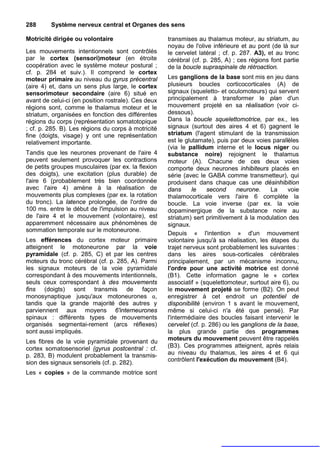 288      Système nerveux central et Organes des sens

Motricité dirigée ou volontaire                      transmises au thalamus moteur, au striatum, au
                                                     noyau de l'olive inférieure et au pont (de là sur
Les mouvements intentionnels sont contrôlés          le cervelet latéral ; cf. p. 287. A3), et au tronc
par le cortex (sensori)moteur (en étroite            cérébral (cf. p. 285, A) ; ces régions font partie
coopération avec le système moteur postural ;        de la boucle supraspinale de rétroaction.
cf. p. 284 et suiv.). Il comprend le cortex
moteur primaire au niveau du gyrus précentral        Les ganglions de la base sont mis en jeu dans
(aire 4) et, dans un sens plus large, le cortex      plusieurs boucles corticocorticales (A) de
sensorimoteur secondaire (aire 6) situé en           signaux (squeletto- et oculomoteurs) qui servent
avant de celui-ci (en position rostrale). Ces deux   principalement à transformer le plan d'un
régions sont, comme le thalamus moteur et le         mouvement projeté en sa réalisation (voir ci-
striatum, organisées en fonction des différentes     dessous).
régions du corps (représentation somatotopique       Dans la boucle squelettomotrice, par ex., les
; cf. p. 285. B). Les régions du corps à motricité   signaux (surtout des aires 4 et 6) gagnent le
fine (doigts, visage) y ont une représentation       striatum (l'agent stimulant de la transmission
relativement importante.                             est le glutamate), puis par deux voies parallèles
                                                     (via le pallidum interne et le locus niger ou
Tandis que les neurones provenant de l'aire 4        substance noire) rejoignent le thalamus
peuvent seulement provoquer les contractions         moteur (A). Chacune de ces deux voies
de petits groupes musculaires (par ex. la flexion    comporte deux neurones inhibiteurs placés en
des doigts), une excitation (plus durable) de        série (avec le GABA comme transmetteur), qui
l'aire 6 (probablement très bien coordonnée          produisent dans chaque cas une désinhibition
avec l'aire 4) amène à la réalisation de             dans      le    second     neurone.     La    voie
mouvements plus complexes (par ex. la rotation       thalamocorticale vers l'aire 6 complète la
du tronc). La latence prolongée, de l'ordre de       boucle. La voie inverse (par ex. la voie
100 ms. entre le début de l'impulsion au niveau      dopaminergique de la substance noire au
de l'aire 4 et le mouvement (volontaire), est        striatum) sert primitivement à la modulation des
apparemment nécessaire aux phénomènes de             signaux.
sommation temporale sur le motoneurone.
                                                     Depuis « l'intention » d'un mouvement
Les efférences du cortex moteur primaire             volontaire jusqu'à sa réalisation, les étapes du
atteignent le motoneurone par la voie                trajet nerveux sont probablement les suivantes :
pyramidale (cf. p. 285, C) et par les centres        dans les aires sous-corticales cérébrales
moteurs du tronc cérébral (cf. p. 285, A). Parmi     principalement, par un mécanisme inconnu,
les signaux moteurs de la voie pyramidale            l'ordre pour une activité motrice est donné
correspondant à des mouvements intentionnels,        (B1). Cette information gagne le « cortex
seuls ceux correspondant à des mouvements            associatif » (squelettomoteur, surtout aire 6), ou
fins (doigts) sont transmis de façon                 le mouvement projeté se forme (B2). On peut
monosynaptique jusqu'aux motoneurones α,             enregistrer à cet endroit un potentiel de
tandis que la grande majorité des autres y           disponibilité (environ 1 s avant le mouvement,
parviennent aux moyens 6'interneurones               même si celui-ci n'a été que pensé). Par
spinaux : différents types de mouvements             l'intermédiaire des boucles faisant intervenir le
organisés segmentai-rement (arcs réflexes)           cervelet (cf. p. 286) ou les ganglions de la base,
sont aussi impliqués.                                la plus grande partie des programmes
Les fibres de la voie pyramidale provenant du        moteurs du mouvement peuvent être rappelés
cortex somatosensoriel (gyrus postcentral : cf.      (B3). Ces programmes atteignent, après relais
p. 283, B) modulent probablement la transmis-        au niveau du thalamus, les aires 4 et 6 qui
sion des signaux sensoriels (cf. p. 282).            contrôlent l'exécution du mouvement (B4).

Les « copies » de la commande motrice sont
 