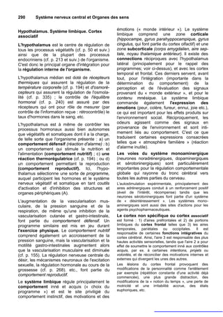 290      Système nerveux central et Organes des sens


Hypothalamus. Système limbique. Cortex                émotions (« monde intérieur »). Le système
associatif                                            limbique comprend une zone corticale
                                                      (hippocampe, gyrus parahyppocampique, gyrus
L'hypothalamus est le centre de régulation de         cingulus, qui font partie du cortex olfactif) et une
tous les processus végétatifs (cf. p. 50 et suiv.)    zone subcorticale (corps amygdalien, aire sep-
ainsi que de la plupart des processus                 tale, noyau thalamique antérieur). Il existe des
endocriniens (cf. p. 213 et suiv.) de l'organisme.    connections réciproques avec l'hypothalamus
C'est donc le principal organe d'intégration pour     latéral (principalement pour le rappel des
la régulation interne de l'organisme.                 programmes; voir ci-dessus), et avec les cortex
                                                      temporal et frontal. Ces derniers servent, avant
L'hypothalamus médian est doté de récepteurs          tout, pour l'intégration (importante dans la
thermiques qui assurent la régulation de la           détermination du comportement) de la
température corporelle (cf. p. 194) et d'osmoré-      perception et de l'évaluation des signaux
cepteurs qui assurent la régulation de l'osmola-      provenant du « monde extérieur », et pour le
lité (cf. p. 335) ; le contrôle de l'équilibre        contenu mnésique. Le système limbique
hormonal (cf. p. 240) est assuré par des              commande également l'expression des
récepteurs qui ont pour rôle de mesurer (par          émotions (peur, colère, fureur, ennui, joie etc.),
contrôle de l'information reçue : rétrocontrôle) le   ce qui est important pour les effets produits sur
taux d'hormones dans le sang, etc.                    l'environnement social. Réciproquement, les
L'hypothalamus est à même de contrôler les            odeurs agissent comme des signaux en
processus hormonaux aussi bien autonomes              provenance de l'environnement et sont inti-
que végétatifs et somatiques dont il a la charge,     mement liés au comportement. C'est ce que
de telle sorte que l'organisme présente : a) un       traduisent certaines expressions consacrées
comportement défensif (réaction d'alarme) : b)        telles que « atmosphère familière » (réaction
un comportement qui stimule la nutrition et           d'alarme inutile).
l'alimentation (comportement nutritif) ; c) une       Les voies du système monoaminergique
réaction thermorégulatrice (cf. p. 194) ; ou d)       (neurones noradrénergiques, dopaminergiques
un comportement permettant la reproduction            et sérotoninergiques) sont particulièrement
(comportement reproductif). Ici, l'hypo-              importantes pour la régulation comportementale
thalamus sélectionne une sorte de programme,          globale qui rayonne du tronc cérébral vers
auquel participent les hormones et le système         toutes les autres parties du cerveau.
nerveux végétatif et somatique en tant coutils        L'autostimulation expérimentale, principalement des
d'activation et d'inhibition des structures et        aires adrénergiques conduit à un renforcement positif
organes périphériques (A).                            (éveil de l'intérêt, récompense) tandis que les
                                                      neurones sérotoninergiques font partie d'un système
L'augmentation de la vascularisation mus-             de « désintéressement ». Les systèmes mono-
culaire, de la pression sanguine et de la             aminergiques sont aussi des sites d'actions pour les
respiration, de même qu'une inhibition de la          agents psychopharmaceutiques.
vascularisation cutanée et gastro-intestinale,        Le cortex non spécifique ou cortex associatif
font partie du comportement défensif. Un              est formé : 1) d'aires préfrontales et 2) de portions
programme similaire est mis en jeu durant             limbiques du cortex frontal telles que 3) les aires
l'exercice physique. Le comportement nutritif         temporales, pariétales ou occipitales. Il est
                                                      responsable de certaines fonctions intégratives du
comprend également un accroissement de la             cortex cérébral. Ainsi, l'aire 3 est responsable des plus
pression sanguine, mais la vascularisation et la      hautes activités sensorielles, tandis que l'aire 2 a pour
motilité gastro-intestinales augmentent alors         effet de soumettre le comportement inné aux contrôles
que la vascularisation musculaire est diminuée        acquis, par ex. à certaines intentions, projets ou
(cf. p. 155). La régulation nerveuse centrale du      volontés, et de réconcilier des motivations internes et
désir, les mécanismes neuronaux de l'excitation       externes qui divergent les unes des autres.
sexuelle, la régulation hormonale au cours de la      Les lésions du cortex frontal provoquent des
grossesse (cf. p. 268). etc., font partie du          modifications de la personnalité comme l'entêtement
                                                      par exemple (répétition constante d'une activité déjà
comportement reproductif.
                                                      commencée), une plus grande distraction, des
Le système limbique régule principalement le          modifications de la « notion du temps », une perte de
comportement inné et acquis (« choix du               motricité et une irritabilité accrue, des états
programme ») et est le site priviligié du             euphoriques, etc.
comportement instinctif, des motivations et des
 