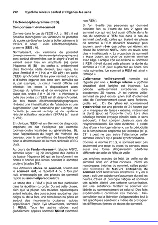 292      Système nerveux central et Organes des sens


Électroencéphalogramme (EEG).                        non REM).
                                                     Si l'on réveille des personnes qui dorment
Comportement éveil-sommeil
                                                     pendant l'un ou l'autre de ces 2 types de
Comme dans le cas de l'ECG (cf. p. 168), il est      sommeil (ce qui est tout aussi difficile dans le
possible d'enregistrer les variations de potentiel   cas du sommeil à REM que dans le cas du
du cortex cérébral sur toute la boîte crânienne à    sommeil profond), celles qui étaient en phase
travers le scalp : c'est l'électroencéphalo-         de sommeil à REM déclarent beaucoup plus
gramme (EEG ; A).                                    souvent avoir rêvé que celles qui étaient en
                                                     phase de sommeil NREM, dont les rêves sont
Normalement, ces variations de potentiel             plus « intellectuels ». La proportion de sommeil
(enregistrements électroencéphalographiques)         à REM durant un cycle de sommeil diminue
sont surtout déterminées par le degré d'éveil et     avec l'âge. Lorsque l'on est arraché au sommeil
varient aussi bien en amplitude (a) qu'en            à REM (réveil durant cette phase), la durée du
fréquence (f) (B) : les ondes α. prédominent         sommeil à REM peut augmenter au cours des
chez l'individu adulte détendu (au repos, les        nuits suivantes. Le sommeil à REM est ainsi «
yeux fermés) (f ≈10 Hz; a ≈ 50 µV) : on parle        rattrapé ».
d'EEG synchronisé. Si les yeux restent ouverts,
si d'autres organes des sens sont stimulés ou        L'alternance veille-sommeil normale est
si, par exemple, un calcul mental difficile est      régulée par une « horloge interne » (rythme
effectué, les ondes α disparaissent alors            circadien) dont l'origine est inconnue. La
(blocage du rythme α) et on enregistre à leur        période     veille-sommeil      circadienne  dure
place des ondes β (f ≈ 20 Hz ; a inférieure à        exactement 25 heures. Un tel rythme veille-
celle des ondes α) : l'EEG est dit désynchronisé.    sommeil ne peut exister qu'en état d'isolement
De tels tracés électroencéphalographiques            total de l'environnement (cave sans fenêtres,
révèlent une intensification de l'attention et une   grotte, etc. ; D). Ce rythme est normalement
augmentation (par l'adrénaline par exemple) de       synchronisé sur une période de 24 heures par
l'activité (« arousal activity ») du système         un « marqueur de temps » externe, notamment
réticulé activateur ascendant (SRAA) (cf. aussi      la clarté (jour) et l'obscurité (nuit). Lors d'un
p. 282).                                             décalage horaire (voyage lointain dans le sens
                                                     est-ouest), il faut compter plusieurs jours de
En clinique, l'EEG est un élément de diagnostic      resynchronisation. De toute évidence, il existe
important en cas d'épilepsie par exemple             plus d'une « horloge interne », car la périodicité
(pointes-ondes localisées ou généralisées; B),       de la température corporelle par exemple (cf. p.
pour l'appréciation du degré de motricité du         331 ) peut ne pas suivre l'alternance veille-
cerveau, pour la surveillance de l'anesthésie et     sommeil lorsqu'il n'y a pas de synchronisation.
pour la détermination de la mort cérébrale (EEG      Comme le montre l'EEG, le sommeil n'est pas
plat).                                               seulement une mise au repos du cerveau mais
Au cours de l'endormissement (stades A/B/C,          aussi une forme d'organisation cérébrale
sommeil léger ; C), on enregistre des ondes 9        différente de celle de l'état de veille.
de basse fréquence (A) qui se transforment en
ondes θ encore plus lentes pendant le sommeil        Les origines exactes de l'état de veille ou de
profond (stades D/E).                                sommeil sont loin d'être connues. Parmi les
                                                     nombreuses théories du sommeil, celles postu-
Ces différents stades de sommeil, constituant        lant l'existence de facteurs endogènes du
le sommeil lent, se répètent 4 ou 5 fois par         sommeil sont redevenues attractives. Il y en a
nuit, entrecoupés par des phases de sommeil          deux : soit une substance s'accumule durant les
rapide ou sommeil paradoxal (C).                     heures d'éveil et provoque fatigue et sommeil
Le stade des « REM » joue un rôle particulier        dès qu'elle atteint une certaine concentration,
dans la répétition du cycle. Durant cette phase,     soit une substance facilitant le sommeil est
bien que la plupart des muscles squelettiques        libérée au commencement de celui-ci. Des faits
soient relaxés, des contractions soudaines des       expérimentaux confirment ces théories : l'ac-
doigts ou de la face, une stimulation du pénis et    cumulation ou la libération d'oligopeptides tout à
surtout des mouvements oculaires rapides             fait spécifiques semblent à même de provoquer
apparaissent (Rapid Eye Movements, sommeil           les différentes formes de stades de sommeil.
à REM). Tous les autres stades sont
globalement appelés sommeil NREM (sommeil
 