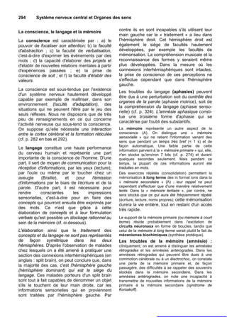294      Système nerveux central et Organes des sens


La conscience, le langage et la mémoire               contre ils en sont incapables s'ils utilisent leur
                                                      main gauche car le « traitement » a lieu dans
La conscience est caractérisée par : a) le            l'hémisphère droit. Cet hémisphère droit est
pouvoir de focaliser son attention; b) la faculté     également le siège de facultés hautement
d'abstraction ; c) la faculté de verbalisation,       développées, par exemple les facultés de
c'est-à-dire d'exprimer les événements par des        mémorisation. La compréhension musicale et la
mots ; d) la capacité d'élaborer des projets et       reconnaissance des formes y seraient même
d'établir de nouvelles relations mentales à partir    plus développées. Dans la mesure où les
d'expériences passées ; e) la prise de                connexions interhémisphériques sont intactes,
conscience de soit ; et f) la faculté d'établir des   la prise de conscience de ces perceptions ne
valeurs.                                              s'effectue cependant que dans l'hémisphère
                                                      gauche.
La conscience est sous-tendue par l'existence
                                                      Les troubles du langage (aphasies) peuvent
d'un système nerveux hautement développé
                                                      être dus à une perturbation soit du contrôle des
capable par exemple de maîtriser, dans son
                                                      organes de la parole (aphasie motrice), soit de
environnement (faculté d'adaptation), des
                                                      la compréhension du langage (aphasie senso-
situations qui ne peuvent l'être par le jeu des
                                                      rielle) (cf. p. 324). L'amnésie aphasique consti-
seuls réflexes. Nous ne disposons que de très
                                                      tue une troisième forme d'aphasie qui se
peu de renseignements en ce qui concerne
                                                      caractérise par l'oubli des substantifs.
l'activité nerveuse qui sous-tend la conscience.
On suppose qu'elle nécessite une interaction          La mémoire représente un autre aspect de la
entre le cortex cérébral et la formation réticulée    conscience (A). On distingue une « mémoire
                                                      sensorielle » qui ne retient l'information venant des
(cf. p. 282 en bas et 292).
                                                      sens que pendant un temps très bref (< 1 s) et de
                                                      façon automatique, Une faible partie de cette
Le langage constitue une haute performance
                                                      information parvient à la « mémoire primaire » qui, elle,
du cerveau humain et représente une part              n'en stocke qu'environ 7 bits (cf. p. 274) et durant
importante de la conscience de l'homme. D'une         quelques secondes seulement. Mais pendant ce
part, il sert de moyen de communication pour la       temps, la plupart de ces informations auront été
réception d'informations, par les yeux (lecture),     traduites en mots.
par l'ouïe ou même par le toucher chez un             Des exercices répétés (consolidation) permettent la
aveugle       (Braille),  et   pour     l'émission    mémorisation à long terme des in format ions dans la
d'informations par le biais de l'écriture et de la    « mémoire secondaire » (A) ; leur rappel ne peut
parole. D'autre part, il est nécessaire pour          cependant s'effectuer que d'une manière relativement
                                                      lente. Dans la « mémoire tertiaire », par contre, ne
rendre        conscientes    les      impressions     sera stocké que ce qui aura été fréquemment répété
sensorielles, c'est-à-dire pour en faire des          (écriture, lecture, noms propres); cette mémorisation
concepts qui pourront ensuite être exprimés par       durera la vie entière, tout en restant d'un accès
des mots. Ce n'est que grâce à cette                  très rapide.
élaboration de concepts et à leur formulation
verbale qu'est possible un stockage rationnel au      Le support de la mémoire primaire (ou mémoire à court
sein de la mémoire (cf. ci-dessous).                  terme) réside probablement dans l'excitation de
                                                      circuits neuronaux en forme de boucles, tandis que
L'élaboration ainsi que le traitement des             celui de la mémoire à long terme serait plutôt le fait de
concepts et du langage ne sont pas représentés        mécanismes biochimiques (synthèse protéique).
de façon symétrique dans les deux                     Les troubles de la mémoire (amnésie) :
hémisphères. D'après l'observation de malades         cliniquement, on est amené à distinguer les amnésies
chez lesquels on a été amené à pratiquer une          rétrogrades et les amnésies antérogrades. Dans les
section des connexions interhémisphériques (en        amnésies rétrogrades qui peuvent être dues à une
anglais : split brain), on peut conclure que, dans    commotion cérébrale ou à un électrochoc, on constate
                                                      une perte de la mémoire primaire et, de façon
la majorité des cas, c'est l'hémisphère gauche
                                                      passagère, des difficultés à se rappeler des souvenirs
(hémisphère dominant) qui est le siège du             stockés dans la mémoire secondaire. Dans les
langage. Ces malades porteurs d'un split brain        amnésies antérogrades, on note une incapacité à
sont tout à fait capables de dénommer un objet        transmettre de nouvelles informations de la mémoire
s'ils le touchent de leur main droite, car les        primaire à la mémoire secondaire (syndrome de
informations sensorielles qui en proviennent          Korsakoff).
sont traitées par l'hémisphère gauche. Par
 
