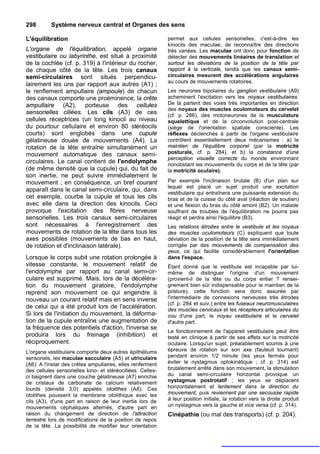 298       Système nerveux central et Organes des sens

L'équilibration                                             permet aux cellules sensorielles, c'est-à-dire les
                                                            kinocils des maculae, de reconnaître des directions
L'organe de l'équilibration, appelé organe                  très variées. Les maculae ont donc pour fonction de
vestibulaire ou labyrinthe, est situé à proximité           détecter des mouvements linéaires de translation et
de la cochlée (cf. p. 319) à l'intérieur du rocher,         surtout les déviations de la position de la tête par
de chaque côté de la tête. Les trois canaux                 rapport à la verticale, tandis que les canaux semi-
semi-circulaires sont situés perpendicu-                    circulaires mesurent des accélérations angulaires
                                                            au cours de mouvements rotatoires.
lairement les uns par rapport aux autres (A1) ;
le renflement ampullaire (ampoule) de chacun                Les neurones bipolaires du ganglion vestibulaire (A9)
des canaux comporte une proéminence, la crête               acheminent l'excitation vers les noyaux vestibulaires.
ampullaire (A2), porteuse des cellules                      De là partent des voies très importantes en direction
                                                            des noyaux des muscles oculomoteurs du cervelet
sensorielles ciliées. Les cils (A3) de ces                  (cf. p. 286), des motoneurones de la musculature
cellules réceptrices (un long kinocil au niveau             squelettique et de la circonvolution post-centrale
du pourtour cellulaire et environ 80 stéréocils             (siège de l'orientation spatiale consciente). Les
courts) sont englobés dans une cupule                       réflexes déclenchés à partir de l'organe vestibulaire
gélatineuse douée de mouvements (A4). La                    contrôlent essentiellement deux mécanismes : a) le
rotation de la tête entraîne simultanément un               maintien de l'équilibre corporel (par la motricité
mouvement automatique des canaux semi-                      posturale, cf. p. 284), et b) la constance d'une
                                                            perception visuelle correcte du monde environnant
circulaires. Le canal contient de l'endolymphe              nonobstant les mouvements du corps et de la tête (par
(de même densité que la cupule) qui, du fait de             la motricité oculaire).
son inertie, ne peut suivre immédiatement le
mouvement ; en conséquence, un bref courant                 Par exemple l'inclinaison brutale (B) d'un plan sur
                                                            lequel est placé un sujet produit une excitation
apparaît dans le canal semi-circulaire, qui, dans
                                                            vestibulaire qui entraînera une puissante extension du
cet exemple, courbe la cupule et tous les cils              bras et de la cuisse du côté aval (réaction de soutien)
avec elle dans la direction des kinocils. Ceci              et une flexion du bras du côté amont (B2). Un malade
provoque l'excitation des fibres nerveuse                   souffrant de troubles de l'équilibration ne pourra pas
sensorielles. Les trois canaux semi-circulaires             réagir et perdra ainsi l'équilibre (B3).
sont nécessaires à l'enregistrement des                     Les relations étroites entre le vestibule et les noyaux
mouvements de rotation de la tête dans tous les             des muscles oculomoteurs (C) expliquent que toute
axes possibles (mouvements de bas en haut,                  déviation de la position de la tête sera immédiatement
de rotation et d'inclinaison latérale).                     corrigée par des mouvements de compensation des
                                                            yeux, ce qui facilite considérablement l'orientation
Lorsque le corps subit une rotation prolongée à             dans l'espace.
vitesse constante, le mouvement relatif de                  Étant donné que le vestibule est incapable par lui-
l'endolymphe par rapport au canal semi-cir-                 même de distinguer l'origine d'un mouvement
culaire est supprimé. Mais, lors de la décéléra-            (provient-il de la tête ou du corps entier ? rensei-
tion du mouvement giratoire, l'endolymphe                   gnement bien sûr indispensable pour le maintien de la
reprend son mouvement ce qui engendre à                     posture), cette fonction sera donc assurée par
nouveau un courant relatif mais en sens inverse             l'intermédiaire de connexions nerveuses très étroites
                                                            (cf. p. 284 et suiv.) entre les fuseaux neuromusculaires
de celui qui a été produit lors de l'accélération.          des muscles cervicaux et les récepteurs articulaires du
Si lors de l'initiation du mouvement, la déforma-           cou d'une part, le noyau vestibulaire et le cervelet
tion de la cupule entraîne une augmentation de              d'autre part.
la fréquence des potentiels d'action, l'inverse se
                                                            Le fonctionnement de l'appareil vestibulaire peut être
produira lors du freinage (inhibition) et                   testé en clinique à partir de ses effets sur la motricité
réciproquement.                                             oculaire. Lorsqu'un sujet, préalablement soumis à une
L'organe vestibulaire comporte deux autres épithéliums      épreuve de rotation sur son axe (fauteuil tournant)
sensoriels, les maculae sacculaire (A5) et utriculaire      pendant environ 1/2 minute (les yeux fermés pour
(A6). A l'instar des crêtes ampullaires, elles renferment   éviter le nystagmus optokinétique ; cf. p. 314) est
des cellules sensorielles kino- et stéréociliées. Celles-   brutalement arrêté dans son mouvement, la stimulation
ci baignent dans une couche gélatineuse (A7) enrichie       du canal semi-circulaire horizontal provoque un
de cristaux de carbonate de calcium relativement            nystagmus postrotatif ; les yeux se déplacent
lourds (densité 3,0) appelés otolithes (A8). Ces            horizontalement et lentement dans la direction du
otolithes poussent la membrane otolithique avec les         mouvement, puis reviennent par une secousse rapide
cils (A3), d'une part en raison de leur inertie lors de     à leur position initiale, la rotation vers la droite produit
mouvements céphaliques alternés, d'autre part en            un nystagmus vers la gauche et vice versa (cf. p. 314).
raison du changement de direction de l'attraction           Cinépathie (ou mal des transports) (cf. p. 204).
terrestre lors de modifications de la position de repos
de la tête. La possibilité de modifier leur orientation
 