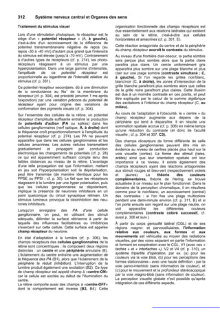 312       Système nerveux central et Organes des sens

Traitement du stimulus visuel                               organisation fonctionnelle des champs récepteurs est
                                                            due essentiellement aux relations latérales qui existent
Lors d'une stimulation photopique, le récepteur est le      au sein de la rétine, c'est-à-dire aux cellules
siège d'un « potentiel récepteur » (A, à gauche),           horizontales et amacrines (cf. p. 301, E).
c'est-à-dire d'un accroissement de la différence de
potentiel transmembranaire négative de repos (au            Cette réaction antagoniste du centre et de la périphérie
repos -30 à -40 mV) d'autant plus grand que l'intensité     du champ récepteur accroît le contraste du stimulus.
du stimulus est élevée (jusqu'à -70 mV). Contrairement      Au niveau d'une frontière clair-obscur, la partie sombre
à d'autres types de récepteurs (cf. p. 274), les photo-     sera perçue plus sombre alors que la partie claire
récepteurs réagissent à un stimulus par une                 paraîtra plus claire. Un cercle uniformément gris
hyperpolarisation. Dans une large gamme d'intensités,       apparaîtra plus sombre sur une plage blanche et plus
l'amplitude     de     ce  potentiel   récepteur      est   clair sur une plage sombre (contraste simultané ; C,
proportionnelle au logarithme de l'intensité relative du    à gauche). Si l'on regarde les grilles noir/blanc,
stimulus (cf. p. 331).                                      blanc/noir (C, à droite), les zones d'intersection de la
Ce potentiel récepteur secondaire, dû à une diminution      grille blanche paraîtront plus sombres alors que celles
                               +
de la conductance au Na de la membrane du                   de la grille noire paraîtront plus claires. Cette illusion
récepteur (cf. p. 304), est précédé (environ 1 ms après     est due à un moindre contraste en ces points, et peut
l'exposition) par une variation précoce du potenteil de     être expliquée par le calcul de la somme algébrique
récepteur ayant pour origine des variations de              des excitations à l'intérieur du champ récepteur (C, au
conformation des pigments visuels (cf. p. 304).             milieu).

Sur l'ensemble des cellules de la rétine, un potentiel      Au cours de l'adaptation à l'obscurité, le « centre » du
récepteur d'amplitude suffisante entraîne la production     champ récepteur augmente aux dépens de la
de potentiels d'action (PA ou spikes) dans les              périphérie qui tend à disparaître. Il en résulte une
cellules ganglionnaires (nerf optique; A, à droite) dont    sommation spatiale accrue (cf. p. 306) en même temps
la fréquence croît proportionnellement à l'amplitude du     qu'une réduction du contraste (et donc de l'acuité
potentiel récepteur (cf. p. 274). Les PA ne peuvent         visuelle ; cf. p. 304 et 307. C3).
apparaître que dans les cellules ganglionnaires et les      Des champs récepteurs de forme différente de celle
cellules amacrines. Les autres cellules transmettent        des cellules ganglionnaires peuvent être mis en
graduellement      et   propagent     par    conduction     évidence au niveau de centres placés plus haut sur la
électronique les changements de potentiels (cf. p. 28)      voie visuelle (cortex). La forme des stimuli (raies,
ce qui est apparemment suffisant compte tenu des            arêtes) ainsi que leur orientation spatiale ont leur
faibles distances au niveau de la rétine. L'avantage        importance à ce niveau. Il existe également des
d'une telle propagation est que l'information, mettant      champs récepteurs ayant des réactions antagonistes
en jeu soit l'hyperpolarisation soit la dépolarisation,     aux stimuli rouges et bleu-vert (respectivement violets
peut être transmise (de manière identique pour les          et     jaunes).     La    théorie     des     couleurs
PPSE ou PPSI ; cf. p. 30). Le fait que les récepteurs       complémentaires, théorie de Hering, se trouve
réagissent à la lumière par une hyper polarisation, puis    actualisée à ce niveau sur le plan fonctionnel. Dans le
que les cellules ganglionnaires se dépolarisent,            domaine de la perception chromatique, il en résultera
implique la présence de neurones inhibiteurs en un          comme pour le noir/blanc, un accroissement (central)
point quelconque du circuit synaptique rétinien. Un         des contrastes : si l'on fixe une plage multicolore
stimulus lumineux provoque la désinhibition des neu-        pendant une demi-minute environ (cf. p. 311, B) et si
rones inhibiteurs.                                          l'on porte ensuite son regard sur une plage neutre, on
Lorsqu'on enregistre       des     PA    d'une cellule      voit     apparaître     les    différentes     couleurs
ganglionnaire, on peut, en utilisant des stimuli            complémentaires (contraste coloré successif, cf.
adéquats, délimiter la surface rétinienne à partir de       aussi p. 306 et suiv.)
laquelle des influences facilitatrices ou inhibitrices      À partir du corps genouillé latéral (CGL) et de ses
s'exercent sur cette cellule. Cette surface est appelée     régions magno- et parvocellulaires, l'information
champ récepteur du neurone.                                 relative aux couleurs, aux formes et aux
En état d'adaptation à la lumière (cf. p. 306), les         mouvements est véhiculée au moyen des radiations
champs récepteurs des cellules ganglionnaires de la         visuelles, par des voies séparant en partie l'information
rétine sont concentriques ; ils composent deux régions      et formant en coopération avec le CGL, V1 (avec ces «
distinctes : un centre et une périphérie annulaire (B).     taches » et « intertaches »). V2 et V4 (cf. p. 310), un
L'éclairement du centre entraîne une augmentation de        système tripartite d'opération, par ex. (a) pour les
la fréquence des PA (B1), alors que l'éclairement de la     couleurs via la voie blob, (b) pour les perceptions des
périphérie la réduit (inhibition). L'interruption de la     formes stationnaires - avec une haute définition - par la
lumière produit également une excitation (B2). Ce type      voie parvo-interblob (sans information de couleur), et
de champ récepteur est appelé champ à «centre-ON»           (c) pour le mouvement et la profondeur stéréoscopique
car la cellule est excitée au début de l'illumination du    par la voie magno-blob (sans information de couleur).
centre.                                                     La perception visuelle globale n'est possible qu'après
La rétine comporte aussi des champs à «centre-OFF»          intégration de ces différents aspects.
dont le comportement est inverse (B3, B4). Cette
 