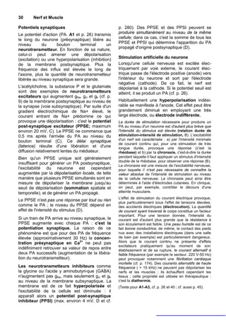 30      Nerf et Muscle

Potentiels synaptiques                               p. 280). Des PPSE et des PPSI peuvent se
Le potentiel d'action (PA. A1 et p. 26) transmis     produire simultanément au niveau de la même
le long du neurone (présynaptique) libère au         cellule; dans ce cas, c'est la somme de tous les
niveau       du      bouton     terminal        un   PPSE et PPSI qui détermine l'apparition du PA
neurotransmetteur. En fonction de sa nature,         propagé d'origine postsynaptique (D).
celui-ci peut amener une dépolarisation
                                                     Stimulation artificielle du neurone
(excitation) ou une hyperpolarisation (inhibition)
de la membrane postsynaptique. Plus la               Lorsqu'une cellule nerveuse est excitée élec-
fréquence des influx est élevée le long de           triquement par voie externe, le courant élec-
l'axone, plus la quantité de neurotransmetteur       trique passe de l'électrode positive (anode) vers
libérée au niveau synaptique sera grande.            l'intérieur du neurone et sort par l'électrode
                                                     négative (cathode). De ce fait, le nerf est
L'acétylcholine, la substance P et le glutamate      dépolarisé à la cathode. Si le potentiel seuil est
sont des exemples de neurotransmetteurs              atteint, il se produit un PA (cf. p. 26).
excitateurs qui augmentent gNa, gci et gk (cf. p.
9) de la membrane postsynaptique au niveau de        Habituellement une hyperpolarisation indési-
la synapse (voie subsynaptique). Par suite d'un      rable se manifeste à l'anode. Cet effet peut être
gradient électrochimique de Na+ élevé, le            grandement diminué en employant une très
courant entrant de Na+ prédomine ce qui              large électrode, ou électrode indifférente.
provoque une dépolarisation : c'est le potentiel     La durée de stimulation nécessaire pour produire un
post-synaptique excitateur (PPSE; maximum            PA au niveau d'un neurone est d'autant plus brève que
environ 20 mV, C). Le PPSE ne commence que           l'intensité du stimulus est élevée (relation durée de
0,5 ms après l'arrivée du PA au niveau du            stimulation-intensité de stimulation, B). L'excitabilité
bouton terminal (C). Ce délai synaptique             d'un nerf est caractérisée : a) par l'intensité minimale
                                                     de courant continu qui, pour une stimulation de très
(latence) résulte d'une libération et d'une          longue durée, provoque une réponse (c'est la
diffusion relativement lentes du médiateur.          rhéobase) et b) par la chronaxie, c'est-à-dire la durée
Bien qu'un PPSE unique soit généralement             pendant laquelle il faut appliquer un stimulus d'intensité
                                                     double de la rhéobase, pour observer une réponse (B).
insuffisant pour générer un PA postsynaptique,
                                                     La chronaxie est une mesure de l'excitabilité nerveuse,
l'excitabilité du neurone est cependant              pour laquelle // n'est pas nécessaire de connaître la
augmentée par la dépolarisation locale, de telle     valeur absolue de l'intensité de stimulation au niveau
manière que plusieurs PPSE simultanés sont en        de la cellule nerveuse. La chronaxie peut ainsi être
mesure de dépolariser la membrane jusqu'au           déterminée à l'aide d'électrodes cutanées. En clinique,
seuil de dépolarisation (sommation spatiale et       on peut, par exemple, contrôler le décours d'une
temporelle), et de générer un PA propagé.            atteinte musculaire.
                                                     L'effet de stimulation du courant électrique provoque,
Le PPSE n'est pas une réponse par tout ou rien
                                                     plus particulièrement sous l'effet de tensions élevées,
comme le PA ; le niveau du PPSE dépend en            des accidents électriques (électrocution). La quantité
effet de l'intensité du stimulus (D).                de courant ayant traversé le corps constitue un facteur
                                                     important. Pour une tension donnée, l'intensité du
Si un train de PA arrive au niveau synaptique, le    courant est d'autant plus grande que la résistance à
PPSE augmente avec chaque PA : c'est la              son écoulement est faible. Une peau humide est de ce
potentiation synaptique. La raison de ce             fait bonne conductrice; de même, le contact des pieds
phénomène est que pour des PA de fréquence           nus avec des installations électriques (dans une salle
élevée (approximativement 30 Hz) la concen-          de bain par exemple) est particulièrement dangereux.
tration présynaptique en Ca2+ ne peut pas            Alors que le courant continu ne présente d'effets
                                                     excitateurs pratiquement qu'au moment de son
indéfiniment retrouver sa valeur de repos entre      établissement et de sa rupture, le courant alternatif à
deux PA successifs (augmentation de la libéra-       faible fréquence (par exemple le secteur. 220 V-50 Hz)
tion du neurotransmetteur).                          peut provoquer notamment une fibrillation cardiaque
                                                     mortelle (cf. p. 174). Des courants alternatifs de haute
Les neurotransmetteurs inhibiteurs comme             fréquence ( > 15 kHz) ne peuvent pas dépolariser les
la glycine ou l'acide y aminobutyri-que (GABA)       nerfs et les muscles ; ils échauffent cependant les
n'augmentent pas gNa, mais seulement gci et gk       tissus ; cette propriété est utilisée en thérapeutique :
au niveau de la membrane subsynaptique. La           c'est la diathermie.
membrane est de ce fait hyperpolarisée et            (Texte pour A1-A3, cf. p. 26 et 40 ; cf. aussi p. 45).
l'excitabilité de la cellule est diminuée : il
apparaît alors un potentiel post-synaptique
inhibiteur (PPSI) (max. environ 4 mV. D et cf.
 