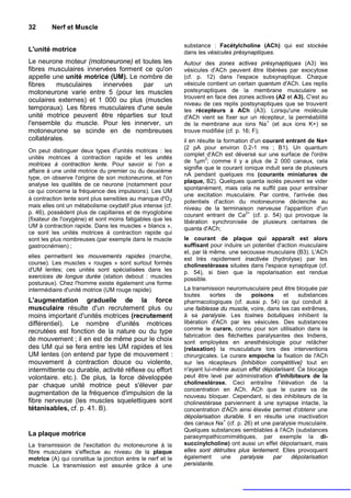 32       Nerf et Muscle

                                                            substance : Facétylcholine (ACh) qui est stockée
L'unité motrice                                             dans les vésicules présynaptiques.
Le neurone moteur (motoneurone) et toutes les               Autour des zones actives présynaptiques (A3) les
fibres musculaires innervées forment ce qu'on               vésicules d'ACh peuvent être libérées par exocytose
appelle une unité motrice (UM). Le nombre de                (cf. p. 12) dans l'espace subsynaptique. Chaque
fibres    musculaires   innervées    par   un               vésicule contient un certain quantum d'ACh. Les replis
motoneurone varie entre 5 (pour les muscles                 postsynaptiques de la membrane musculaire se
                                                            trouvent en face des zones actives (A2 et A3). C'est au
oculaires externes) et 1 000 ou plus (muscles
                                                            niveau de ces replis postsynaptiques que se trouvent
temporaux). Les fibres musculaires d'une seule              les récepteurs à ACh (A3). Lorsqu'une molécule
unité motrice peuvent être réparties sur tout               d'ACh vient se fixer sur un récepteur, la perméabilité
                                                                                            +
l'ensemble du muscle. Pour les innerver, un                 de la membrane aux ions Na (et aux ions K+) se
motoneurone se scinde en de nombreuses                      trouve modifiée (cf. p. 16; F);
collatérales.                                               il en résulte la formation d'un courant entrant de Na+
                                                            (2 pA pour environ 0.2-1 ms ; B1). Un quantum
On peut distinguer deux types d'unités motrices : les
                                                            complet d'ACh est déversé sur une surface de l'ordre
unités motrices à contraction rapide et les unités                   2
                                                            de 1µm ; comme il y a plus de 2 000 canaux, cela
motrices à contraction lente. Pour savoir si l'on a
                                                            signifie que le courant ionique induit sera de plusieurs
affaire à une unité motrice du premier ou du deuxième
                                                            nA pendant quelques ms (courants miniatures de
type, on observe l'origine de son motoneurone, et l'on
                                                            plaque, B2). Quelques quanta isolés peuvent se vider
analyse les qualités de ce neurone (notamment pour
                                                            spontanément, mais cela ne suffit pas pour entraîner
ce qui concerne la fréquence des impulsions). Les UM
                                                            une excitation musculaire. Par contre, l'arrivée des
à contraction lente sont plus sensibles au manque d'O 2
                                                            potentiels d'action du motoneurone déclenche au
mais elles ont un métabolisme oxydatif plus intense (cf.    niveau de la terminaison nerveuse l'apparition d'un
p. 46), possèdent plus de capillaires et de myoglobine                               2+
                                                            courant entrant de Ca (cf. p. 54) qui provoque la
(fixateur de l'oxygène) et sont moins fatigables que les    libération synchronisée de plusieurs centaines de
UM à contraction rapide. Dans les muscles « blancs »,       quanta d'ACh;
ce sont les unités motrices à contraction rapide qui
sont les plus nombreuses (par exemple dans le muscle        le courant de plaque qui apparaît est alors
gastrocnémien) ;                                            suffisant pour induire un potentiel d'action musculaire
                                                            et, par là même. une secousse musculaire (B3). L'ACh
elles permettent les mouvements rapides (marche,            est très rapidement inactivée (hydrolyse) par les
course). Les muscles « rouges » sont surtout formés         cholinestérases situées dans l'espace synaptique (cf.
d'UM lentes; ces unités sont spécialisées dans les          p. 54), si bien que la repolarisation est rendue
exercices de longue durée (station debout : muscles         possible.
posturaux). Chez l'homme existe également une forme
intermédiaire d'unité motrice (UM rouge rapide).            La transmission neuromusculaire peut être bloquée par
                                                            toutes     sortes   de    poisons     et   substances
L'augmentation graduelle de la force                        pharmacologiques (cf. aussi p. 54) ce qui conduit à
musculaire résulte d'un recrutement plus ou                 une faiblesse du muscle, voire, dans les cas extrêmes,
moins important d'unités motrices (recrutement              à sa paralysie. Les toxines botuliques inhibent la
différentiel). Le nombre d'unités motrices                  libération d'ACh par les vésicules. Des substances
recrutées est fonction de la nature ou du type              comme le curare, connu pour son utilisation dans la
                                                            fabrication des fléchettes paralysantes des Indiens,
de mouvement ; il en est de même pour le choix              sont employées en anesthésiologie pour relâcher
des UM qui se fera entre les UM rapides et les              (relaxation) la musculature lors des interventions
UM lentes (on entend par type de mouvement :                chirurgicales. Le curare empoche la fixation de l'ACh
mouvement à contraction douce ou violente,                  sur les récepteurs {inhibition compétitive} tout en
intermittente ou durable, activité réflexe ou effort        n'ayant lui-même aucun effet dépolarisant. Ce blocage
volontaire. etc.). De plus, la force développée             peut être levé par administration d'inhibiteurs de la
par chaque unité motrice peut s'élever par                  cholinestérase. Ceci entraîne l'élévation de la
                                                            concentration en ACh. ACh que le curare va de
augmentation de la fréquence d'impulsion de la              nouveau bloquer. Cependant, si des inhibiteurs de la
fibre nerveuse (les muscles squelettiques sont              cholinestérase parviennent à une synapse intacte, la
tétanisables, cf. p. 41. B).                                concentration d'ACh ainsi élevée permet d'obtenir une
                                                            dépolarisation durable. Il en résulte une inactivation
                                                                             +
                                                            des canaux Na (cf. p. 26) et une paralysie musculaire.
                                                            Quelques substances semblables à l'ACh (substances
La plaque motrice                                           parasympathicomimétiques, par exemple la di-
La transmission de l'excitation du motoneurone à la         succinylcholine) ont aussi un effet dépolarisant, mais
fibre musculaire s'effectue au niveau de la plaque          elles sont détruites plus lentement. Elles provoquent
motrice (A) qui constitue la jonction entre le nerf et le   également       une   paralysie   par    dépolarisation
muscle. La transmission est assurée grâce à une             persistante.
 
