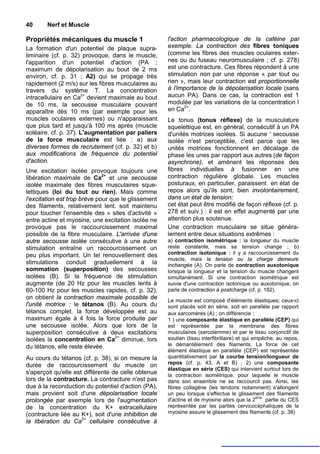 40      Nerf et Muscle

Propriétés mécaniques du muscle 1                    l'action pharmacologique de la caféine par
La formation d'un potentiel de plaque supra-         exemple. La contraction des fibres toniques
liminaire (cf. p. 32) provoque, dans le muscle,      (comme les fibres des muscles oculaires exter-
l'apparition d'un potentiel d'action (PA ;           nes ou du fuseau neuromusculaire ; cf. p. 278)
maximum de dépolarisation au bout de 2 ms            est une contracture. Ces fibres répondent à une
environ, cf. p. 31 ; A2) qui se propage très         stimulation non par une réponse « par tout ou
rapidement (2 m/s) sur les fibres musculaires au     rien », mais leur contraction est proportionnelle
travers du système T. La concentration               à l'importance de la dépolarisation locale (sans
intracellulaire en Ca2+ devient maximale au bout     aucun PA). Dans ce cas, la contraction est 1
de 10 ms, la secousse musculaire pouvant             modulée par les variations de la concentration î
apparaître dès 10 ms (par exemple pour les           en Ca2+.
muscles oculaires externes) ou n'apparaissant        Le tonus (tonus réflexe) de la musculature
que plus tard et jusqu'à 100 ms après (muscle        squelettique est, en général, consécutif à un PA
soléaire. cf. p. 37). L'augmentation par paliers     d'unités motrices isolées. Si aucune ' secousse
de la force musculaire est liée : a) aux             isolée n'est perceptible, c'est parce que les
diverses formes de recrutement (cf. p. 32) et b)     unités motrices fonctionnent en décalage de
aux modifications de fréquence du potentiel          phase les unes par rapport aux autres (de façon
d'action.                                            asynchrone), et amènent les réponses des
Une excitation isolée provoque toujours une          fibres individuelles à fusionner en une
libération maximale de Ca2+ et une secousse          contraction régulière globale. Les muscles
isolée maximale des fibres musculaires sque-         posturaux, en particulier, paraissent en état de
lettiques (loi du tout ou rien). Mais comme          repos alors qu'ils sont, bien involontairement,
l'excitation est trop brève pour que le glissement   dans un état de tension:
des filaments, relativement lent. soit maintenu      cet état peut être modifié de façon réflexe (cf. p.
pour toucher l'ensemble des « sites d'activité »     278 et suiv.) : il est en effet augmenté par une
entre actine et myosine, une excitation isolée ne    attention plus soutenue.
provoque pas le raccourcissement maximal             Une contraction musculaire se situe généra-
possible de la fibre musculaire. L'arrivée d'une     lement entre deux situations extrêmes :
autre secousse isolée consécutive à une autre        a) contraction isométrique : la longueur du muscle
stimulation entraîne un raccourcissement un          reste constante, mais sa tension change ; b)
peu plus important. Un tel renouvellement des        contraction isotonique : il y a raccourcissement du
                                                     muscle, mais la tension ou la charge demeure
stimulations conduit graduellement à la              inchangée (A). On parle de contraction auxotonique
sommation (superposition) des secousses              lorsque la longueur et la tension du muscle changent
isolées (B). Si la fréquence de stimulation          simultanément. Si une contraction isométrique est
augmente (de 20 Hz pour les muscles lents à          suivie d'une contraction isotonique ou auxotonique, on
60-100 Hz pour les muscles rapides, cf. p. 32),      parle de contraction à postcharge (cf. p. 182).
on obtient la contraction maximale possible de       Le muscle est composé d'éléments élastiques; ceux-ci
l'unité motrice : le tétanos (B). Au cours du        sont placés soit en série, soit en parallèle par rapport
tétanos complet. la force développée est au          aux sarcomères (A) ; on différencie :
maximum égale à 4 fois la force produite par         1 ) une composante élastique en parallèle (CEP) qui
une secousse isolée. Alors que lors de la            est représentée par la membrane des fibres
superposition consécutive à deux excitations         musculaires (sarcolemme) et par le tissu conjonctif de
isolées la concentration en Ca2+ diminue, lors       soutien (tissu interfibrillaire) et qui empêche, au repos,
du tétanos, elle reste élevée.                       le démantèlement des filaments. La force de cet
                                                     élément élastique en parallèle (CEP) est représentée
Au cours du tétanos (cf. p. 38), si on mesure la     quantitativement par la courbe tension/longueur de
durée de raccourcissement du muscle on               repos (cf. p. 43, A et B) ; 2) une composante
                                                     élastique en série (CES) qui intervient surtout lors de
s'aperçoit qu'elle est différente de celle obtenue   la contraction isométrique, pour laquelle le muscle
lors de la contracture. La contracture n'est pas     dans son ensemble ne se raccourcit pas. Ainsi, les
due à la reconduction du potentiel d'action (PA),    fibres collagène (les tendons notamment) s'allongent
mais provient soit d'une dépolarisation locale       un peu lorsque s'effectue le glissement des filaments
                                                                                              ème
prolongée par exemple lors de l'augmentation         d'actine et de myosine alors que la 2        partie du CES
de la concentration du K+ extracellulaire            représentée par les parties cervicocéphaliques de la
(contracture liée au K+), soit d'une inhibition de   myosine assure le glissement des filaments (cf. p. 38)
la libération du Ca2+ cellulaire consécutive à
 