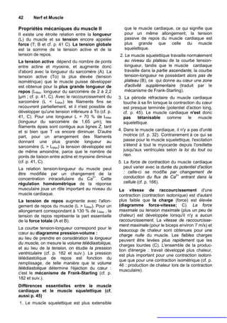 42     Nerf et Muscle

Propriétés mécaniques du muscle II                     que le muscle cardiaque, ce qui signifie que
II existe une étroite relation entre la longueur       pour un même allongement, la tension
(L) du muscle et sa tension encore appelée             passive de repos du muscle cardiaque est
force (T; B et cf. p. 41 C). La tension globale        plus grande que celle du muscle
est la somme de la tension active et de la             squelettique.
tension de repos.                                   2. Le muscle squelettique travaille normalement
La tension active dépend du nombre de ponts            au niveau du plateau de la courbe tension-
entre actine et myosine, et augmente donc              longueur, tandis que le muscle cardiaque
d'abord avec la longueur du sarcomère (A). La          travaille dans la partie ascendante, la courbe
tension active (To) la plus élevée (tension            tension-longueur ne possédant alors pas de
isométrique) que le muscle puisse développer           plateau (B), ce qui donne au cœur une zone
est obtenue pour la plus grande longueur de            d'activité supplémentaire (traduit par le
repos (LMax. longueur du sarcomère de 2 à 2,2          mécanisme de Frank-Starling).
|µm ; cf. p. 41, C). Avec le raccourcissement du    3. La période réfractaire du muscle cardiaque
sarcomère (L < LMax) les filaments fins se             touche à sa fin lorsque la contraction du cœur
recouvrent partiellement, et il n'est possible de      est presque terminée (potentiel d'action long,
développer qu'une tension inférieure à To (cf. p.      cf. p. 45). Le muscle cardiaque n'est donc
41, C). Pour une longueur L = 70 % de LMax             pas     tétanisable    comme      le    muscle
(longueur du sarcomère de 1,65 µm), les                squelettique.
filaments épais sont contigus aux lignes Z, tant
et si bien que T va encore diminuer. D'autre        4. Dans le muscle cardiaque, il n'y a pas d'unité
part, pour un arrangement des filaments                motrice (cf. p. 32). Contrairement à ce qui se
donnant une plus grande longueur au                    passe pour le muscle squelettique, l'excitation
sarcomère (L > LMax) la tension développée est         s'étend à tout le myocarde depuis l'oreillette
de même amoindrie, parce que le nombre de              jusqu'aux ventricules selon la loi du tout ou
ponts de liaison entre actine et myosine diminue       rien.
(cf. p. 41, C).                                     5. La force de contraction du muscle cardiaque
La relation tension-longueur du muscle peut            peut varier avec la durée du potentiel d'action
être modifiée par un changement de la                  : celle-ci se modifie par changement de
concentration intracellulaire du Ca2+. Cette           conduction du flux de Ca2+ entrant dans la
régulation homéométrique de la réponse                 cellule (cf. p. 166).
musculaire joue un rôle important au niveau du      La vitesse de raccourcissement d'une
muscle cardiaque.                                   contraction (contraction isotonique) est d'autant
La tension de repos augmente avec l'allon-          plus faible que la charge (force) est élevée
gement de repos du muscle (L > LMax). Pour un       (diagramme force-vitesse; C). La force
allongement correspondant à 130 % de LMax , la      maximale ou tension maximale (plus un peu de
tension de repos représente la part essentielle     chaleur) est développée lorsqu'il n'y a aucun
de la force totale (A et B).                        raccourcissement. La vitesse de raccourcisse-
                                                    ment maximale (pour le biceps environ 7 m/s) et
La courbe tension-longueur correspond pour le       beaucoup de chaleur sont obtenues pour une
cœur au diagramme pression-volume :                 charge nulle du muscle. Les faibles charges
au lieu de prendre en considération la longueur     peuvent être levées plus rapidement que les
du muscle, on mesure le volume télédiastolique,     charges lourdes (C). L'ensemble de la produc-
et au lieu de la tension, on étudie la pression     tion d'énergie : travail développé plus chaleur,
ventriculaire (cf. p. 182 et suiv.). La pression    est plus important pour une contraction isotoni-
télédiastolique de repos est fonction du            que que pour une contraction isométrique (cf. p.
remplissage, de telle manière que le volume         46 : production de chaleur lors de la contraction
télédiastolique détermine l'éjection du cœur :      musculaire).
c'est le mécanisme de Frank-Starling (cf. p.
182 et suiv.).
Différences essentielles entre le muscle
cardiaque et le muscle squelettique (cf.
aussi p. 45)
1. Le muscle squelettique est plus extensible
 
