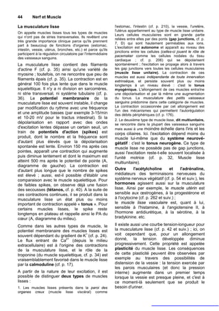 44       Nerf et Muscle

La musculature lisse                                           l'estomac, l'intestin (cf. p. 210), la vessie, l'uretère,
                                                               l'utérus appartiennent au type de muscle lisse unitaire.
On appelle muscles lisses tous les types de muscles
                                                               Leurs cellules musculaires sont en grande partie
qui n'ont pas de stries transversales. Ils revêtent une
                                                               reliées entre elles par des ponts (gap junctions, cf. p.
très grande importance clinique parce qu'ils prennent
                                                               7, D) qui sont hautement perméables aux ions.
part à beaucoup de fonctions d'organes (estomac,
                                                               L'excitation est autonome et apparaît au niveau des
intestin, vessie, utérus, bronches, etc.) et parce qu'ils
                                                               jonctions entre les cellules (celles-ci jouent le rôle de
participent à la régulation circulatoire par l'intermédiaire
                                                               pacemaker comme les cellules nodales du tissu
des vaisseaux sanguins.
                                                               cardiaque ; cf. p. 206) qui se dépolarisent
La musculature lisse contient des filaments                    spontanément ; l'excitation se propage alors à travers
d'actine F (cf. p. 35) ainsi qu'une variété de                 les gap junctions vers toutes les cellules musculaires
myosine ; toutefois, on ne rencontre que peu de                (muscle lisse unitaire). La contraction de ces
                                                               muscles est aussi indépendante de toute innervation
filaments épais (cf. p. 35). La contraction est en             extrinsèque, et persiste souvent plus ou moins
général 100 fois plus lente que dans le muscle                 longtemps à un niveau élevé : c'est le tonus
squelettique. Il n'y a ni division en sarcomères,              myogénique. L'allongement de ces muscles entraîne
ni strie transversal, ni système tubulaire (cf. p.             une dépolarisation et par là même une augmentation
36). Le potentiel membranaire de la                            du tonus. La musculature des petits vaisseaux
musculature lisse est souvent instable, il change              sanguins prédomine dans cette catégorie de muscles.
par modification du rythme avec une fréquence                  La contraction occasionnée par cet allongement est
                                                               l'un des mécanismes qui permettent l'autorégulation
et une amplitude basses (par exemple 3-15/min                  des débits périphériques (cf. p. 176).
et 10-20 mV pour le tractus intestinal). Si la
                                                               2. Le deuxième type de muscle lisse, dit multiunitaire,
dépolarisation en rapport avec des ondes                       se rencontre dans la plupart des vaisseaux sanguins
d'excitation lentes dépasse un certain seuil, un               mais aussi à une moindre échelle dans l'iris et les
train de potentiels d'action (spikes) est                      corps ciliaires. Ici. l'excitation dépend moins du
produit, dont le nombre et la fréquence sont                   muscle lui-même que du système neurové-
d'autant plus élevés que la dépolarisation                     gétatif : c'est le tonus neurogène. Ce type de
spontanée est lente. Environ 150 ms après ces                  muscle lisse ne possède pas de gap junctions,
pointes, apparaît une contraction qui augmente                 aussi l'excitation reste-t-elle souvent localisée à
puis diminue lentement et dont le maximum est                  l'unité motrice (cf. p. 32, Muscle lisse
atteint 500 ms après le potentiel de pointe (A,                multiunitaire).
diagramme de gauche). La contraction est
d'autant plus longue que le nombre de spikes                   Outre      l'acétylcholine        et   l'adrénaline,
est élevé ; aussi, est-il possible d'établir une               médiateurs des terminaisons nerveuses du
comparaison avec le muscle squelettique. Pour                  système nerveux végétatif (cf. p. 54 et suiv.), les
de faibles spikes, on observe déjà une fusion                  hormones agissent aussi sur la musculature
des secousses (tétanos, cf. p. 40). A la suite de              lisse. Ainsi par exemple, le muscle utérin est
ces contractions continues, il se produit dans la              sensible aux œstrogènes, à la progestérone et
musculature lisse un état plus ou moins                        à l'ocytocine (cf. p. 262 et suiv.) ;
important de contraction appelé « tonus ». Pour                le muscle lisse vasculaire est, quant à lui,
certains muscles lisses, le spike reste                        sensible à l'histamine, à l'angiotensine II, à
longtemps en plateau et rappelle ainsi le PA du                l'hormone antidiurétique, à la sérotine, à la
cœur (A, diagramme du milieu).                                 bradykinine. etc.

Comme dans les autres types de muscle, le                      Il existe aussi une courbe tension-longueur pour
potentiel membranaire des muscles lisses est                   la musculature lisse (cf. p. 42 et suiv.) ; ici, on
souvent dépendant du gradient de K+ (cf. p. 24).               voit cependant que, pour un allongement
Le flux entrant de Ca2+ (depuis le milieu                      donné, la tension développée diminue
extracellulaire) est à l'origine des contractions              progressivement. Cette propriété est appelée
de la musculature lisse, et le rôle de la                      plasticité du muscle lisse. Les conséquences
troponine (du muscle squelettique, cf. p. 34) est              de cette plasticité peuvent être observées par
vraisemblablement favorisé dans le muscle lisse                exemple au travers des possibilités de
par la calmoduline (cf. p. 17).                                distension de la vessie : la tension exercée par
                                                               les parois musculaires (et donc la pression
A partir de la nature de leur excitation, il est               interne) augmente dans un premier temps
possible de distinguer deux types de muscles                   lorsque la vessie est presque pleine, et c'est à
lisses :                                                       ce moment-là seulement que se produit le
1. Les muscles lisses présents dans la paroi des               besoin d'uriner.
organes creux (muscle lisse viscéral) comme
 