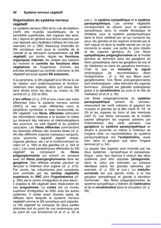 50      Système nerveux végétatif

Organisation du système nerveux                       suiv.) : le système sympathique et le système
végétatif                                             parasympathique. Les centres végétatifs
Le système nerveux (SN) de la «vie de relation»       correspondant se situent, pour le système
(nerfs des muscles squelettiques, de la               sympathique dans la moelle thoracique et
sensibilité superficielle, des organes des sens,      lombaire, pour le système parasympathique
etc.) répond en général aux stimuli externes par      dans le tronc cérébral (en ce qui concerne les
une réponse vers l'extérieur (réflexe de fuite par    yeux. les glandes et les organes innervés par le
exemple) (cf. p. 280). Beaucoup d'activités du        nerf vague) et dans la moelle sacrée (en ce qui
SN somatique sont sous le contrôle de la              concerne la vessie, une partie du gros intestin
volonté et se déroulent consciemment. Le SN           et les organes génitaux; A). Les fibres
végétatif, par contre, régule les fonctions           sympathiques préganglionnaires de la moelle
organiques internes, les adapte aux besoins           épinière se terminent dans les ganglions du
du moment et contrôle les fonctions dites             tronc sympathique, dans les ganglions du cou et
végétatives de l'organisme. Comme ces                 de l'abdomen ou dans les ganglions terminaux.
activités échappent au contrôle volontaire, le SN     C'est là que se transmet le signal
végétatif est aussi appelé SN autonome.               cholinergique      (le   neuromédiateur     étant
                                                      l'acétylcholine ; cf. p. 54) aux fibres post-
A la périphérie, le SN végétatif et le SN de la vie   ganglionnaires. Ces fibres post-ganglionnaires
de relation sont anatomiquement et fonction-          sont adrénergiques : elles stimulent les organes
nellement bien séparés, alors qu'il existe des        terminaux (excepté les glandes sudoripares)
liens étroits entre les deux au niveau du SN          grace à la noradrénaline qui joue ici le rôle de
central (cf. p. 232 et 290).                          médiateur (A et cf. p. 56).
L'arc réflexe (cf. p. 278 et suiv.) avec ses voies    Les fibres préganglionnaires du système
afférentes [vers le système nerveux central           parasympathique         partent  du     cerveau,
(SNC)] et ses voies efférentes (vers la               empruntent les nerfs crâniens et gagnent les
périphérie) symbolise la base fonctionnelle du        muscles et glandes de la tête (nerfs III, VII et
SN végétatif. Les fibres afférentes véhiculent        IX) et les organes du tronc et des membres
les informations relatives à la douleur et celles     (nerf X). Les fibres nerveuses de la moelle
qui émanent des mécano- et chémorécepteurs            sacrée atteignent les organes pelviens par
des poumons, du tube digestif et du système           l'intermédiaire des nerfs pelviens. Les
vasculaire. Les fibres efférentes commandent          ganglions du système parasympathique se
les réponses réflexes des muscles lisses (cf. p.      situent à proximité ou même à l'intérieur de
44) des différents organes (vaisseaux sanguins,       l'organe cible. Le neuromédiateur du système
yeux, poumons, appareil digestif, vessie,             parasympathique est l'acétylcholine, aussi
organes génitaux, etc.) et le fonctionnement du       bien dans le ganglion que dans l'organe
cœur (cf. p. 166) et des glandes (cf. p. 204 et       terminal (cf. p. 54).
suiv.). Les voies périphériques efférentes du SN      La plupart des organes sont innervés par les
végétatif     se     composent       de     fibres    deux systèmes : sympathique et parasympa-
préganglionnaires qui entrent en synapse              thique ; ainsi, leur réponse à chacun des deux
avec les fibres post-ganglionnaires dans les          systèmes peut être opposée (antagoniste.
ganglions. Des réflexes simples peuvent se            dans le cœur par exemple) ou presque
dérouler à 'intérieur d'un organe (cf. p. 210).      identique (dans les glandes salivaires par
Par contre, les mécanismes plus complexes             exemple; cf. p. 204 et suiv.). La médullo-
sont contrôlés par les centres végétatifs             surrénale est une glande mixte, à la fois
supérieurs du SNC dont l'hypothalamus (cf.            ganglion sympathique et glande à sécrétion
p. 290) est le centre d'intégration le plus élevé ;   hormonale : des fibres préganglionnaires du
il englobe le SN végétatif dans l'élaboration de      système sympathique y libèrent de l'adrénaline
ses programmes. Le cortex est un niveau               et de la noradrénaline dans la circulation (cf. p.
supérieur d'intégration du SNC avec les autres        58).
systèmes. Il existe aussi d'autres types de
réflexes dans lesquels le système nerveux
végétatif comme le SN somatique sont séparés.
Le SN végétatif se compose de deux parties
distinctes tant du point de vue anatomique que
du point de vue fonctionnel (A et cf. p. 52 et
 