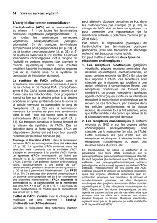 54    Système nerveux végétatif

L'acétylcholine comme neuromédiateur                         peut atteindre plusieurs centaines de Hz, dans
                                                             les motoneurones par exemple (cf. p. 32), le
L'acétylcholine (ACh) est le neuromédiateur                  clivage de l'ACh doit se faire en quelques ms
au niveau : 1 ) de toutes les terminaisons                   pour permettre une repolarisation de la
nerveuses végétatives préganglionnaires ', 2)                membrane entre deux potentiels d'actions (cf. p.
de      toutes   les    terminaisons    nerveuses            26 et suiv.).
végétatives       parasympathiques       post-gan-
                                                             Par contre, la dégradation (hydrolyse) de
glionnaires', 3) de quelques terminaisons
                                                             l'acétylcholine des terminaisons post-gan-
sympathiques post-ganglionnaires (cf. p. 53) ; 4)
                                                             glionnaires (avec une fréquence de décharge
de la jonction neuromusculaire (cf. p. 32) et 5)
                                                             moindre) est beaucoup moins rapide.
de quelques synapses du SN central. Quelques
innervations cholinergiques sont à l'origine de              On peut mettre en évidence deux types de
l'activité de certains organes (par exemple le               récepteurs cholinergiques :
muscle squelettique) tandis que d'autres                     1. Les récepteurs nicotiniques [ganglions
modifient l'activité intrinsèque d'autres organes               végétatifs, plaques motrices terminales des
(par ex. le muscle lisse ou le système de                       muscles squelettiques, médullosurrénale, et
conduction de l'excitation du cœur).                            aussi certains endroits du SNC). En plus de
La synthèse de FACh s'effectue dans le                          leur réponse à l'ACh, ces récepteurs sont
                                                                stimulés par la nicotine, qui toutefois a une
cytoplasme des terminaisons nerveuses à partir
                                                                action inhibitrice à concentration élevée. Les
de la choline et de l'acétyl CoA. L''acétylcoen-
                                                                récepteurs nicotiniques ne forment pas,
zyme A (Ac. CoA) (acide acétique « activé ») se
                                                                semble-t-il, un groupe homogène : quelques
forme dans les mitochondries. Son groupement
                                                                agents cholinergiques exciteurs ou inhibiteurs
acétyl se fixe sur la choline grâce à la choline
                                                                modulent la transmission cholinergique par le
acétylase, enzyme synthétisée dans le soma de
                                                                moyen de ces récepteurs, par exemple dans
la cellule nerveuse et transportée le long de
                                                                les cellules ganglionnaires et la plaque
l'axoplasme (cf. p. 22) vers la terminaison
                                                                motrice, de manière tout à fait sélective, alors
nerveuse. La choline ne peut être synthétisée
                                                                que l'effet inhibiteur du curare qui dérive de la
dans le nerf ; elle est captée dans le milieu
                                                                d-tubocurarine est partout identique.
extracellulaire (ME) par transport actif (cf. p.
11). Ce transport constitue le facteur limitant de           2. Les récepteurs muscariniques (à certains
la vitesse de synthèse de l'ACh. Dès sa                         endroits du SNC et sur les organes cibles
libération dans la fente synaptique, l'ACh est                  cholinergiques       parasympathiques)       sont
dégradée en choline qui est à son tour aussitôt                 stimulés par la muscarine (en plus de l'Ach).
recaptée par la cellule nerveuse (A).                           Cette substance n'a pas d'effet sur les
                                                                récepteurs nicotiniques. L'atropine inhibe les
Stockage et libération d'ACh : dans la terminaison
                                                                récepteurs muscariniques du cœur, des
nerveuse, l'ACh est emmagasinée dans des vésicules
(cf. p. 32). La quantité d'ACh contenue dans les                muscles lisses, du SNC, etc.
vésicules reste constante car la synthèse d'ACh              En thérapeutique, on utilise le carbachol et la
s'adapte en permanence à la quantité d'ACh libérée.          pilocarpine pour leurs effets excitateurs sur le
Le quantum d'ACh emmagasiné ou libéré par                    parasympathique {parasympathicomimétiques directs}.
vésicule (cf. p. 32) contient environ 4 000 molécules        Ils sont dégradés plus lentement que l'ACh par l'ACh-
d'ACh. L'arrivée d'un potentiel d'action présynaptique       estérase. Les parasympathicomimétiques indirects
                                                        2+
libère, consécutivement à une entrée de Ca                   (néostigmine, entre autres) agissent en inhibant l'ACh-
(extracellulaire), plusieurs centaines de tels quanta (cf.   estérase. Potentiellement, de tels agents anti ACh-
p. 30 et suiv.) permettant l'établissement d'un PPSE         estérase peuvent 1) stimuler les récepteurs muscarini-
(cf. p. 30). Ce passage d'un potentiel présynaptique à       ques des organes effecteurs autonomes (par ex.
un potentiel post-synaptique est dû à un changement          contraction prolongée des bronches), 2) stimuler et
des propriétés membranaires : FACh augmente la               consécutivement paralyser a) des récepteurs
perméabilité ou la conductibilité de la membrane             nicotiniques des ganglions autonomes et des muscles
                          2+
aux ions Na+. K+ et Ca (A et p. 16. F) ; au niveau du        squelettiques et b) des récepteurs muscariniques du
cœur, l'acétylcholine ne modifie que la conductibilité       SNC. Cependant des doses thérapeutiques de tels
            +
aux ions K (cf. p. 166).                                     agents ne causent qu'une part de ces effets alors que
L'effet de FACh s'arrête avec le clivage de la               presque tous les effets sont observés aux doses
                                                             élevées toxiques ou létales. Quelques insecticides
molécule par une enzyme : l'acétyl-                          agissent ainsi, par ex. le paraxon qui est le métabolite
cholinestérase (ACh-estérase).                               actif du parathion (E 605).
Comme la fréquence des potentiels d'action
 
