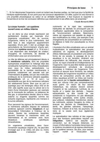 Principes de base             1

"... Si l'on décompose l'organisme vivant en isolant ses diverses parties, ce n'est que pour la facilité de
l'analyse expérimentale, et non point pour les concevoir séparément. En effet, quand on veut donner à
une propriété physiologique sa valeur et sa véritable signification, il faut toujours la rapporter à
l'ensemble et ne tirer de conclusion définitive que relativement à ses effets dans cet ensemble."
                                                                                   Claude Bernard (1865)

 Le corps humain : un système                           nutriments et le rejet des substances
 ouvert avec un milieu interne                          habituelles de déchets ne provoquent pas de
                                                        modification appréciable dans la composition
  La vie dans sa plus simple expression est             de l'environnement cellulaire. Néanmoins,
 parfaitement illustrée par l'exemple d'un              même cet organisme est capable de réagir à
 organisme unicellulaire. Afin de survivre,             des modifications du milieu, par exemple à des
 l'organisme, même le plus rudimentaire, doit           changements de concentration en nutriments. Il
 faire face à des exigences apparemment                 se déplace à l'aide d'un pseudopode ou d'une
 opposées. D'une part, il doit se protéger des          flagelle.
 perturbations de l'environnement, d'autre part,        L'évolution d'un être unicellulaire vers un animal
 comme tout système ouvert (cf. p. 19 et suiv.)         multicellulaire, la spécialisation des groupes
 il est dépendant des échanges de chaleur,              cellulaires en organes, le développement
 d'oxygène, de nutriments, de déchets et                d'êtres hétérosexués et possédant une certaine
 d'information avec son environnement.                  forme de vie sociale, le passage de la vie
                                                        aquatique à la vie terrestre, amènent une
 Le rôle de défense est principalement dévolu à
                                                        augmentation de l'efficacité, des chances de
 la membrane cellulaire, dont les propriétés
                                                        survie. du rayon d'activité et d'indépendance de
 hydrophobes empêchent le mélange létal des
                                                        l'organisme. Ceci ne peut être réalisé que par le
 constituants hydrophiles du milieu intracellulaire
                                                        développement        simultané      de   structures
 avec ceux du milieu extracellulaire. La
                                                        complexes à l'intérieur de l'organisme. Pour
 perméabilité de la barrière membranaire à
                                                        survivre et assurer leurs fonctions, les cellules
 certaines substances est assurée soit par
                                                        individuelles de l'organisme requièrent un milieu
 l'intermédiaire de pores, soit par des molécules
                                                        interne de composition proche de celle du
 protéiques de la membrane cellulaire appelées
                                                        milieu aquatique primitif. Le milieu est mainte-
 transporteurs (cf. p. 10 et suiv.). La
                                                        nant assuré par le liquide extracellulaire (A),
 perméabilité aux gaz de la membrane cellulaire
                                                        mais son volume n'est pas comparativement
 est relativement bonne. Bien que ce soit un
                                                        aussi grand. En raison de leur activité
 avantage pour les échanges vitaux d'02 et de
                                                        métabolique, les cellules doivent extraire
 COi. cela signifie aussi que la cellule est à la
                                                        l'oxygène et les substances nutritives de ce
 merci d'une intoxication gazeuse, par exemple
                                                        liquide et y rejeter des déchets ; l'espace
 par le monoxyde de carbone. La présence de
                                                        extracellulaire va être inondé de ces
 tels gaz. à concentration élevée, dans le milieu
                                                        substances si l'organisme n'a pas développé
 externe ou d'agents lipophiles comme les
                                                        d'organes spécialisés, entre autres choses,
 solvants organiques, représente une menace à
                                                        pour prélever, métaboliser, transformer, stocker
 la survie cellulaire.
                                                        les nutriments, extraire l'oxygène du milieu et
 Pour percevoir les signaux de l'environnement,         évacuer les déchets du métabolisme. Les
 la membrane cellulaire dispose de certaines            dents, les glandes salivaires, l'œsophage,
 protéines agissant comme récepteurs et qui             l'estomac, l'intestin et le foie, les poumons, les
 transmettent l'information à l'intérieur de la         reins et la vessie sont tous également
 cellule. Seules les substances lipophiles              impliqués.
 peuvent traverser la membrane sans cet                 La spécialisation des cellules et des organes
 intermédiaire et se combiner avec leurs                pour des fonctions particulières requiert une
 récepteurs         protéiques        spécifiques       intégration.    Celle-ci    est   assurée     par
 intracellulaires.                                      convection, sur de longues distances, au
 Un organisme unicellulaire, dans l'envi-               moyen d'informations humorales transmises par
 ronnement aquatique originel (A), ne peut être         le système circulatoire et de signaux électriques
 envisagé que si ce milieu est plus ou moins            par le système nerveux. De plus, pour assurer
 constant.          L'extraction           des          l'apport    nutritif   et    l'évacuation     des
                                                        .
 