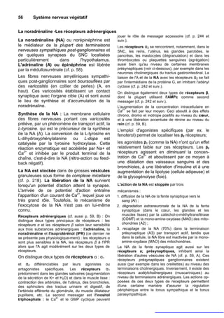 56       Système nerveux végétatif


La noradrénaline -Les récepteurs adrénergiques
                                                            jouer le rôle de messager accessoire (cf. p. 244 et
La noradrénaline (NA) ou norépinéphrine est                 suiv.).
le médiateur de la plupart des terminaisons                 Les récepteurs α2 se rencontrent, notamment, dans le
nerveuses sympathiques post-ganglionnaires et               SNC, les reins, l'utérus, les glandes parotides, le
de quelques synapses du SNC localisées                      pancréas, les mastocytes (dégranulation) et dans les
particulièrement     dans         l'hypothalamus.           thrombocytes ou plaquettes sanguines (agrégation)
L'adrénaline (A) ou épinéphrine est libérée                 aussi bien qu'au niveau de certaines membranes
par la médullosurrénale (cf. p. 58).                        présynaptiques (voir ci-dessous), par exemple dans les
                                                            neurones cholinergiques du tractus gastrointestinal. La
Les fibres nerveuses amyéliniques sympathi-                 liaison de l'A et de la NA avec les récepteurs α2 se fait
ques post-ganglionnaires sont boursouflées par              par l'intermédiaire de la protéine G, en inhibant l'adényl
des varicosités (en collier de perles) (A, en               cyclase (cf. p. 242 et suiv.).
haut). Ces varicosités établissent un contact               On distingue également deux types de récepteurs β,
synaptique avec l'organe cible (A) et sont aussi            dont la plupart utilisent l'AMPc comme second
le lieu de synthèse et d'accumulation de la                 messager (cf. p. 242 et suiv.).
noradrénaline.                                              L'augmentation de la concentration intracellulaire en
                                                               2+
                                                            Ca se fait par leur moyen. Ceci aboutit à des effets
Synthèse de la NA : La membrane cellulaire                  chrono, dromo et inotrope positifs au niveau du cœur,
des fibres nerveuses portant ces varicosités                et à une libération accentuée de rénine au niveau du
prélève, par un phénomène de transport actif, la            rein (cf. p. 59, B).
L-tyrosine. qui est le précurseur de la synthèse            L'emploi d'agonistes spécifiques (par ex. le
de la NA (A). La conversion de la L-tyrosine en             fenoterol) permet de localiser les β2 récepteurs;
L-dihydroxyphénylalanine      ou L-dopa est
catalysée par la tyrosine hydroxylase. Cette                les agonistes β1 (comme la NA) n'ont qu'un effet
réaction enzymatique est accélérée par Na+ et               relativement faible sur ces récepteurs. Les β2
Ca2+ et inhibée par le produit terminal de la               récepteurs agissent en diminuant la concen-
chaîne, c'est-à-dire la NA (rétro-action ou feed-           tration de Ca2+ et aboutissent par ce moyen à
back négatif).                                              une dilatation des vaisseaux sanguins et des
                                                            bronchioles, à une libération d'insuline et à une
La NA est stockée dans de grosses vésicules                 augmentation de la lipolyse (cellule adipeuse) et
granuleuses sous forme de complexe micellaire               de la glycogénolyse (foie).
(cf. p. 218). La libération de la NA survient
lorsqu'un potentiel d'action atteint la synapse.            L'action de la NA est stoppée par trois
L'arrivée de ce potentiel d'action entraîne                 mécanismes :
l'apparition d'un courant de Ca2+, lequel joue un           1. diffusion de la NA de la fente synaptique vers le
très grand rôle. Toutefois, le mécanisme de                    sang (Al) ;
l'exocytose de la NA n'est pas en lui-même                  2. dégradation extraneuronale de la NA de la fente
connu.                                                         synaptique (dans le cœur, les glandes et les
Récepteurs adrénergiques (cf. aussi p. 59, B) : On             muscles lisses) par la catéchol-o-méthyltransférase
distingue deux types principaux de récepteurs : les            (COMT) et la mono-amine-oxydase (MAO) des mito-
récepteurs α et les récepteurs β selon leur sensibilité        chondries (A2) ;
aux trois substances adrénergiques : l'adrénaline, la       3. recaptage de la NA (70%) dans la terminaison
noradrénaline et l'isoprotérénol (IPR) (ce dernier ne          présynaptique (A3) par transport actif, tandis que
se présente pas physiologique-ment) : les récepteurs α         dans la cellule, la NA libre est inactivée par la mono-
sont plus sensibles à la NA, les récepteurs β à l'IPR          amine-oxydase (MAO) des mitochondries.
alors que l'A agit modérément sur les deux types de         La NA de la fente synaptique agit aussi sur les
récepteurs.                                                 récepteurs a; présynaptiques, inhibant ainsi la
On distingue deux types de récepteurs α : α1                libération d'autres vésicules de NA (cf. p. 59, A). Ces
                                                            récepteurs présynaptiques ganglionnaires existent
et α2 différenciables par leurs agonistes ou                aussi (par exemple dans les oreillettes) au niveau des
antagonistes spécifiques. Les récepteurs α1                 terminaisons cholinergiques. Inversement, il existe des
prédominent dans les glandes salivaires (augmentation       récepteurs acétylcholinergiques (muscariniques) au
de la sécrétion de K+ et H2O) et dans le muscle lisse :     niveau de terminaisons adrénergiques. Les actions op-
contraction des artérioles, de l'utérus, des bronchioles,   posées de ces deux types de récepteurs permettent
des sphincters des tractus urinaire et digestif, de         d'une certaine manière d'assurer la régulation
l'artériole efférente du glomérule, du muscle dilatateur    périphérique entre le tonus sympathique et le tonus
pupillaire, etc. Le second messager est l'inositol          parasympathique.
                        2+
triphosphate : le Ca et le GMP cyclique peuvent
 