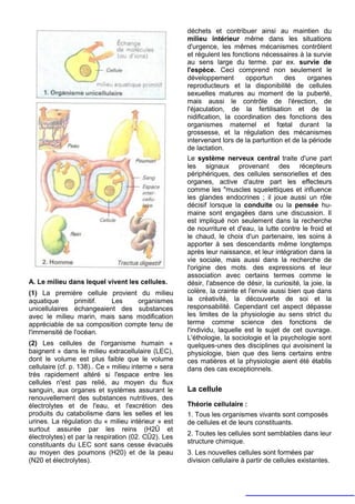déchets et contribuer ainsi au maintien du
                                                       milieu intérieur même dans les situations
                                                       d'urgence, les mêmes mécanismes contrôlent
                                                       et régulent les fonctions nécessaires à la survie
                                                       au sens large du terme. par ex. survie de
                                                       l'espèce. Ceci comprend non seulement le
                                                       développement       opportun       des     organes
                                                       reproducteurs et la disponibilité de cellules
                                                       sexuelles matures au moment de la puberté,
                                                       mais aussi le contrôle de l'érection, de
                                                       l'éjaculation, de la fertilisation et de la
                                                       nidification, la coordination des fonctions des
                                                       organismes maternel et fœtal durant la
                                                       grossesse, et la régulation des mécanismes
                                                       intervenant lors de la parturition et de la période
                                                       de lactation.
                                                       Le système nerveux central traite d'une part
                                                       les signaux provenant des récepteurs
                                                       périphériques, des cellules sensorielles et des
                                                       organes, active d'autre part les effecteurs
                                                       comme les "muscles squelettiques et influence
                                                       les glandes endocrines ; il joue aussi un rôle
                                                       décisif lorsque la conduite ou la pensée hu-
                                                       maine sont engagées dans une discussion. Il
                                                       est impliqué non seulement dans la recherche
                                                       de nourriture et d'eau, la lutte contre le froid et
                                                       le chaud, le choix d'un partenaire, les soins à
                                                       apporter à ses descendants même longtemps
                                                       après leur naissance, et leur intégration dans la
                                                       vie sociale, mais aussi dans la recherche de
                                                       l'origine des mots. des expressions et leur
                                                       association avec certains termes comme le
A. Le milieu dans lequel vivent les cellules.          désir, l'absence de désir, la curiosité, la joie, la
(1) La première cellule provient du milieu             colère, la crainte et l'envie aussi bien que dans
aquatique      primitif.  Les    organismes            la créativité, la découverte de soi et la
unicellulaires échangeaient des substances             responsabilité. Cependant cet aspect dépasse
avec le milieu marin, mais sans modification           les limites de la physiologie au sens strict du
appréciable de sa composition compte tenu de           terme comme science des fonctions de
l'immensité de l'océan.                                l'individu, laquelle est le sujet de cet ouvrage.
                                                       L'éthologie, la sociologie et la psychologie sont
(2) Les cellules de l'organisme humain «               quelques-unes des disciplines qui avoisinent la
baignent » dans le milieu extracellulaire (LEC),       physiologie, bien que des liens certains entre
dont le volume est plus faible que le volume           ces matières et la physiologie aient été établis
cellulaire (cf. p. 138).. Ce « milieu interne » sera   dans des cas exceptionnels.
très rapidement altéré si l'espace entre les
cellules n'est pas relié, au moyen du flux
sanguin, aux organes et systèmes assurant le           La cellule
renouvellement des substances nutritives, des
électrolytes et de l'eau, et l'excrétion des           Théorie cellulaire :
produits du catabolisme dans les selles et les         1. Tous les organismes vivants sont composés
urines. La régulation du « milieu intérieur » est      de cellules et de leurs constituants.
surtout assurée par les reins (H2Û et
                                                       2. Toutes les cellules sont semblables dans leur
électrolytes) et par la respiration (02. CÛ2). Les
                                                       structure chimique.
constituants du LEC sont sans cesse évacués
au moyen des poumons (H20) et de la peau               3. Les nouvelles cellules sont formées par
(N20 et électrolytes).                                 division cellulaire à partir de cellules existantes.
 