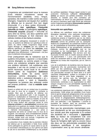 66   Sang Défense immunitaire

L'organisme est constamment sous la menace                de synthèse (peptides). Chaque rappel conduit à une
d'une infection microbienne venant de                     production d'anticorps suffisante (immunisation
                                                          active) qui assure une parfaite protection. Une fois
l'environnement (bactéries, virus, fongus,                déclarée, la maladie peut être combattue par
parasites). De manière à lutter contre ces corps          l'administration de sérum (ou des globulines extraites
étrangers, l'organisme est équipé d'un système            de celui-ci) d'animaux ayant déjà formé des anticorps
de défense qui le pourvoit d'un bon degré                 contre l'organisme pathogène (immunisation passive,
d'immunité. Il y a deux sortes d'immunité :               par ex. avec le sérum antidiphtérique).
(pathogène) non spécifique, l'immunité
naturelle ou innée, et (pathogène) spécifique,            Immunité non spécifique
l'immunité acquise (acquise = immunité au                 La défense non spécifique contre des substances
sens strict du terme). Les deux systèmes sont             étrangères (bactéries, virus, particules inorganiques,
étroitement imbriqués et font intervenir des              etc.) et dans certaines conditions contre des
cellules mobiles et des facteurs solubles.                substances propres à l'organisme (par ex. les débris
                                                          d'érythrocytes). est assurée par certaines substances
Si des agents pathogènes réussissent à envahir le         dissoutes comme les protéines (par ex. lysosyme,
corps, le système de défense non spécifique entre en      facteurs du complément}, les substances d'alarme (par
action. Au même instant, l'organisme réagit contre        ex. les lymphokines et monokines regroupées sous le
l'agent étranger ou antigène par son système de           terme d'interleukines) et les groupements cellulaires
défense spécifique qui produit des anticorps, avec        d'attaque comme les phagocytes (par ex. les
l'aide desquels l'organisme peut combattre l'agent        monocytes ou les macrophages) et enfin par les
pathogène plus efficacement, « mémorisant » de plus       granulocytes neutrophiles. Ces derniers sont des
celui-ci {mémoire immunologique}.                         leucocytes formés dans la moelle osseuse (durée de
C'est pratiquement dès la naissance que le                vie approximative = 1 jour). Les granulocytes sont
système immunitaire « apprend » à reconnaître             actifs non seulement dans le sang et les tissus, mais
comme étrangère ou comme propre à l'orga-                 également au niveau des muqueuses, par ex. dans la
                                                          bouche.
nisme une substance antigène (par exemple
une protéine cellulaire). Les substances avec             Lors de la pénétration de bactéries dans les tissus de
lesquelles il est mis en contact à cet instant            l'organisme (Al), les granulocytes neutrophiles sont
seront reconnues durant toute la vie comme                attirés par des substances chimiques ou par des
                                                          facteurs du complément (C5a) [chimiotactisme ; A2).
faisant partie de l'organisme (tolérance                  Les granulocytes circulant se fixent alors à la paroi
immunitaire), toutes les autres seront                    vasculaire {margination}. quittent la circulation et se
reconnues comme étrangères. Si cette                      déplacent vers la zone lésée (migration). Là, ils
distinction entre « substance étrangère » et «            entourent les germes puis les absorbent par
substance propre » vient à disparaître,                   endocytose : c'est la phagocytose (A3). Ces
l'organisme va produire des anticorps contre              événements, combinés à une augmentation du débit
ses propres protéines : c'est la maladie auto-            sanguin (rougeur) et à une perméabilité capillaire aux
                                                          protéines    accrue      (tumescence),       constituent
immune.                                                   l'inflammation.
Quand un enfant est mis en contact pour la première
                                                          Les substances organiques dont « digérées » dans les
fois avec le virus de la rougeole, il contracte la
                                                          granulocytes. Cette phase est précédée d'une fusion
maladie. Bien que le système de défense non
                                                          entre le germe phagocyté (phagosome) et les vacuoles
spécifique soit pleinement actif, il est incapable de
                                                          du granulocyte (lysosomes} contenant les enzymes,
prévenir la multiplication et l'extension du virus dans
                                                          pour former le phagolysosome (hétérophagosome).
l'organisme. Cependant, durant la maladie, en plus de
                                                          Dans celui-ci, se produit la dégradation finale du germe
la production de lymphocytes T (cellules tueuses, p.
                                                          (A4). Les particules « non digestibles » (comme la
72) le corps produit des anticorps contre le virus
                                                          poussière de charbon dans les poumons) sont
(réponse primaire ou sensibilisation) entraînant leur
                                                          retenues en permanence dans l'organisme.
destruction et la guérison du malade. Cette production
d'anticorps peut être relancée rapidement si besoin est   Bien que les granulocytes macrophages puis-
(« mémoire immunologique ») ; ceci arrive si              sent directement se lier aux microorganismes,
l'organisme est remis en contact avec le virus de la      leur activité peut être augmentée si la surface
rougeole. Les anticorps, alors immédiatement produits
(réponse secondaire) neutralisent le virus dès son
                                                          des bactéries est « recouverte » (opsonisa-
intrusion, évitant ainsi une rechute. L'organisme est     tion) du facteur de complément C3b (non
alors immunisé contre cette maladie.                      spécifique), ou des immunoglobulines spéci-
                                                          fiques de l'antigène (IgM, IgG) ou encore mieux
La prévention d'une maladie dès la première infection
est obtenue par la vaccination à l'aide d'une variété     des deux car les granulocytes possèdent des
moins pathogène du germe en cause (dans le cas de         récepteurs spécifiques à ces opsogènes.
la vaccination antivariolique) ou d'un germe tué (dans    L'opsonisation avec Ig est encore améliorée
le cas de la vaccination antitétanique) ou de produits
 