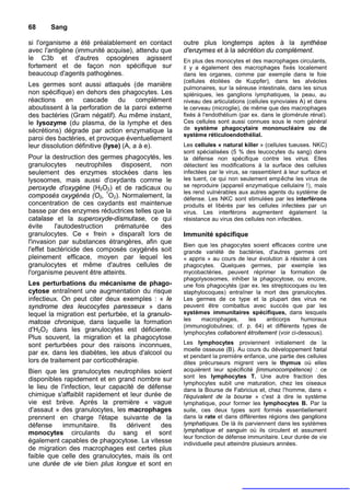 68     Sang

si l'organisme a été préalablement en contact       outre plus longtemps aptes à la synthèse
avec l'antigène (immunité acquise), attendu que     d'enzymes et à la sécrétion du complément.
le C3b et d'autres opsogènes agissent               En plus des monocytes et des macrophages circulants,
fortement et de façon non spécifique sur            il y a également des macrophages fixés localement
beaucoup d'agents pathogènes.                       dans les organes, comme par exemple dans le foie
                                                    (cellules étoilées de Kuppfer), dans les alvéoles
Les germes sont aussi attaqués (de manière          pulmonaires, sur la séreuse intestinale, dans les sinus
non spécifique) en dehors des phagocytes. Les       spléniques, les ganglions lymphatiques, la peau, au
réactions en cascade du complément                  niveau des articulations (cellules synoviales A) et dans
aboutissent à la perforation de la paroi externe    le cerveau (microglie), de même que des macrophages
des bactéries (Gram négatif). Au même instant,      fixés à l'endothélium (par ex. dans le glomérule rénal).
le lysozyme (du plasma, de la lymphe et des         Ces cellules sont aussi connues sous le nom général
sécrétions) dégrade par action enzymatique la       de système phagocytaire mononucléaire ou de
                                                    système réticuloendothélial.
paroi des bactéries, et provoque éventuellement
leur dissolution définitive (lyse) (A, a à e).      Les cellules « natural killer » (cellules tueuses. NKC)
                                                    sont spécialisées (5 % des leucocytes du sang) dans
Pour la destruction des germes phagocytés, les      la défense non spécifique contre les virus. Elles
granulocytes neutrophiles disposent, non            détectent les modifications à la surface des cellules
seulement des enzymes stockées dans les             infectées par le virus, se rassemblent à leur surface et
lysosomes, mais aussi d'oxydants comme le           les tuent, ce qui non seulement empêche les virus de
peroxyde d'oxygène (H2O2) et de radicaux ou         se reproduire (appareil enzymatique cellulaire !), mais
                                                    les rend vulnérables aux autres agents du système de
composés oxygénés (O2, 1O2). Normalement, la        défense. Les NKC sont stimulées par les interférons
concentration de ces oxydants est maintenue         produits et libérés par les cellules infectées par un
basse par des enzymes réductrices telles que la     virus. Les interférons augmentent également la
catalase et la superoxyde-dismutase, ce qui         résistance au virus des cellules non infectées.
évite     l'autodestruction  prématurée    des
granulocytes. Ce « frein » disparaît lors de        Immunité spécifique
l'invasion par substances étrangères, afin que      Bien que les phagocytes soient efficaces contre une
l'effet bactéricide des composés oxygénés soit      grande variété de bactéries, d'autres germes ont
pleinement efficace, moyen par lequel les           « appris » au cours de leur évolution à résister à ces
granulocytes et même d'autres cellules de           phagocytes. Quelques germes, par exemple les
l'organisme peuvent être atteints.                  mycobactéries, peuvent réprimer la formation de
                                                    phagolysosomes, inhiber la phagocytose, ou encore,
Les perturbations du mécanisme de phago-            une fois phagocytés (par ex. les streptocoques ou les
cytose entraînent une augmentation du risque        staphylocoques) entraîner la mort des granulocytes.
infectieux. On peut citer deux exemples : « le      Les germes de ce type et la plupart des virus ne
syndrome des leucocytes paresseux » dans            peuvent être combattus avec succès que par les
lequel la migration est perturbée, et la granulo-   systèmes immunitaires spécifiques, dans lesquels
matose chronique, dans laquelle la formation        les    macrophages,     les     anticorps     humoraux
                                                    (immunoglobulines; cf. p. 64) et différents types de
d'H2O2 dans les granulocytes est déficiente.        lymphocytes collaborent étroitement (voir ci-dessous).
Plus souvent, la migration et la phagocytose
sont perturbées pour des raisons inconnues,         Les lymphocytes proviennent initialement de la
                                                    moelle osseuse (B). Au cours du développement fœtal
par ex. dans les diabètes, les abus d'alcool ou     et pendant la première enfance, une partie des cellules
lors de traitement par corticothérapie.             dites précurseurs migrent vers le thymus où elles
Bien que les granulocytes neutrophiles soient       acquièrent leur spécificité [immunocompétence) : ce
                                                    sont les lymphocytes T. Une autre fraction des
disponibles rapidement et en grand nombre sur
                                                    lymphocytes subit une maturation, chez les oiseaux
le lieu de l'infection, leur capacité de défense    dans la Bourse de Fabricius et, chez l'homme, dans «
chimique s'affaiblit rapidement et leur durée de    l'équivalent de la bourse » c'est à dire le système
vie est brève. Après la première « vague            lymphatique, pour former les lymphocytes B. Par la
d'assaut » des granulocytes, les macrophages        suite, ces deux types sont formés essentiellement
prennent en charge l'étape suivante de la           dans la rate et dans différentes régions des ganglions
défense     immunitaire.     Ils  dérivent   des    lymphatiques. De là ils parviennent dans les systèmes
monocytes circulants du sang et sont                lymphatique et sanguin où ils circulent et assument
                                                    leur fonction de défense immunitaire. Leur durée de vie
également capables de phagocytose. La vitesse       individuelle peut atteindre plusieurs années.
de migration des macrophages est certes plus
faible que celle des granulocytes, mais ils ont
une durée de vie bien plus longue et sont en
 