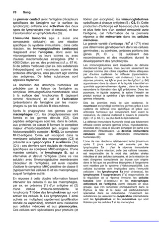 70     Sang

Le premier contact avec l'antigène (récepteurs       libérer par exocytose) les immunoglobulines
spécifiques de l'antigène sur la surface du          spécifiques à chaque antigène (B ; C5, 6). Cette
lymphocyte) entraîne une activation des deux         production d'anticorps est beaucoup plus rapide
types de lymphocytes (voir ci-dessous). et leur      et plus forte lors d'un contact renouvelé avec
transformation en lymphoblastes (B).                 l'antigène, car l'information de la première
L'immunité humorale (qui a aussi une                 réponse a été mémorisée dans les cellules
                                                     mémoires.
composante cellulaire) est une réaction
                                                     La grande variété d'anticorps (106 à 109?) n'est
spécifique du système immunitaire ; dans cette
réaction, les immunoglobulines (anticorps)           pas déterminée génétiquement dans les cellules
réagissent avec l'antigène, donc avec les            germinales ; au contraire, certaines portions des
                                                     gènes (V, D, J, C) subissent des
microorganismes ou leurs toxines ou avec
d'autres macromolécules étrangères (PM >             recombinaisons et des mutations durant le
                                                     développement des lymphocytes.
4000 Dalton. par ex. des protéines) (cf. p. 67 A).
Si de petites molécules (par ex. des substances      Les immunoglobulines sont incapables de détruire
                                                     directement les germes, mais peuvent seulement les
thérapeutiques) sont reconnues comme des
                                                     marquer comme des cibles capables d'être attaquées
protéines étrangères, elles peuvent agir comme       par d'autres systèmes de défense (opsonisation.
des antigènes. De telles substances sont             système du complément, voir ci-dessus). Lors de la
appelées haptènes.                                   réponse primaire, les IgM et plus tard les IgG (cf. p. 64)
                                                     apparaissent dans le sérum et le liquide interstitiel en
La libération des anticorps humoraux est             quantités approximativement égales ; dans la réponse
précédée par la liaison de l'antigène au             secondaire la libération des IgG prédomine. Dans les
complexe immunoglobulino-membranaire situé           poumons, le liquide lacrymal, la salive l'intestin se
à la surface des lymphocytes B (agissant             produit surtout la synthèse d'IgA dirigée contre les
comme récepteurs) et par là l’activation             germes infestants.
(présentation) de l'antigène par les macro-          Dès les premiers mois de son existence, le
phages ou par les cellules B elles-mêmes.            nourrisson est protégé contre les germes grâce à son
                                                     système de défense non spécifique et grâce aux
Après la phagocytose des germes par les              anticorps humoraux qui proviennent, bien avant la
macrophages (Cl), les phagolysosomes sont            naissance, du plasma maternel à travers le placenta
formés et les germes détruits (C2). Ces              (IgG : cf. p. 65, C), ou plus tard du lait maternel.
peptides antigéniques sont liés, dans la cellule,    La défense immunitaire humorale n'est pas totalement
aux protéines de classe II formant le complexe       efficace contre certains germes (virus, mycobactéries.
majeur d'histocompatibilité (en anglais major        brucellae etc.), ceux-ci pouvant échapper en partie à la
histocompatibility complex : MHC). Le complexe       destruction intracellulaire. La défense immunitaire
                                                     cellulaire pallie ces déficiences immunitaires
MHC-antigène formé est incorporé dans la
                                                     humorales (D).
membrane cellulaire des macrophages (C3) et
présenté aux lymphocytes T auxiliaires (Ta)          L'une de ces réactions relativement lente (maximum
                                                     après 2 jours environ), est assurée par les
(C4) ; ces derniers sont équipés de récepteurs
                                                     lymphocytes Ta : c'est la réponse immunitaire
spécifiques au complexe MHC-antigène. D'une          retardée. L'autre réaction, celle des cellules tueuses,
manière similaire, le lymphocyte B, qui a            est responsable de la mort des cellules virales
internalisé et détruit l'antigène (dans ce cas       infectées et des cellules tumorales, et de la réaction de
soluble) avec l'immunoglobuline membranaire          rejet d'organes transplantés qui trouve son origine
(récepteur de l'antigène), est aussi capable         dans le fait que les protéines étrangères à l'organisme
d'activer le complexe MHC-protéine de classe II      sont rejetées par le système d'histocompatibilité. Les
                                                     cellules suivantes sont impliquées dans l'immunité
(typiquement les cellules B et les macrophages)      cellulaire : les lymphocytes Ta (voir ci-dessus), les
auquel l'antigène est lié.                           lymphocytes T-suppresseurs (Ts) responsables de
En réponse à cette double information faisant        la régulation de la réponse immune, les cellules
                                                     tueuses (voir ci-dessous) et les macrophages
intervenir les cellules B ou les macrophages,
                                                     activateurs de l'antigène. parmi lesquels un sous
par ex. en présence (1) d'un antigène et (2)         groupe, que l'on rencontre principalement dans le
d'une      cellule    immuno-compétente,       le    thymus, la rate et la peau, est particulièrement
lymphocyte T libère des lymphokines qui vont         spécialisé dans ce mécanisme. Finalement, les
activer les cellules B. Les lymphocytes T ainsi      substances qui assurent la coopération intercellulaire
activés se multiplient rapidement (prolifération     sont les lymphokines et les monokines qui sont
clonale ou expansion), donnant ainsi naissance       libérées par les cellules T et les monocytes.
aux cellules mémoires et aux plasmocytes.
Ces cellules sont spécialisées pour produire (et
 