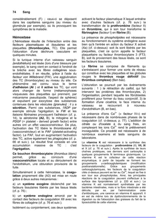 74     Sang

considérablement (F) ; ceux-ci se déposent           activent le facteur plasmatique X lequel entraîne
dans les capillaires sanguins (au niveau du          avec d'autres facteurs (cf. p. 76 suiv.) la
glomérule par exemple), où ils provoquent les        transformation de la prothrombine (facteur II)
symptômes de la maladie.                             en thrombine, qui à son tour transforme le
                                                     fibrinogène (facteur I) en fibrine (B).
Hémostase                                            La présence de phospholipides est nécessaire
L'hémostase résulte de l'interaction entre des       au fonctionnement du système endogène aussi
facteurs plasmatiques et tissulaires et les          bien qu'à l'entrée en action du facteur X activé
plaquettes (thrombocytes, TC). Elle permet           (Xa) (cf. ci-dessus) :soit ils sont libérés par les
l'obturation d'une déchirure vasculaire en           plaquettes, c'est ce qu'on appelle le facteur
quelques minutes.                                    plaquettaire ou facteur thrombocytaire 3 (FT3;
                                                     B), soit ils proviennent des tissus lésés, ce sont
Si la tunique interne d'un vaisseau sanguin
                                                     les facteurs tissulaires.
{endothélium} est lésée (lors d'une blessure par
exemple), le sang vient en contact à l'endroit de    La fibrine se compose de filaments qu
la brèche avec les fibres collagènes sous-           s'entrelacent pour former une sorte de réseau
endothéliales. Il en résulte, grâce à l'aide du      qui constitue avec les plaquettes et les globules
facteur von Willebrand (FW), une agglutination       rouges le thrombus rouge définitif (ou
des TC (thrombocytes) au niveau du site. Ce          thrombus complexe) (Ben bas).
phénomène est connu sous le terme                    L'obturation se poursuit par les événements
d'adhésion (Al ) et il active les TC, qui vont       suivants : 1 ) la rétraction du caillot, qui fait
alors changer de forme (métamorphoses                intervenir les protéines des thrombocytes, 2)
visqueuses des plaquettes qui prennent, par          l'organisation, pendant laquelle les fibroblastes
mécanisme pseudopode. l'aspect de sphères)           prolifèrent pour former du tissu conjonctif, 3) la
et expulsent par exocytose des substances            formation d'une cicatrice, la face interne du
contenues dans les vésicules {granules} : il y a     vaisseau      se    recouvrant     à     nouveau
sécrétion. Parmi ces substances, l'ADP par           d'endothélium (B, en bas).
exemple stimule l'agrégation; le FW et les
liaisons fibrinaires provoquent l'adhésion (cf. p.   La présence d'ions Ca2+ (« facteur IV») est
14), la sérotonine (A2, B), le mitogène et le        nécessaire dans de nombreuses phases de la
PDGF (= platelet - derived growth factor) entre      coagulation (cf. ci-dessus; p. 77). L'addition de
autres ont un effet vascoconstricteur. De plus,      citrate ou d'oxalate à du sang frais, en
l'activation des TC libère le thromboxane A2         complexant les ions Ca2+ rend le prélèvement
(vasoconstricteur) et le PAF (platelet-activating    incoagulable. Ce procédé est nécessaire à de
factor). Le PAF, tout en augmentant l'activation     nombreux examens et tests sanguins de
des TC, active également les phagocytes (cf. p.      laboratoire.
66 et suiv.). Le résultat final consiste en une      La vitamine K est nécessaire à la synthèse des
accumulation massive de TC : c'est                   facteurs de la coagulation : prothrombine (II), VII, IX
l'agrégation.                                        et X (cf. p. 76 et suiv.). Après la synthèse de leurs
                                                     chaînes protéiques, ces derniers sont carboxylés à
Ce bouchon thrombocytaire (thrombus blanc)           quelques groupements N terminaux glutamiques. La
permet,     grâce    au     concours     d'une       vitamine K est le cofacteur de cette réaction
vasoconstriction locale et au déroulement de         enzymatique, à partir de laquelle se forment les
l'endothélium, une obturation provisoire de la       groupements        γ-carboxyglutamiques       (modification
fuite.                                               posttranslationnelle).      Grâce     aux    groupements
                                                     carboxyglutamiques, les facteurs de la coagulation
Simultanément à cette hémostase, la coagu-                                                   2+
                                                     cités ci-dessus peuvent se lier au Ca , lequel se fixe à
lation proprement dite (A3) est mise en route        son tour aux phospholipides. Ainsi, les principales
grâce à deux autres mécanismes :                     réactions de la coagulation peuvent s'effectuer à la
                                                     surface des lipoprotéines (cf. p. 220 et suiv.). La
a) un système exogène déclenché par les              vitamine K est normalement synthétisée par les
facteurs tissulaires libérés par les tissus lésés    bactéries intestinales, mais si la flore intestinale a été
(cf. p. 76) ;                                        détruite,     par    ex.    par   l'administration    orale
                                                     d'antibiotiques, une carence en vitamine K apparaît. Il
b) un système endogène amorcé par le                 en est de même lors de dysfonctionnements de la
contact des facteurs de coagulation XII avec les     digestion ou de l'absorption des graisses du fait de la
fibres de collagène (cf. p. 76 et suiv.).            liposolubilité de cette vitamine.

Isolément ou conjointement, ces deux systèmes
 