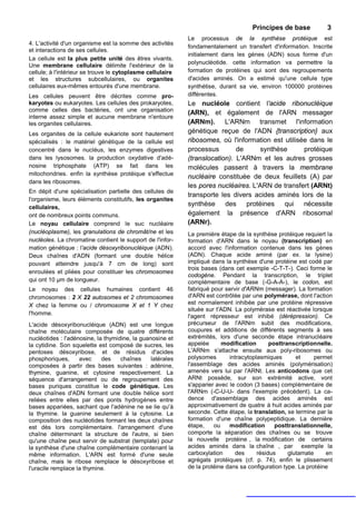 Principes de base            3
                                                            Le processus de la synthèse protéique est
4. L'activité d'un organisme est la somme des activités
                                                            fondamentalement un transfert d'information. Inscrite
et interactions de ses cellules.
                                                            initialement dans les gènes (ADN) sous forme d'un
La cellule est la plus petite unité des êtres vivants.
                                                            polynucléotide. cette information va permettre la
Une membrane cellulaire délimite l'extérieur de la
cellule; à l'intérieur se trouve le cytoplasme cellulaire   formation de protéines qui sont des regroupements
et les structures subcellulaires, ou organites              d'acides aminés. On a estimé qu'une cellule type
cellulaires eux-mêmes entourés d'une membrane.              synthétise, durant sa vie, environ 100000 protéines
Les cellules peuvent être décrites comme pro-               différentes.
karyotes ou eukaryotes. Les cellules des prokaryotes,       Le nucléole contient l'acide ribonucléique
comme celles des bactéries, ont une organisation            (ARN), et également de l'ARN messager
interne assez simple et aucune membrane n'entoure
les organites cellulaires.                                  (ARNm). L'ARNm transmet l'information
Les organites de la cellule eukariote sont hautement        génétique reçue de l'ADN {transcription} aux
spécialisés : le matériel génétique de la cellule est       ribosomes, où l'information est utilisée dans le
concentré dans le nucléus, les enzymes digestives           processus        de      synthèse      protéique
dans les lysosomes. la production oxydative d'adé-          (translocation). L'ARNm et les autres grosses
nosine triphosphate (ATP) se fait dans les                  molécules passent à travers la membrane
mitochondries. enfin la synthèse protéique s'effectue
                                                            nucléaire constituée de deux feuillets (A) par
dans les ribosomes.
                                                            les pores nucléaires. L'ARN de transfert (ARNt)
En dépit d'une spécialisation partielle des cellules de
                                                            transporte les divers acides aminés lors de la
l'organisme, leurs éléments constitutifs, les organites
cellulaires,
                                                            synthèse des protéines qui nécessite
ont de nombreux points communs.                             également la présence d'ARN ribosomal
Le noyau cellulaire comprend le suc nucléaire               (ARNr).
(nucléoplasme), les granulations de chromât/ne et les       La première étape de la synthèse protéique requiert la
nucléoles. La chromatine contient le support de l'infor-    formation d'ARN dans le noyau (transcription) en
mation génétique : l'acide désoxyribonucléique (ADN).       accord avec l'information contenue dans les gènes
Deux chaînes d'ADN (formant une double hélice               (ADN). Chaque acide aminé (par ex. la lysine)
pouvant atteindre jusqu'à 7 cm de long) sont                impliqué dans la synthèse d'une protéine est codé par
                                                            trois bases (dans cet exemple -C-T-T-). Ceci forme le
enroulées et pliées pour constituer les chromosomes
                                                            codogène. Pendant la transcription, le triplet
qui ont 10 µm de longueur.                                  complémentaire de base (-G-A-A-), le codon, est
Le noyau des cellules humaines contient 46                  fabriqué pour servir d'ARNm (messager). La formation
chromosomes : 2 X 22 autosomes et 2 chromosomes             d'ARN est contrôlée par une polymérase, dont l'action
X chez la femme ou / chromosome X et 1 Y chez               est normalement inhibée par une protéine répressive
                                                            située sur t'ADN. La polymérase est réactivée lorsque
l'homme.
                                                            l'agent répresseur est inhibé (dérépression). Ce
L'acide désoxyribonucléique (ADN) est une longue            précurseur de l'ARNm subit des modifications,
chaîne moléculaire composée de quatre différents            coupures et additions de différents segments à ses
nucléotides : l'adénosine, la thymidine, la guanosine et    extrémités, lors d'une seconde étape intranucléaire
la cytidine. Son squelette est composé de sucres, les       appelée      modification       posttranscriptionnelle.
pentoses désoxyribose, et de résidus d'acides               L'ARNm s'attache ensuite aux poly-ribosomes ou
phosphoriques,      avec     des    chaînes     latérales   polysomes       intracytoplasmiques       et     permet
composées à partir des bases suivantes : adénine,           l'assemblage des acides aminés (polymérisation)
thymine, guanine, et cytosine respectivement. La            amenés vers lui par l'ARNt. Les anticodons que cet
séquence d'arrangement ou de regroupement des               ARNt possède, sur son extrémité active, vont
bases puriques constitue le code génétique. Les             s'apparier avec le codon (3 bases) complémentaire de
deux chaînes d'ADN formant une double hélice sont           l'ARNm (-C-U-U- dans l'exemple précédent). La ca-
reliées entre elles par des ponts hydrogènes entre          dence d'assemblage des acides aminés est
bases appariées, sachant que l'adénine ne se lie qu'à       approximativement de quatre à huit acides aminés par
la thymine. la guanine seulement à la cytosine. La          seconde. Cette étape, la translation, se termine par la
composition des nucléotides formant les deux chaînes        formation d'une chaîne polypeptidique. La dernière
est dès lors complémentaire. l'arrangement d'une            étape,    ou    modification      posttranslationnelle,
chaîne déterminant la structure de l'autre, si bien         comporte la séparation des chaînes ou se trouve
qu'une chaîne peut servir de substrat (template) pour       la nouvelle protéine , la modification de certains
la synthèse d'une chaîne complémentaire contenant la        acides aminés dans la chaîne , par exemple la
même information. L'ARN est formé d'une seule               carboxylation     des      résidus     glutamate     en
chaîne, mais le ribose remplace le désoxyribose et          agrégats protéiques (cf. p. 74), enfin le plissement
l'uracile remplace la thymine.                              de la protéine dans sa configuration type. La protéine
 