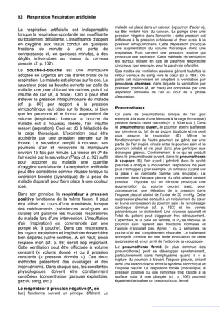 82   Respiration Respiration artificielle

                                                        malade est placé dans un caisson («poumon d'acier »),
La respiration artificielle est indispensable           sa tête restant hors du caisson. La pompe crée une
lorsque la respiration spontanée est insuffisante       pression négative dans l'enceinte : cette pression est
ou totalement défaillante. L'insuffisance d'apport      inférieure à la pression extérieure et donc aussi à la
en oxygène aux tissus conduit en quelques               pression intrapulmonaire. Cette dépression provoque
fractions de minute à une perte de                      une augmentation du volume thoracique donc une
connaissance et, en quelques minutes, à des             inspiration. Puis survient une pression positive qui
                                                        provoque une expiration. Cette méthode de ventilation
dégâts irréversibles au niveau du cerveau
                                                        est surtout utilisée en cas de paralysie respiratoire
(anoxie, cf. p. 102).                                   chronique (par exemple, pour la paralysie infantile).
Le bouche-à-bouche est une manœuvre                     Ces modes de ventilation assistée gênent toutefois le
adoptée en urgence en cas d'arrêt brutal de la          retour veineux du sang vers le cœur (ci p. 184). On
respiration. Le malade est allongé sur le dos. Le       pallie cet inconvénient en adoptant la ventilation par
sauveteur pose sa bouche ouverte sur celle du           pressions alternées, dans laquelle la ventilation par
                                                        pression positive (A, en haut) est complétée par une
malade, une joue obturant les narines, puis il lui
                                                        aspiration artificielle de l'air au cour de la phase
insuffle de l'air (A, à droite). Ceci a pour effet      d'expiration.
d'élever la pression intrapulmonaire du malade
(cf. p. 80) par rapport à la pression
atmosphérique qui pèse sur le thorax, si bien           Pneumothorax
que les poumons et le thorax augmentent de              On parle de pneumothorax lorsque de l'air (par
volume (inspiration). Lorsque la bouche du              exemple à la suite d'une blessure à la cage thoracique)
malade est à nouveau libérée, l'air insufflé            pénètre dans la cavité pleurale (cf. p. 80 et suiv.). Dans
ressort (expiration). Ceci est dû à l'élasticité de     le pneumothorax ouvert, le poumon atteint s'affaisse
                                                        sur lui-même du fait de sa propre élasticité et ne peut
la cage thoracique. L'expiration peut être
                                                        plus assurer la respiration (B). Même le
accélérée par une pression exercée sur le               fonctionnement de l'autre poumon est gêné, car une
thorax. Le sauveteur remplit à nouveau ses              partie de l'air inspiré circule entre le poumon sain et le
poumons d'air et renouvelle la manœuvre                 poumon collabé et ne peut donc plus participer aux
environ 15 fois par minute. La teneur en 0^ de          échanges gazeux. Contrairement à ce qui se produit
l'air expiré par le sauveteur (Paoy cf. p. 92) suffit   dans le pneumothorax ouvert, dans le pneumothorax
pour apporter au malade une quantité                    à soupape (B), l'air ayant | pénétré dans la cavité
                                                        pleurale à chaque S mouvement respiratoire ne peut
d'oxygène satisfaisante. La respiration artificielle
                                                        plus s'échapper j (par exemple, un lambeau cutané sur
peut être considérée comme réussie lorsque la           la plaie i se comporte comme une soupape). La
coloration bleutée (cyanotique) de la peau du           pression dans l'espace pleural du côté atteint devient
malade disparaît pour faire place à une couleur         positive ; l'hypoxie qui en découle provoque une
rosé.                                                   augmentation du volume courant avec, pour
                                                        conséquence, une élévation de la pression dans
Dans son principe, le respirateur à pression            l'espace pleural atteint de l'ordre de 30 mmHg. Cette
positive fonctionne de la même façon. Il peut           surpression pleurale conduit à un refoulement du cœur
être utilisé, au cours d'une anesthésie, lorsque        et à une compression du poumon sain : le remplissage
des médicaments (substances analogues au                cardiaque diminue (cf. p. 162) et les veines
                                                        périphériques se distendent. Une cyanose apparaît et
curare) ont paralysé les muscles respiratoires
                                                        l'état du patient peut s'aggraver très sérieusement.
du malade lors d'une intervention. L'insufflation       Cependant, si la plaie est fermée, la Ppl se stabilise, le
d'air (inspiration) est commandée par une               poumon sain reprend ses fonctions normales et
pompe (A, à gauche). Dans ces respirateurs,             l'anoxie n'apparaît pas. Après 1 ou 2 semaines, la
les tuyaux expiratoire et inspiratoire doivent être     poche d'air est complètement résorbée. Le traitement
bien séparés (valve contrôle. A, en haut) sinon         approprié consiste en une lente évacuation de cette
l'espace mort (cf. p. 86) serait trop important.        surpression et en un arrêt de l'action de la «soupape».
Cette ventilation peut être effectuée à volume          Le pneumothorax fermé (le plus commun des
constant (« volume donné ») ou à pression               pneumothorax) peut se développer spontanément,
constante (« pression donnée »). Ces deux               particulièrement dans l'emphysème quand il y a
                                                        rupture du poumon à travers l'espace pleural, créant
méthodes présentent des avantages et des                ainsi une liaison directe entre le système bronchique et
inconvénients. Dans chaque cas, les constantes          l'espace pleural. La respiration forcée (mécanique) à
physiologiques doivent être constamment                 pression positive ou une remontée trop rapide à la
contrôlées (concentration gazeuse expiratoire,          surface suite à une plongée (cf. p. 106) peuvent
gaz du sang, etc.).                                     également entraîner un pneumothorax fermé.

Le respirateur à pression négative (A, en
bas) fonctionne suivant un principe différent. Le
 