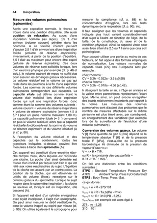 84      Respiration

Mesure des volumes pulmonaires                         mesurer la compliance (cf. p. 88) et la
(spiromètre)                                           consommation d'oxygène, lors des tests
                                                       dynamiques de la respiration (cf. p. 90). etc.
Après une expiration normale, le thorax se
trouve dans une position d'équilibre, dite aussi       Il faut souligner que les volumes et capacités
position de relaxation. Au cours d'une                 indiqués plus haut varient considérablement
inspiration normale (au repos). 0,5 1 d'air            d'un sujet à l'autre en fonction de l'âge, de la
environ (volume courant) pénètre dans les              taille, de la constitution, du sexe et de la
poumons. A ce volume courant peuvent                   condition physique. Ainsi, la capacité vitale peut
s'ajouter 2,5 1 d'air environ lors d'une inspiration   aussi bien atteindre 2,5 ou 7 l sans que cela soit
forcée (volume de réserve inspiratoire).               pathologique.
Inversement, à partir de la position d'équilibre.      Pour pouvoir utiliser une partie au moins de ces
1,5 l d'air au maximum peut encore être expiré         facteurs, on fait appel à des formula empiriques
(volume de réserve expiratoire). Ces deux              de normalisation. Les valeurs normales de
volumes de réserve sont sollicités lorsque, lors       capacité vitale (CV) des Européens sont par
d'un exercice physique par exemple (cf. p. 48 et       exemple :
suiv.), le volume courant de repos ne suffit plus      chez l'homme :
pour assurer les échanges gazeux nécessaires.          CV = 5,2h - 0.022a - 3.6 (±0.58)
Le volume résiduel est le volume de gaz qui            chez la femme :
reste dans les poumons à la fin d'une expiration       CV = 5,2h - 0.018a - 4.36 (±0,42),
forcée. Les sommes de ces différents volumes
pulmonaires correspondent aux capacités. La            h désignant la taille en m, a l'âge en années et
capacité vitale est définie comme étant le             la valeur entre parenthèses représentant l'écart
volume d'air mobilisé lors d'une expiration            type. Même ainsi, on peut encore enregistrer
forcée qui suit une inspiration forcée, donc           des écarts relativement importants par rapport à
comme étant la somme des volumes suivants :            la norme. Les mesures des volumes
volume courant + volume de réserve inspiratoire        pulmonaires sont d'autant plus probantes que le
+ volume de réserve expiratoire (environ 4.5 à         nombre de mesures effectuées sur la même
5,7 l pour un jeune homme mesurant 1,80 m).            personne est plus élevé avec, par conséquent,
La capacité pulmonaire totale (≈ 6 I) comprend         un enregistrement des variations (par exemple
en plus le volume résiduel, alors que la capacité      lors de la surveillance de l'évolution d'une
résiduelle fonctionnelle est la somme du volume        maladie pulmonaire).
de réserve expiratoire et du volume résiduel (A
                                                       Conversion des volumes gazeux. Le volume
et cf. p. 86).
                                                       V [I] d'une quantité de gaz n [mol] dépend de la
A l'exception du volume résiduel et des                température absolue T [K] et de la pression
capacités qui le contiennent, toutes les               totale P [kPa], c'est-à-dire de la pression
grandeurs indiquées ci-dessus peuvent être             barométrique PB diminuée de la pression de
mesurées à l'aide d'un spiromètre (A).                 vapeur d'eau PH,O :
Cet appareil est constitué d'une enceinte étan-        V = n • R • T/P,
che remplie d'eau, dans laquelle est renversée         ou R = la constante des gaz parfaits =
une cloche. La poche d'air ainsi délimitée est         8.31 J • K-1 • mol-1.
munie d'un conduit par lequel sort l'air et qui est    On fait une distinction entre les conditions
relié aux voies respiratoires du sujet. L'équilibre    suivantes :
de la cloche est assuré par un contre-poids. La        STPD : Standard Température Pressure Dry
position de la cloche, qui est étalonnée en            ATPS : AmbientTemp.Press.H2O-Saturated
unités de volume (litres), renseigne sur le            BTPS : Body Temp. Press. Sat.
contenu gazeux du spiromètre. Lorsque le sujet
respire dans le spiromètre (expiration), la cloche     ce qui donne :
se soulève et, lorsqu'il est en inspiration, elle      VSTPD =   n • R • 273/101
descend (A).
                                                       VATPS = n • R • Ta,b/(Pe - Phw)
Si l'appareil est doté d'un cylindre enregistreur      VBTPS = n • R • 310/(PB - 6.25)
avec stylet inscripteur, il s'agit d'un spirographe.   VSTPD/VBTPS par exemple est alors égal à
On peut ainsi mesurer le débit ventilatoire VT,
donc le volume inspiré ou expiré par minute (cf.       273 . PB - 6,25
p. 90). On utilise également le spirographe pour       310 101
 