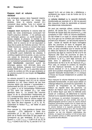 86      Respiration

                                                      rapport VD/VT est un index de « défaillance »
Espace mort et volume                                 ventilatoire (au repos il est de l'ordre de 0,2 à
résiduel                                              0.3; cf. p. 92).
Les échanges gazeux dans l'appareil respira-
                                                      Le volume résiduel ou la capacité résiduelle
toire se font uniquement au niveau des
                                                      fonctionnelle par exemple (cf. p. 84) ne peuvent
alvéoles. Ainsi, le volume courant (VT)
                                                      être mesurés à l'aide du spiromètre et doivent
comprend deux parties, l'une (VA) venant de
                                                      être déterminés indirectement.
l'espace alvéolaire, l'autre (VD) de l'espace
mort.                                                 On peut par exemple utiliser, comme traceur
L'espace mort représente le volume total de           gazeux, de l'azote (N2). La concentration frac-
toutes les voies anatomiques conduisant l'air         tionnaire de l'azote dans les poumons (FLN2 ) est
inspiré jusqu'aux alvéoles ; il ne participe pas      constante (≈ 0,80 = 80% du volume alvéolaire).
aux échanges gazeux. La cavité buccale, les           On fait inhaler à un sujet un volume déterminé
fosses nasales, le pharynx, la trachée et les         (VB) d'un gaz qui ne contient pas d'azote et qui
bronches forment l'espace mort anatomique             provient d'un récipient ; on fait ensuite expirer le
(EMA), dont le volume en ml est équivalent à          sujet : l'azote se répartit dé façon homogène
deux fois le poids de l'individu (environ 150 ml).    dans les poumons et dans le récipient (B).
L'EMA fonctionne comme un conduit d'air dans          Comme l'ensemble du volume de N2 n'a pas
lequel l'air est simultanément débarrassé             varié, on peut considérer que le volume de N2
(purifié) des particules de poussières, humidifié     au début de l'épreuve (N uniquement dans les
et réchauffé avant d'atteindre les alvéoles. Il       poumons) est égal au volume de N2 à la fin de
contribue également à la parole, un peu comme         l'épreuve (N2 dans les poumons et dans le
une caisse de résonance qui détermine les             récipient). VL peut ensuite être calculé (B). Les
caractéristiques de la voix (cf. p. 324). L'EMA       grandeurs VB et FLN2 sont déjà connues et il
est normalement grossièrement égal à l'espace         reste donc à déterminer la concentration
mort fonctionnel; cependant quand les                 fractionnaire de N2 à la fin de l'épreuve (FXN2).
échanges gazeux sont diminués dans une                Pour cela, on analyse le contenu du récipient
partie des alvéoles, l'espace mort fonctionnel        une fois l'épreuve terminée. VL est égal au
excède l'EMA (cf. p. 92). Le VD peut être calculé     volume résiduel (≈ 1,5 I), lorsqu'on débute à
à partir du contenu en CO2 du gaz alvéolaire et       partir de la position d'expiration extrême, ou à la
du volume courant (VT) au moyen de l'équation         capacité résiduelle fonctionnelle (≈ 3 I) lorsque
de Bohr (A).                                          le thorax se trouvait initialement en position de
                                                      relaxation.
Le volume courant VT se compose du volume
provenant de l'espace mort (VD) et du volume          Pour mesurer le volume résiduel ou la capacité
alvéolaire (VA) (A). Dans chacun de ces trois         résiduelle fonctionnelle, on peut aussi utiliser un
volumes règne une certaine « concentration »          mélange hélium-O2 provenant du spiromètre. Au
fractionnaire de CO2 (A), à savoir FECO2 dans VT,     moment de l'inspiration ou de l'expiration,
FACO2,dans VA et la concentration fractionnaire       l'hélium se répartit dans les poumons. La
de CO2 dans l'air ambiant (FiCo2 qui reste            dilution de l'hélium dans le spiromètre permet,
identique dans VD. Le produit des volumes             de la même façon que dans la méthode avec
totaux et de la concentration fractionnaire de        l'azote (cf. ci-dessus), de déterminer le volume
CO2 correspondante donne la quantité de CO2.          résiduel ou la capacité résiduelle fonctionnelle.
La quantité de CO2 dans le volume expiré est          Ces techniques ne permettent d'enregistrer que les
en outre égale à la somme des quantités de            espaces pulmonaires qui sont ventilés, alors que la
                                                      pléthysmographie permet le calcul du volume résiduel
CO2 dans les deux espaces VA et VD (A, II).           d'espaces pulmonaires remplis d'air et n'ayant pas de
Cependant le facteur FiCO2, est faible et peut        communication avec l'extérieur. La valeur du rapport
être négligé.                                         du volume résiduel à la capacité pulmonaire totale
                                                      revêt une importance clinique (cf. p. 84). Ce rapport est
Pour calculer VD, trois grandeurs doivent être
                                                      normalement de 0,25 au maximum. Dans l'em-
mesurées : (1)VT déterminé à l'aide d'un              physème, qui est une dilatation pathologique des
spiromètre (cf. p. 84). (2) FACO2, déterminé à        alvéoles, ce rapport est supérieur à 0,55 et peut donc
partir de la fraction terminale du gaz expiré qui     être considéré comme un reflet approximatif du degré
correspond au gaz alvéolaire, et (3) FDECO2.          de gravité de cette affection.
Quand VT = 0,5 I, FACO2, = 0,06 l/l (6 vol %) et
FECO2 = 0,045 l/l (4,5 vol %), VD est de 0.15 I. Le
 