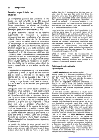 90      Respiration

Tension superficielle des                                alvéole (Δp élevé) continuerait de diminuer pour se
                                                         vider dans le plus gros (Δp petit) (A4). Dans les
alvéoles                                                 poumons sains, ces deux phénomènes sont évités
                                                         grâce à une substance tenso-active constituée d'un
La compliance passive des poumons et du                  film phospholipidique (surfactant) recouvrant la
thorax (en tant qu'unité, cf. p. 88) dépend              surface de l'alvéole. Le surfactant abaisse γ à un
grandement de la tension superficielle. Ces              niveau relativement bas, mais moins bas pour les gros
forces apparaissent au niveau de l'interface             alvéoles que pour les petits. Ainsi, les phénomènes a)
gaz/liquide, c'est-à-dire à la surface des               et b) sont pratiquement supprimés.
échanges gazeux des alvéoles (≈100 m2).                  Le surfactant est un complexe de phospholipides et de
On peut démontrer l'action de la tension                 protéines, dans lequel le composant majeur est la
                                                         dipalmitoyl lécithine. Le surfactant, produit dans l'un
superficielle    en    mesurant    la    pression        des deux groupes cellulaires recouvrant les alvéoles,
intrapulmonaire par remplissage d'un poumon              les cellules de type II, est sécrété par exocytose. Une
collabé. Quand on utilise de l'air, le poumon            déficience de surfactant diminue la compliance ; les
oppose, surtout au début, une forte résistance           alvéoles se collabent (atélectasie) contribuant ainsi
au remplissage, un peu comme lorsqu'on gonfle            dans certaines conditions à la création d'un œdème
un ballon neuf. Chez un nouveau-né, lors des             pulmonaire, au développement d'anomalies pul-
premiers soupirs de la vie, cette résistance est         monaires notamment après occlusion bronchique ou
                                                         après respiration de mélanges gazeux à PO2, élevées
vaincue seulement grâce à une pression intra-            (intoxication à l'oxygène, cf. p. 96).
pleurale (cf. p. 81, B) d'au moins -6 kPa (= -60
cm H2O), alors qu'ultérieurement une pression            Chez un certain nombre de nouveaux-nés, le
                                                         surfactant a une action insuffisante (maladie des
d'environ -0,6 kPa est suffisante pour gonfler les
                                                         membranes hyalines,        syndrome de détresse
poumons. Au contraire, si le poumon est rempli           respiratoire), beaucoup d'alvéoles sont collabés et la
d'une solution saline, la résistance est quatre          pression d'ouverture ne peut être atteinte.
fois plus faible car la solution saline réduit la
tension superficielle à une valeur proche de
                                                         Débit respiratoire et tests
zéro.
                                                         dynamiques
L'augmentation de pression Δp due à la tension
superficielle γ entre un liquide et une bulle de         Le débit respiratoire VT est égal au produit;
                                                                                                                 1
gaz de rayon r, entourée de ce liquide, est              volume courant VT (l) X fréquence respiratoire f (min- ).
                                                         Lors de la respiration au repos, il est de l'ordre de 0,5 •
décrite par la loi de Laplace ; Δp = 2 γ/r                                  1
                                                         15 = 7,5 l • min- . Ce débit peut atteindre des valeurs
(dimension de γ : N • m -1) ; γ étant normalement                              1
                                                         de 120-170 l • min- si VT et f augmentent :
constant pour un liquide donné (pour le plasma,          on parle de respiration volontaire maximale. La
γ = 10-3 N • m-1). Δp est d'autant plus grand que        mesure de celle-ci revêt une certaine importance
r est petit.                                             clinique, par exemple pour la surveillance de l'évolution
                                                         des maladies des muscles respiratoires (comme la
Lorsqu'une bulle de savon aplatie apparaît à             myasthénie grave; B).
l'extrémité d'un cylindre, r est relativement            Un autre test consiste à déterminer le volume expiré
grand (A1) et Δp petit (il faut prendre en compte        maximal dans la première seconde (volume expiratoire
ici 2 interfaces air-liquide, si bien que, dans ce       maximum seconde, test de Tiffeneau) qui représente
cas, Δp = 4γ/r). Lorsqu'on essaie d'augmenter le         généralement une fraction, de la capacité vitale (cf. p.
volume de la bulle, il faut tout d'abord que r           84) (rapport de Tiffeneau : normalement > 0,7, C). (La
diminue (A2) pour que Δp augmente : il faut              capacité vitale forcée est le volume gazeux qui, après
                                                         une inspiration maximale, peut être expiré des
pour cela une « pression d'ouverture »
                                                         poumons au cours d'une expiration rapide et aussi
relativement élevée. Si le volume de la bulle            forcée que possible. Cette valeur est souvent plus
continue d'augmenter, r grandit à nouveau (A3)           faible que CV ; cf. p. 84). Tout comme pour la capacité
et le rapport pression nécessaire/augmentation           vitale (cf. p. 84), le rapport de Tiffeneau est déterminé
du volume redevient beaucoup plus faible. La             selon des formules empiriques qui tiennent compte de
bulle est prête à éclater. Dans son principe,            l'âge et du sexe. Le débit expiratoire maximal
l'alvéole se comporte d'une façon analogue.              possible est de l'ordre de 10 l/s. Cela permet de
                                                         différencier cliniquement les troubles respiratoires res-
Mais ici, l'élasticité du tissu pulmonaire s'oppose
                                                         trictifs (diminution du volume pulmonaire lors d'un
à l'éclatement.                                          œdème pulmonaire ou d'une pneumonie ou obstacle à
Le modèle des bulles de savon permet aussi de            la distension pulmonaire, à la suite d'une déviation de
constater que a) les alvéoles sont collabés au-dessous   la colonne vertébrale) des troubles respiratoires
d'une certaine pression (A2) et b) dans le cas de deux   obstructifs (rétrécissement des voies aériennes, dû à
alvéoles situés l'un à côté de l'autre, le plus petit    l'asthme, à une bronchite, à un emphysème, ou à une
                                                         paralysie des cordes vocales) (C).
 