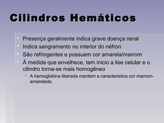 Cilindros HemáticosCilindros Hemáticos
 Presença geralmente indica grave doença renalPresença geralmente indica grave doença renal
 Indica sangramento no interior do néfronIndica sangramento no interior do néfron
 São refringentes e possuem cor amarela/marromSão refringentes e possuem cor amarela/marrom
 À medida que envelhece, tem inicio a lise celular e oÀ medida que envelhece, tem inicio a lise celular e o
cilindro torna-se mais homogêneocilindro torna-se mais homogêneo
 A hemoglobina liberada mantem a caracteristica cor marrom-A hemoglobina liberada mantem a caracteristica cor marrom-
amareladaamarelada
 