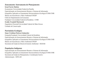 Zoneamento: Instrumento de Planejamento Israel Xavier Batista Economista/ Universidade Federal da Paraíba Especialização em Sensoriamento Remoto e Sistema de Informação Geográfica Aplicado ao Zoneamento Sócioeconômico-Ecológico/UNB-UNIR Mestre em Geociências e Meio Ambiente/UNESP Chefe do Departamento de Economia Fundação Universidade Federal de Rondönia - UNIR Eraldo Trondoli Matricardi Engenheiro Florestal/Univercidade Federal do Mato Grosso Unidade de Conservação: Patrimônio Ecológico Siane Cristhina Pedroso Guimarães Geógrafa/Fundação Universidade Federal de Rondönia Especialização em Sensoriamento Remoto e Sistema de Informação Geográfica Aplicado ao Zoneamento Sócioeconômico-Ecológico/UNB-UNIR Mestre em Geociências e Meio Ambiente/UNESP Secretaria de Estado do Desenvolvimento Ambiental - SEDAM Populações Indígenas Especialização em Sensoriamento Remoto e Sistema de Informação Geográfica Aplicado ao Zoneamento Sócioeconômico-Ecológico/UNB-UNIR Secretaria de Estado do Planejamento, Coordenação Geral e Administração - SEPLAD 