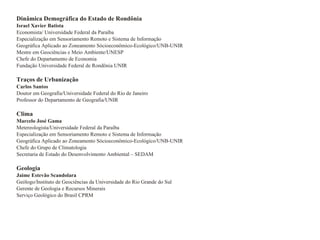 Dinâmica Demográfica do Estado de Rondônia Israel Xavier Batista Economista/ Universidade Federal da Paraíba Especialização em Sensoriamento Remoto e Sistema de Informação Geográfica Aplicado ao Zoneamento Sócioeconômico-Ecológico/UNB-UNIR Mestre em Geociências e Meio Ambiente/UNESP Chefe do Departamento de Economia Fundação Universidade Federal de Rondönia UNIR Traços de Urbanização  Carlos Santos Doutor em Geografia/Universidade Federal do Rio de Janeiro Professor do Departamento de Geografia/UNIR Clima Marcelo José Gama Metereologista/Universidade Federal da Paraíba Especialização em Sensoriamento Remoto e Sistema de Informação Geográfica Aplicado ao Zoneamento Sócioeconômico-Ecológico/UNB-UNIR Chefe do Grupo de Climatologia Secretaria de Estado do Desenvolvimento Ambiental – SEDAM Geologia  Jaime Estevão Scandolara Geólogo/Instituto de Geociências da Universidade do Rio Grande do Sul Gerente de Geologia e Recursos Minerais Serviço Geológico do Brasil CPRM 